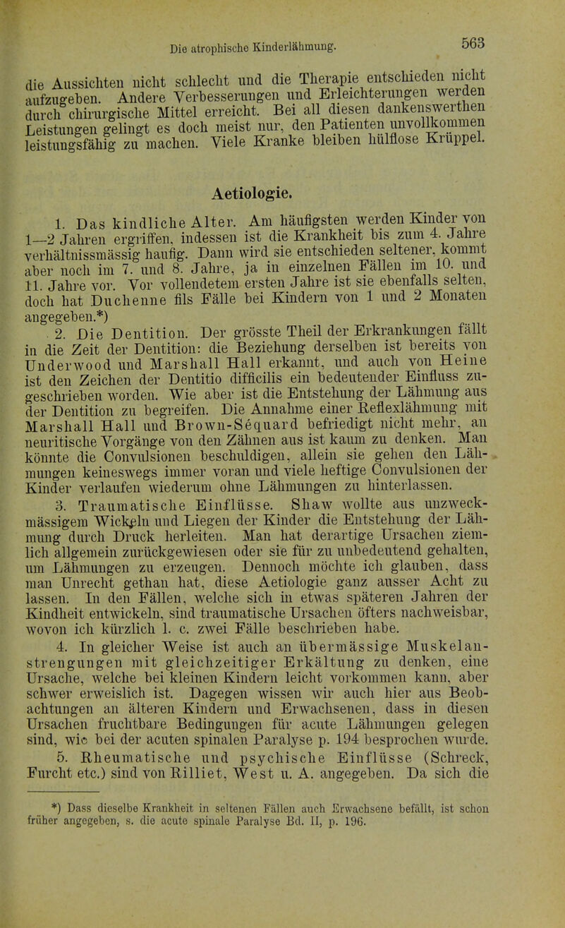 die Aussichten nicht schlecht und die Therapie entschieden nicht aufzugeben. Andere Verbesserungen und Erleichterungen werden durch chirurgische Mittel erreicht. Bei all diesen dankenswerten Leistungen gelingt es doch meist nur, den Patienten unvollkommen leistungsfähig zu machen. Viele Kranke bleiben hulflose Krüppel. Aetiologie. 1. Das kindliche Alter. Am häufigsten werden Kinder von 1—2 Jahren ergriffen, indessen ist die Krankheit bis zum 4 Jahre verhältnissmässig häufig. Dann wird sie entschieden seltener kommt aber noch im 7. und 8. Jahre, ja in einzelnen Fällen im 10. und 11 Jahre vor Vor vollendetem ersten Jahre ist sie ebenfalls selten, doch hat Duchenne fils Fälle bei Kindern von 1 und 2 Monaten angegeben.*) . 2. Die Dentition. Der grösste Theil der Erkrankungen fällt in die Zeit der Dentition: die Beziehung derselben ist bereits von Underwood und Marshall Hall erkannt, und auch von Heine ist den Zeichen der Dentitio difficilis ein bedeutender Emfluss zu- geschrieben worden. Wie aber ist die Entstehung der Lähmung aus der Dentition zu begreifen. Die Annahme einer Reflexlähmung mit Marshall Hall und Brown-Sequard befriedigt nicht mehr, an neuritische Vorgänge von den Zähnen aus ist kaum zu denken. Man könnte die Convulsionen beschuldigen, allein sie gehen den Läh- mungen keineswegs immer voran und viele heftige Convulsionen der Kinder verlaufen wiederum ohne Lähmungen zu hinterlassen. 3. Traumatische Einflüsse. Shaw wollte aus unzweck- mässigem Wickeln und Liegen der Kinder die Entstehung der Läh- mung durch Druck herleiten. Man hat derartige Ursachen ziem- lich allgemein zurückgewiesen oder sie für zu unbedeutend gehalten, um Lähmungen zu erzeugen. Dennoch möchte ich glauben, dass man Unrecht gethan hat, diese Aetiologie ganz ausser Acht zu lassen. In den Fällen, welche sich in etwas späteren Jahren der Kindheit entwickeln, sind traumatische Ursachen öfters nachweisbar, wovon ich kürzlich 1. c. zwei Fälle beschrieben habe. 4. In gleicher Weise ist auch an übermässige Muskelan- strengungen mit gleichzeitiger Erkältung zu denken, eine Ursache, welche bei kleinen Kindern leicht vorkommen kann, aber schwer erweislich ist. Dagegen wissen wir auch hier aus Beob- achtungen an älteren Kindern und Erwachsenen, dass in diesen Ursachen fruchtbare Bedingungen für acute Lähmungen gelegen sind, wie bei der acuten spinalen Paralyse p. 194 besprochen wurde. 5. Rheumatische und psychische Einflüsse (Schreck, Furcht etc.) sind von Rilliet, West u. A. angegeben. Da sich die *) Dass dieselbe Krankheit in seltenen Fällen auch Erwachsene befällt, ist schon früher angegeben, s. die acute spinale Paralyse Bd. II, p. 196.