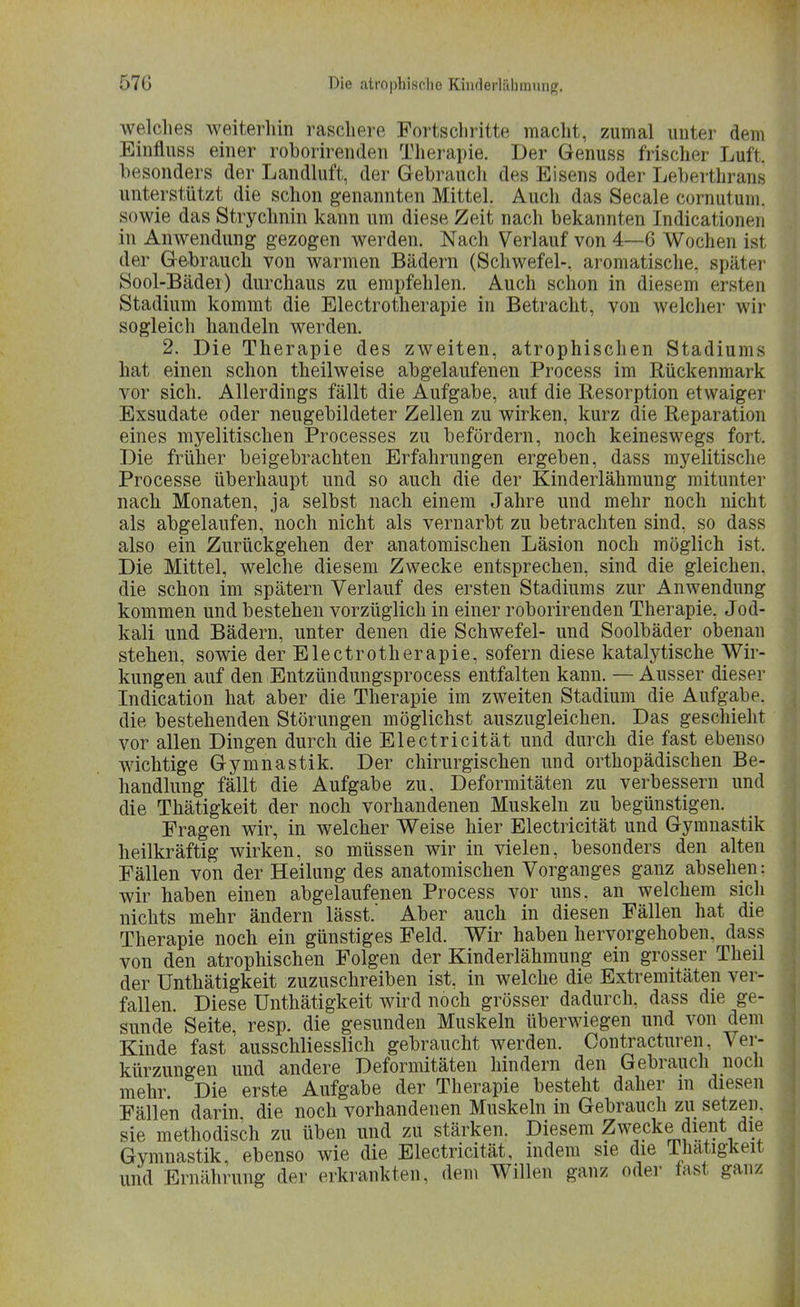 welches weiterhin raschere Fortschritte macht, zumal unter dem Einfluss einer roborirenden Therapie. Der Genuss frischer Luft, besonders der Landluft, der Gebrauch des Eisens oder Leberthrans unterstützt die schon genannten Mittel. Auch das Seeale cornutum. sowie das Strychnin kann um diese Zeit nach bekannten Indicationen in Anwendung gezogen werden. Nach Verlauf von 4—6 Wochen ist der Gebrauch von warmen Bädern (Schwefel-, aromatische, später Sool-Bäder) durchaus zu empfehlen. Auch schon in diesem ersten Stadium kommt die Electrotherapie in Betracht, von welcher wir sogleich handeln werden. 2. Die Therapie des zweiten, atrophischen Stadiums hat einen schon theilweise abgelaufenen Process im Rückenmark vor sich. Allerdings fällt die Aufgabe, auf die Resorption etwaiger Exsudate oder neugebildeter Zellen zu wirken, kurz die Reparation eines myelitischen Processes zu befördern, noch keineswegs fort. Die früher beigebrachten Erfahrungen ergeben, dass myelitische Processe überhaupt und so auch die der Kinderlähmung mitunter nach Monaten, ja selbst nach einem Jahre und mehr noch nicht als abgelaufen, noch nicht als vernarbt zu betrachten sind, so dass also ein Zurückgehen der anatomischen Läsion noch möglich ist, Die Mittel, welche diesem Zwecke entsprechen, sind die gleichen, die schon im spätem Verlauf des ersten Stadiums zur Anwendung kommen und bestehen vorzüglich in einer roborirenden Therapie, Jod- kali und Bädern, unter denen die Schwefel- und Soolbäder obenan stehen, sowie der Electrotherapie, sofern diese katalytische Wir- kungen auf den Entzündungsprocess entfalten kann. — Ausser dieser Indication hat aber die Therapie im zweiten Stadium die Aufgabe, die bestehenden Störungen möglichst auszugleichen. Das geschieht vor allen Dingen durch die Electricität und durch die fast ebenso wichtige Gymnastik. Der chirurgischen und orthopädischen Be- handlung fällt die Aufgabe zu, Deformitäten zu verbessern und die Thätigkeit der noch vorhandenen Muskeln zu begünstigen. Fragen wir, in welcher Weise hier Electricität und Gymnastik heilkräftig wirken, so müssen wir in vielen, besonders den alten Fällen von der Heilung des anatomischen Vorganges ganz absehen: wir haben einen abgelaufenen Process vor uns. an welchem sich nichts mehr ändern lässt. Aber auch in diesen Fällen hat die Therapie noch ein günstiges Feld. Wir haben hervorgehoben, dass von den atrophischen Folgen der Kinderlähmung ein grosser Theil der ünthätigkeit zuzuschreiben ist, in welche die Extremitäten ver- fallen. Diese ünthätigkeit wird noch grösser dadurch, dass die ge- sunde Seite, resp. die gesunden Muskeln überwiegen und von dem Kinde fast ausschliesslich gebraucht werden. Contracturen, Ver- kürzungen und andere Deformitäten hindern den Gebrauch noch mehr Die erste Aufgabe der Therapie besteht daher in diesen Fällen darin die noch vorhandenen Muskeln in Gebrauch zu setzen, sie methodisch zu üben und zu stärken. Diesem Zwecke dient die Gymnastik, ebenso wie die Electricität, indem sie die Thatigknt und Ernährung der erkrankten, dem Willen ganz oder fast ganz