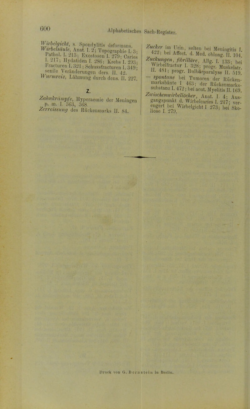 KW' s' Spondylitis üeformans. Wirbelsäule, Amit. L 2; Topographie 1. 3; Pathol. 213; Exostosen 1.279; Caries ; 2h ; Eydatiden I. 28G; Krebs I. 293: Fracturep I. 324 ; Schussfracturen I. 349- senilo Veränderungen clors. II. -12. II urmreig, Lähmung durch dens II 227 Zahnkrämpfe, llyperacinio der Meninrren r p. m. I. 363, 368. Zerreissung des Rückenmarks II. 84. Zwhw im Urin, selten Lei Meningitis I. 422; bei Affect. d. Med. oblong. II. 104 Zuckungen, fibrüläre, AI Ig. I. 133. |)ej Wxrbe fractur I »28; pnfgr. Muskehtr. 181; progr. Rulbärparalyse II. 519 - spontane bei Tumoren der Rücken- markshaute I 463; der Rückenmarks- ^ Substanz I. 472; bei acut. Myelitis II. 169. Ztoischcnwirbellüchcr, Anat. I. 4- Aus- gangspunkt d. Wirbelcaries I. 217- ver- engert bei Wirbelgicht 1 273; bei Sko- liose I. 279. Druck von G. Bernstein in Berlin.