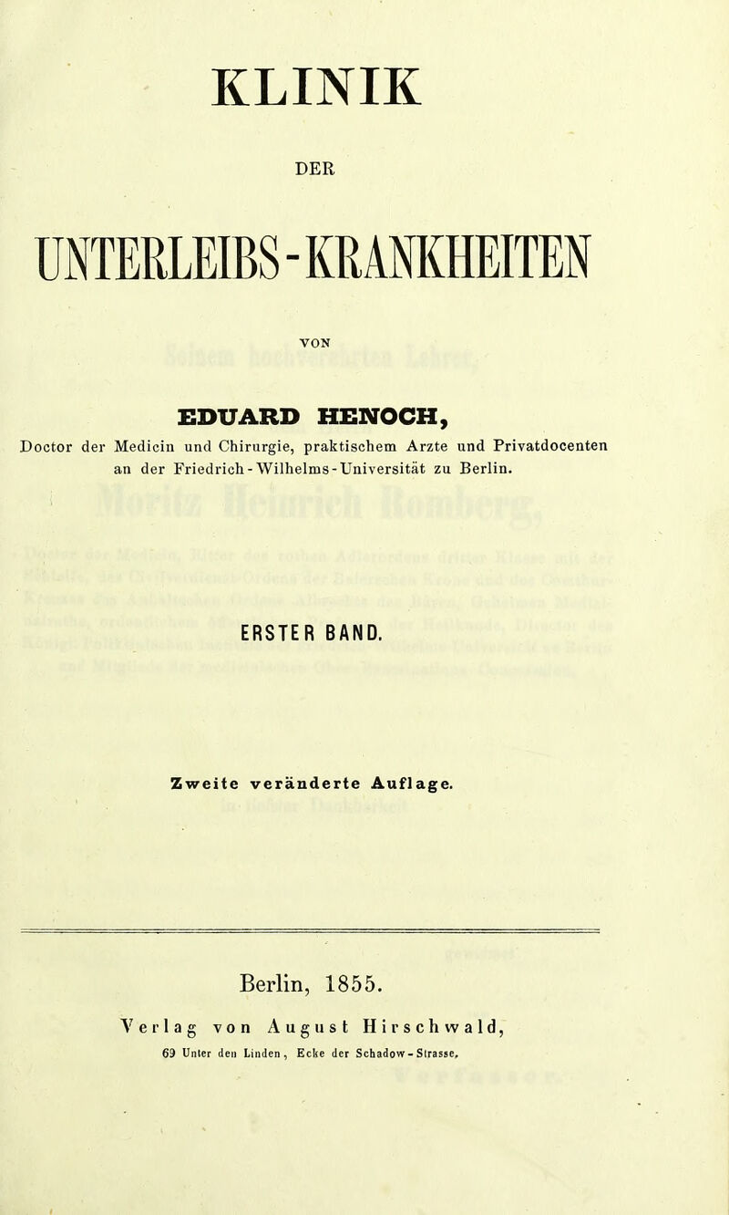 KLINIK DER UNTERLEIBS - KRANKHEITEN VON EDUARD HENOCH, Doctor der Medicin und Chirurgie, praktischem Arzte und Privatdocenten an der Friedrich - Wilhelms-Universität zu Berlin. ERSTER BAND. Zweite veränderte Auflage. Berlin, 1855. Verlag von August Hirschwald, 69 Unter den Linden, Ecke der Schadow-Sirasse,