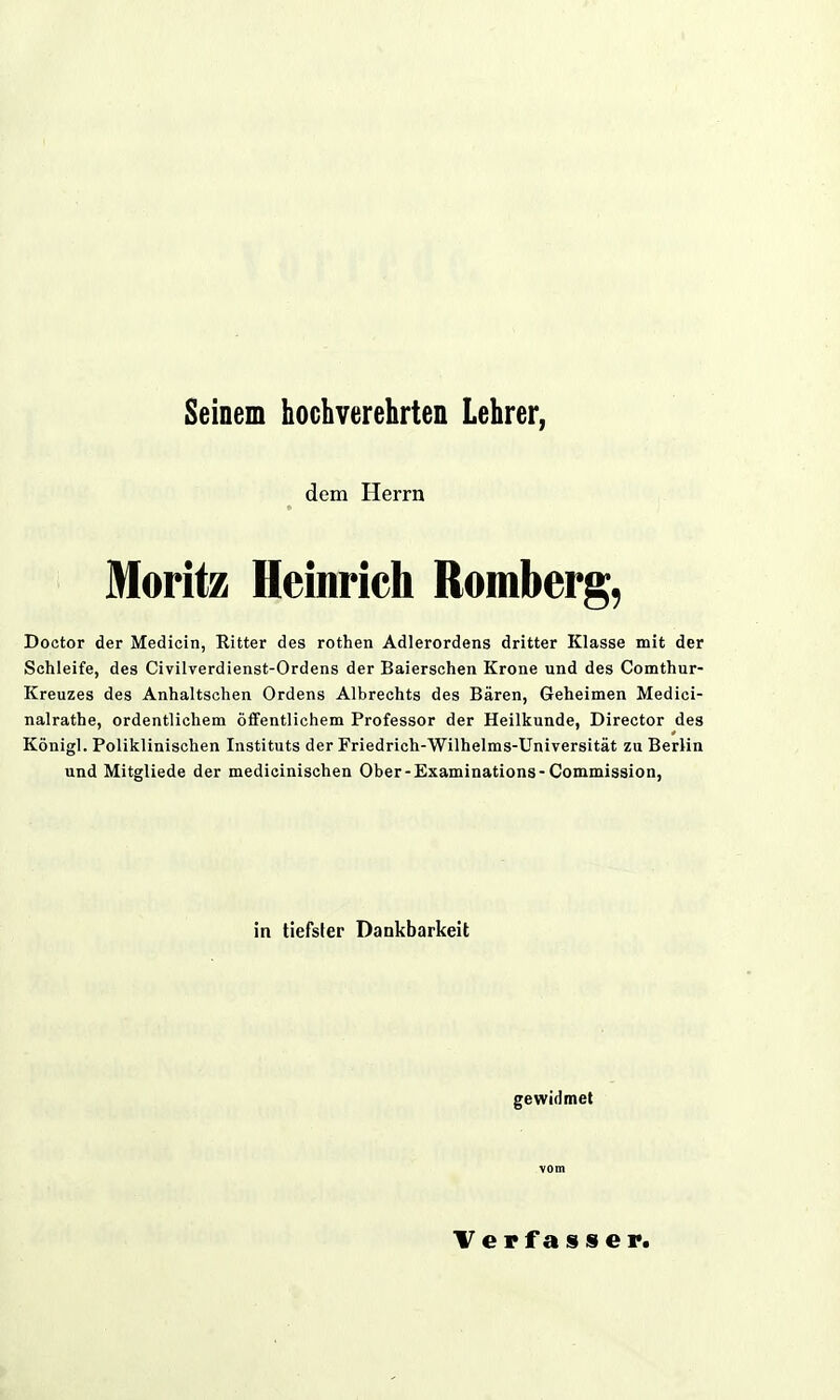 Seinem hochverehrten Lehrer, dem Herrn Moritz Heinrich Romberg, Doctor der Medicin, Ritter des rothen Adlerordens dritter Klasse mit der Schleife, des Civilverdienst-Ordens der Baierschen Krone und des Comthur- Kreuzes des Anhaltschen Ordens Albrechts des Bären, Geheimen Medici- nalrathe, ordentlichem öffentlichem Professor der Heilkunde, Director des Königl. Poliklinischen Instituts der Friedrich-Wilhelms-Universität zu Berlin und Mitgliede der medicinischen Ober-Examinations- Commission, in tiefster Dankbarkeit gewidmet vom Verfasser.