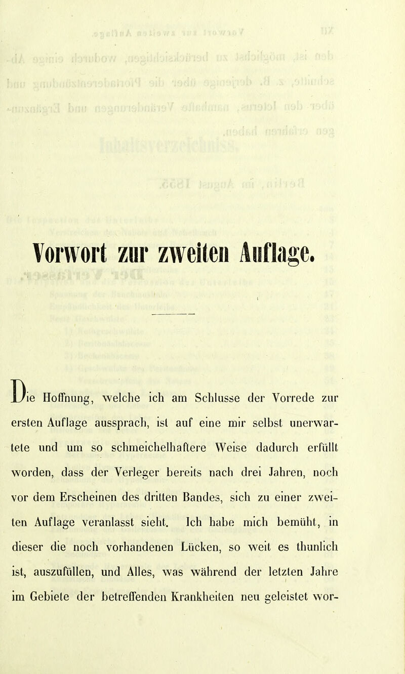 Vorwort zur zweiten Auflage. ie Hoffnung, welche ich am Schlüsse der Vorrede zur ersten Auflage aussprach, ist auf eine mir selbst unerwar- tete und um so schmeichelhaftere Weise dadurch erfüllt worden, dass der Verleger bereits nach drei Jahren, noch vor dem Erscheinen des dritten Bandes, sich zu einer zwei- ten Auflage veranlasst sieht. Ich habe mich bemüht, in dieser die noch vorhandenen Lücken, so weit es thunlich ist, auszufüllen, und Alles, was während der letzten Jahre im Gebiete der betreffenden Krankheiten neu geleistet wor-