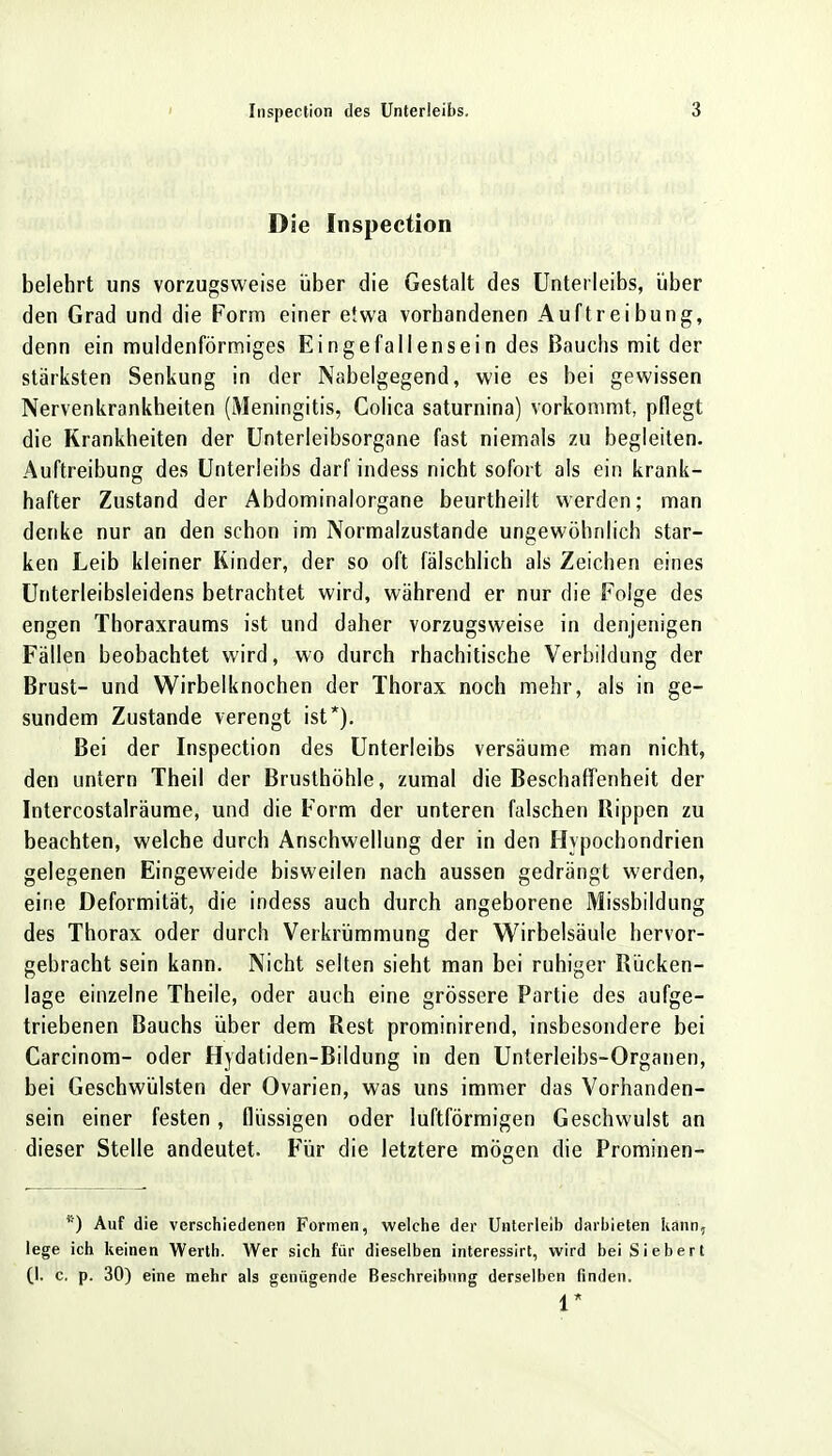 Die Inspection belehrt uns vorzugsweise über die Gestalt des Unterleibs, über den Grad und die Form einer etwa vorhandenen Auftreibung, denn ein muldenförmiges Eingefallensein des Bauchs mit der stärksten Senkung in der Nabelgegend, wie es bei gewissen Nervenkrankheiten (Meningitis, Colica saturnina) vorkommt, pflegt die Krankheiten der Unterleibsorgane fast niemals zu begleiten. Auftreibung des Unterleibs darf indess nicht sofort als ein krank- hafter Zustand der Abdominalorgane beurtheilt werden; man denke nur an den schon im Normalzustande ungewöhnlich star- ken Leib kleiner Kinder, der so oft fälschlich als Zeichen eines Unterleibsleidens betrachtet wird, während er nur die Folge des engen Thoraxraums ist und daher vorzugsweise in denjenigen Fällen beobachtet wird, wo durch rhachitische Verbildung der Brust- und Wirbelknochen der Thorax noch mehr, als in ge- sundem Zustande verengt ist*). Bei der Inspection des Unterleibs versäume man nicht, den untern Theil der Brusthöhle, zumal die Beschaffenheit der Intercostalräume, und die Form der unteren falschen Rippen zu beachten, welche durch Anschwellung der in den Hypochondrien gelegenen Eingeweide bisweilen nach aussen gedrängt werden, eine Deformität, die indess auch durch angeborene Missbildung des Thorax oder durch Verkrümmung der Wirbelsäule hervor- gebracht sein kann. Nicht selten sieht man bei ruhiger Rücken- lage einzelne Theile, oder auch eine grössere Partie des aufge- triebenen Bauchs über dem Rest prominirend, insbesondere bei Carcinom- oder Hydatiden-Bildung in den Unterleibs-Organen, bei Geschwülsten der Ovarien, was uns immer das Vorhanden- sein einer festen, flüssigen oder luftförmigen Geschwulst an dieser Stelle andeutet. Für die letztere mögen die Prominen- 1i) Auf die verschiedenen Formen, welche der Unterleib darbieten kann, lege ich keinen Werth. Wer sich für dieselben interessirt, wird bei Siebert (l. c. p. 30) eine mehr als genügende Beschreibung derselben finden. 1*