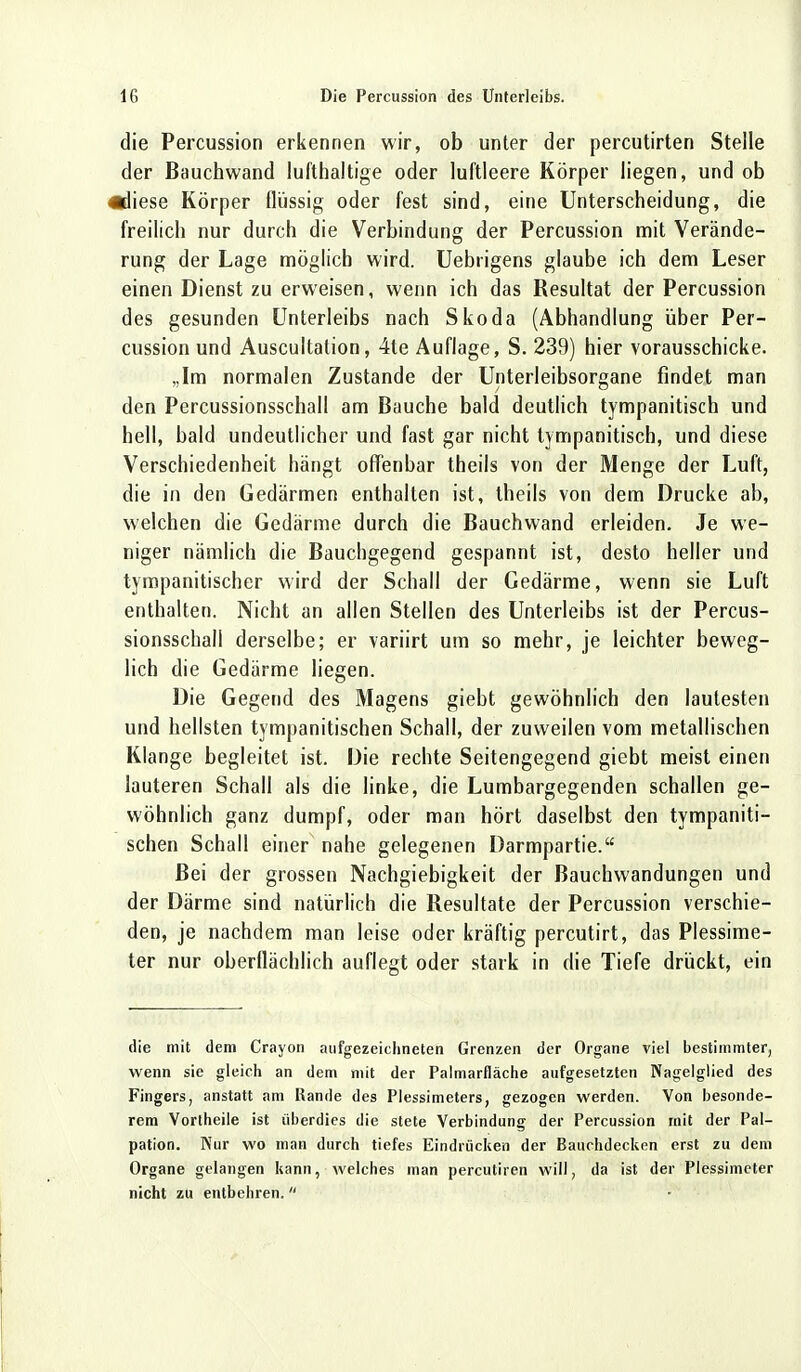 die Percussion erkennen wir, ob unter der percutirten Stelle der Bauchwand lufthaltige oder luftleere Körper liegen, und ob «diese Körper flüssig oder fest sind, eine Unterscheidung, die freilich nur durch die Verbindung der Percussion mit Verände- rung der Lage möglich wird. Uebrigens glaube ich dem Leser einen Dienst zu erweisen, wenn ich das Resultat der Percussion des gesunden Unterleibs nach Skoda (Abhandlung über Per- cussion und Auscultation, 4te Auflage, S. 239) hier vorausschicke. „Im normalen Zustande der Unterleibsorgane findet man den Percussionsschall am Bauche bald deutlich tympanitisch und hell, bald undeutlicher und fast gar nicht tympanitisch, und diese Verschiedenheit hängt offenbar theils von der Menge der Luft, die in den Gedärmen enthalten ist, theils von dem Drucke ab, welchen die Gedärme durch die Bauchwand erleiden. Je we- niger nämlich die Bauchgegend gespannt ist, desto heller und tympanitischer wird der Schall der Gedärme, wenn sie Luft enthalten. Nicht an allen Stellen des Unterleibs ist der Percus- sionsschall derselbe; er variirt um so mehr, je leichter beweg- lich die Gedärme liegen. Die Gegend des Magens giebt gewöhnlich den lautesten und hellsten tympanitischen Schall, der zuweilen vom metallischen Klange begleitet ist. Die rechte Seitengegend giebt meist einen lauteren Schall als die linke, die Lumbargegenden schallen ge- wöhnlich ganz dumpf, oder man hört daselbst den tympaniti- schen Schall einer nahe gelegenen Darmpartie. Bei der grossen Nachgiebigkeit der Bauchwandungen und der Därme sind natürlich die Resultate der Percussion verschie- den, je nachdem man leise oder kräftig percutirt, das Plessime- ter nur oberflächlich auflegt oder stark in die Tiefe drückt, ein die mit dem Crayon aufgezeichneten Grenzen der Organe viel bestimmter, wenn sie gleich an dem mit der Palmarfläche aufgesetzten Nagelglied des Fingers, anstatt am Rande des Plessimeters, gezogen werden. Von besonde- rem Vortheile ist überdies die stete Verbindung der Percussion mit der Pal- pation. Kur wo man durch tiefes Eindrücken der Bauchdecken erst zu dem Organe gelangen kann, welches man percutiren will, da ist der Plessimeter nicht zu entbehren.