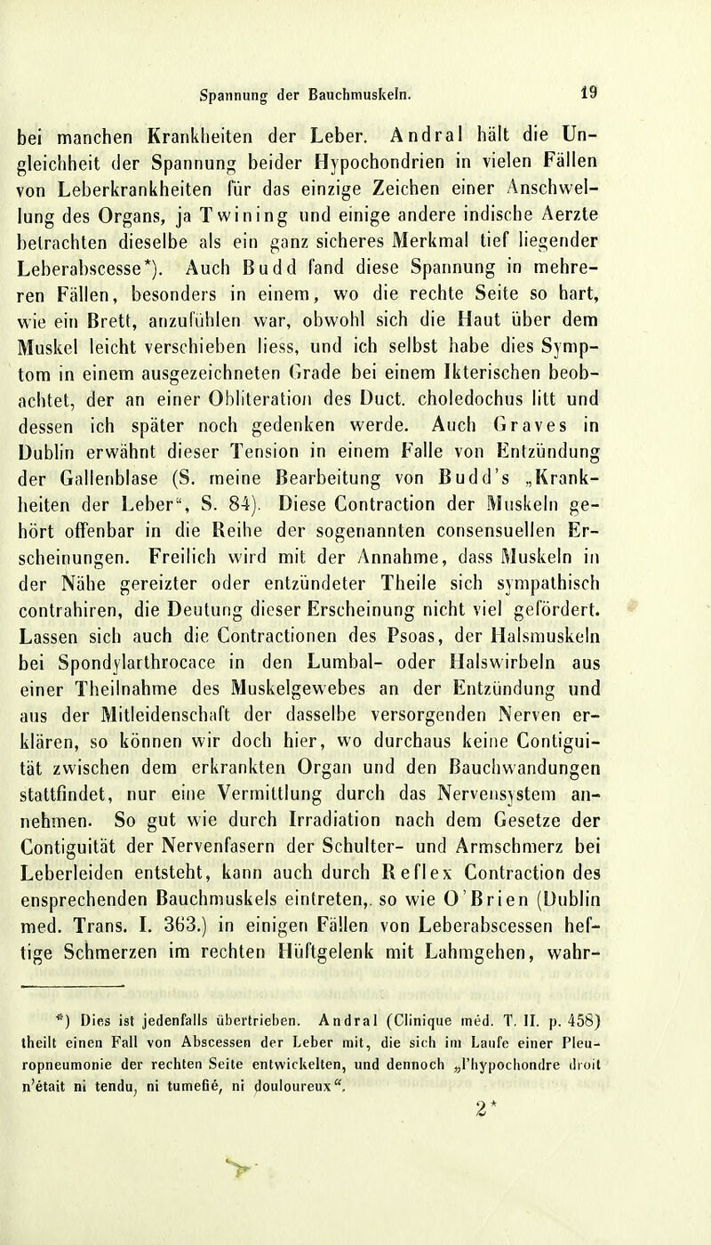 bei manchen Krankheiten der Leber. Andral hält die Un- gleichheit der Spannung beider Hypochondrien in vielen Fällen von Leberkrankheiten für das einzige Zeichen einer Anschwel- lung des Organs, ja Twining und einige andere indische Aerzte betrachten dieselbe als ein ganz sicheres Merkmal tief liegender Leberabscesse*). Auch Budd fand diese Spannung in mehre- ren Fällen, besonders in einem, wo die rechte Seite so hart, wie ein Brett, anzufühlen war, obwohl sich die Haut über dem Muskel leicht verschieben Hess, und ich selbst habe dies Symp- tom in einem ausgezeichneten Grade bei einem Ikterischen beob- achtet, der an einer Obliteration des Duct. choledochus litt und dessen ich später noch gedenken werde. Auch Graves in Dublin erwähnt dieser Tension in einem Falle von Entzündung der Gallenblase (S. meine Bearbeitung von Budd's „Krank- heiten der Leber, S. 84). Diese Contraction der Muskeln ge- hört offenbar in die Reihe der sogenannten consensuellen Er- scheinungen. Freilich wird mit der Annahme, dass Muskeln in der Nähe gereizter oder entzündeter Theile sich sympathisch contrahiren, die Deutung dieser Erscheinung nicht viel gefördert. Lassen sich auch die Contractionen des Psoas, der Halsmuskeln bei Spondylarthrocace in den Lumbal- oder Halswirbeln aus einer Theilnahme des Muskelgewebes an der Entzündung und aus der Mitleidenschaft der dasselbe versorgenden Nerven er- klären, so können wir doch hier, wo durchaus keine Contigui- tät zwischen dem erkrankten Organ und den ßauchwandungen stattfindet, nur eine Vermittlung durch das Nervensystem an- nehmen. So gut wie durch Irradiation nach dem Gesetze der Contiguität der Nervenfasern der Schulter- und Armschmerz bei Leberleiden entsteht, kann auch durch Reflex Contraction des ensprechenden Bauchmuskels eintreten,, so wie O'Brien (Dublin med. Trans. I. 363.) in einigen Fällen von Leberabscessen hef- tige Schmerzen im rechten Hüftgelenk mit Lahmgehen, wahr- *) Dies ist jedenfalls übertrieben. Andral (Clinique med. T. II. p. 458) theilt einen Fall von Abscessen der Leber mit, die sich im Laufe einer Pleu- ropneumonie der rechten Seite entwickelten, und dennoch „l'hypochondre droit n'etait ni tendu, ni tumefie, ni douloureux. 2*