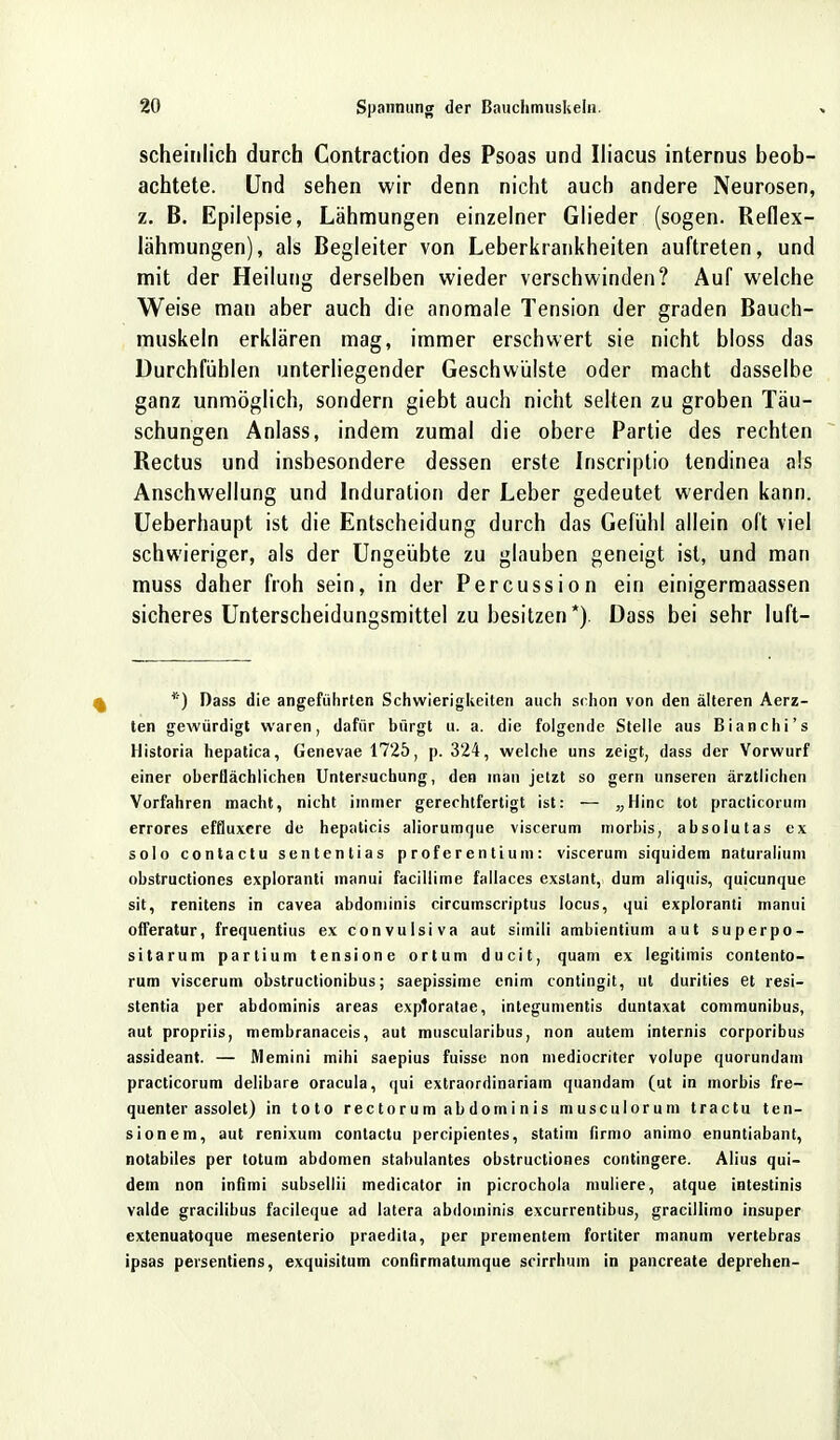 scheinlich durch Contraction des Psoas und Iliacus internus beob- achtete. Und sehen wir denn nicht auch andere Neurosen, z. B. Epilepsie, Lähmungen einzelner Glieder (sogen. Reflex- lähmungen), als Begleiter von Leberkrankheiten auftreten, und mit der Heilung derselben wieder verschwinden? Auf welche Weise man aber auch die anomale Tension der graden Bauch- muskeln erklären mag, immer erschwert sie nicht bloss das Durchfühlen unterliegender Geschwülste oder macht dasselbe ganz unmöglich, sondern giebt auch nicht selten zu groben Täu- schungen Anlass, indem zumal die obere Partie des rechten Rectus und insbesondere dessen erste Inscriptio tendinea als Anschwellung und Induration der Leber gedeutet werden kann. Ueberhaupt ist die Entscheidung durch das Gefühl allein oft viel schwieriger, als der Ungeübte zu glauben geneigt ist, und man muss daher froh sein, in der Percussion ein einigermaassen sicheres Unterscheidungsmittel zu besitzen *). Dass bei sehr luft- *) Dass die angeführten Schwierigkeiten auch st hon von den älteren Aerz- ten gewürdigt waren, dafür bürgt u. a. die folgende Stelle aus Bianchi's Mistoria hepatica, Genevae 1725, p. 324, welche uns zeigt, dass der Vorwurf einer oberflächlichen Untersuchung, den man jetzt so gern unseren ärztlichen Vorfahren macht, nicht immer gerechtfertigt ist: — „Hinc tot practicorum errores effluxere de hepaticis aliorumque viscerum morbis, absolutas ex solo contactu sententias proferentium: viscerum siquidem naturalium obstructiones exploranti manui facillime fallaces exslant, dum aliquis, quicunque sit, renitens in cavea abdoniinis circumscriptus locus, qui exploranti manui offeratur, frequentius ex convulsiva aut simili ambientium aut superpo- sitarum partium tensione ortum ducit, quam ex legitimis contento- rum viscerum obstructionibus; saepissime enim contingit, nt durities et resi- stentia per abdominis areas exptoratae, integumentis duntaxat communibus, aut propriis, membranaceis, aut muscularibus, non autem internis corporibus assideant. — Memini mihi saepius fuisse non mediocriter volupe quorundam practicorum delibare oracula, qui extraordinariam quandam (ut in morbis fre- quenter assolet) in toto rectorum abdominis musculorum tractu ten- sione m, aut renixum contactu percipientes, statim firmo animo enuntiabant, notabiles per totum abdomen stabulantes obstructiones contingere. Alius qui- dem non infimi subsellii medicator in picrochola mutiere, atque intestinis valde gracilibus facileque ad latera abdominis excurrentibus, gracillimo insuper extenuatoque mesenterio praedila, per prementem fortiter manum vertebras ipsas persentiens, exquisitum confirmatumque srirrhum in pancreate deprehen-