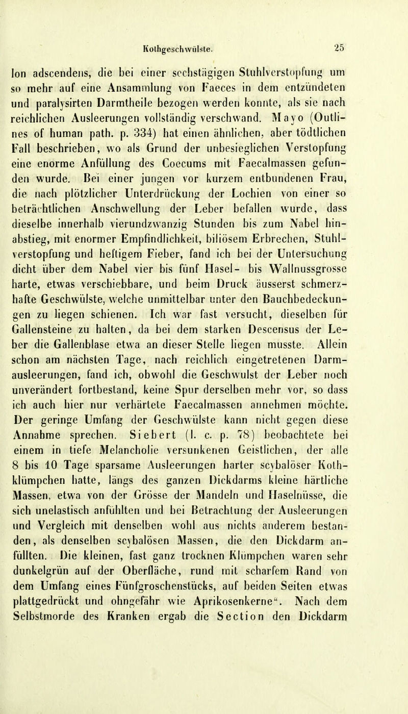 Ion adscendens, die bei einer sechstägigen Stuhlverstopfung um so mehr auf eine Ansammlung von Faeces in dem entzündeten und paralysirten Darmtheile bezogen werden konnte, als sie nach reichlichen Ausleerungen vollständig verschwand. Mayo (Outli- nes of human path. p. 334) hat einen ähnlichen, aber tödtlichen Fall beschrieben, wo als Grund der unbesieglichen Verstopfung eine enorme Anfüllung des Coecums mit Faecalmassen gefun- den wurde. Bei einer jungen vor kurzem entbundenen Frau, die nach plötzlicher Unterdrückung der Lochien von einer so beträchtlichen Anschwellung der Leber befallen wurde, dass dieselbe innerhalb vierundzwanzig Stunden bis zum Nabel hin- abstieg, mit enormer Empfindlichkeit, biliösem Erbrechen, Stuhl- verstopfung und heftigem Fieber, fand ich bei der Untersuchung dicht über dem Nabel vier bis fünf Hasel- bis Wallnussgrosse harte, etwas verschiebbare, und beim Druck äusserst schmerz- hafte Geschwülste, welche unmittelbar unter den Bauchbedeckun- gen zu liegen schienen. Ich war fast versucht, dieselben für Gallensteine zu halten, da bei dem starken Descensus der Le- ber die Gallenblase etwa an dieser Stelle liegen musste. Allein schon am nächsten Tage, nach reichlich eingetretenen Darm- ausleerungen, fand ich, obwohl die Geschwulst der Leber noch unverändert fortbestand, keine Spur derselben mehr vor, so dass ich auch hier nur verhärtete Faecalmassen annehmen möchte. Der geringe Umfang der Geschwülste kann nicht gegen diese Annahme sprechen. Siebert (I. c. p. 78) beobachtete bei einem in tiefe Melancholie versunkenen Geistlichen, der alle 8 bis 10 Tage sparsame Ausleerungen harter scvbalöscr Koth- klümpchen hatte, längs des ganzen Dickdarms kleine härtliche Massen, etwa von der Grösse der Mandeln und Haselnüsse, die sich unelastisch anfühlten und bei Betrachtung der Ausleerungen und Vergleich mit denselben wohl aus nichts anderem bestan- den, als denselben scybalösen Massen, die den Dickdarm an- füllten. Die kleinen, fast ganz trocknen Kliimpchen waren sehr dunkelgrün auf der Oberfläche, rund mit scharfem Rand von dem Umfang eines Fünfgroschenstücks, auf beiden Seiten etwas plattgedrückt und ohngefähr wie Aprikosenkerne. Nach dem Selbstmorde des Kranken ergab die Section den Dickdarm