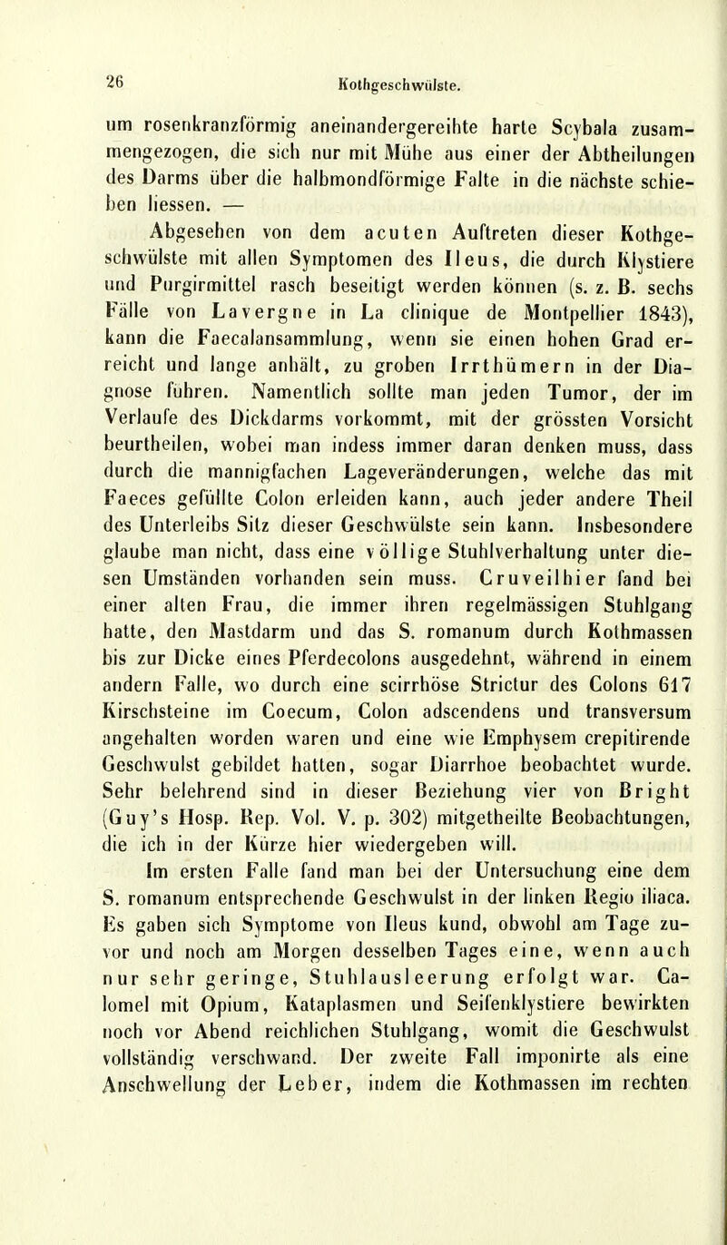 um rosenkranzförmig aneinandergereihte harte Scybala zusam- mengezogen, die sich nur mit Mühe aus einer der Abtheilungen des Darms über die halbmondförmige Falte in die nächste schie- ben liessen. — Abgesehen von dem acuten Auftreten dieser Kothge- schwülste mit allen Symptomen des Ileus, die durch Klystiere und Purgirmittel rasch beseitigt werden können (s. z. B. sechs Fälle von Lavergne in La clinique de Montpellier 1843), kann die Faecalansammlung, wenn sie einen hohen Grad er- reicht und lange anhält, zu groben Irrthümern in der Dia- gnose fuhren. Namentlich sollte man jeden Tumor, der im Verlaufe des Dickdarms vorkommt, mit der grössten Vorsicht beurtheilen, wobei man indess immer daran denken muss, dass durch die mannigfachen Lageveränderungen, welche das mit Faeces gefüllte Colon erleiden kann, auch jeder andere Theil des Unterleibs Sitz dieser Geschwülste sein kann. Insbesondere glaube man nicht, dass eine v öllige Stuhlverhaltung unter die- sen Umständen vorhanden sein muss. Cruveilhier fand bei einer alten Frau, die immer ihren regelmässigen Stuhlgang hatte, den Mastdarm und das S. romanum durch Kothmassen bis zur Dicke eines Pferdecolons ausgedehnt, während in einem andern Falle, wo durch eine scirrhöse Strictur des Colons 617 Kirschsteine im Coecum, Colon adscendens und transversum angehalten worden waren und eine wie Emphysem crepitirende Geschwulst gebildet hatten, sogar Diarrhoe beobachtet wurde. Sehr belehrend sind in dieser Beziehung vier von ßright (Guy's Hosp. Rep. Vol. V. p. 302) mitgetheilte Beobachtungen, die ich in der Kürze hier wiedergeben will. Im ersten Falle fand man bei der Untersuchung eine dem S. romanum entsprechende Geschwulst in der linken Regio iliaca. Fs gaben sich Symptome von Ileus kund, obwohl am Tage zu- vor und noch am Morgen desselben Tages eine, wenn auch nur sehr geringe, Stuhlausleerung erfolgt war. Ca- lomel mit Opium, Kataplasmen und Seifenklystiere bewirkten noch vor Abend reichlichen Stuhlgang, womit die Geschwulst vollständig verschwand. Der zweite Fall imponirte als eine Anschwellung der Leber, indem die Kothmassen im rechten