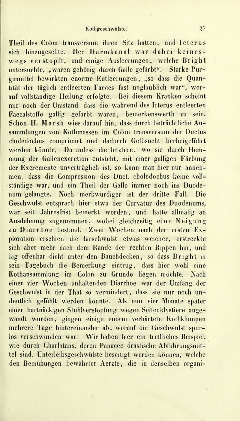 Theii des Colon transversum ihren Sitz hatten, und Icterus sich hinzugesellte. Der Darmkanal war dabei keines- wegs verstopft, und einige Ausleerungen, welche ßright untersuchte, „waren gehörig durch Galle gefärbt. Starke Pur- girmittel bewirkten enorme Entleerungen, „so dass die Quan- tität der täglich entleerten Faeces fast unglaublich war, wor- auf vollständige Heilung erfolgte. Bei diesem Kranken scheint mir noch der Umstand, dass die während des Icterus entleerten Faecalstoffe gallig gefärbt waren, bemerkenswerth zu sein. Schon H. Marsh wies darauf hin, dass durch beträchtliche An- sammlungen von Kothmassen im Colon transversum der Ductus choledochus comprimirt und dadurch Gelbsucht herbeigeführt werden könnte, Da indess die letztere, wo sie durch Hem- mung der Gallenexcretion entsteht, mit einer galligen Färbung der Excremente unverträglich ist, so kann man hier nur anneh- men, dass die Compression des Duct. choledochus keine voll- ständige war, und ein Theii der Galle immer noch ins Duode- num gelangte. Noch merkwürdiger ist der dritte Fall. Die Geschwulst entsprach hier etwa der Curvatur des Duodenums, war seit Jahresfrist bemerkt worden, und hatte allmälig an Ausdehnung zugenommen, wobei gleichzeitig eine Neigung zu Diarrhoe bestand. Zwei Wochen nach der ersten Ex- ploration erschien die Geschwulst etwas weicher, erstreckte sich aber mehr nach dem Rande der rechten Rippen hin, und lag offenbar dicht unter den Bauchdecken, so dass Bright in sein Tagebuch die Bemerkung eintrug, dass hier wohl eine Kothansammlung im Colon zu Grunde liegen möchte. Nach einer vier Wochen anhaltenden Diarrhoe war der Umfang der Geschwulst in der That so vermindert, dass sie nur noch un- deutlich gefühlt werden konnte. Als nun vier Monate später einer hartnäckigen Sluhlverstopfung wegen Seifenklj stiere ange- wandt wurden, gingen einige enorm verhärtete Kothklumpen mehrere Tage hintereinander ab, worauf die Geschwulst spur- los verschwunden war. Wir haben hier ein treffliches Beispiel, wie durch Charlatans, deren Panacee drastische Abführungsmit- tel sind, Unterleibsgeschwülste beseitigt werden können, welche den Bemühungen bewährter Aerzte, die in denselben organi-