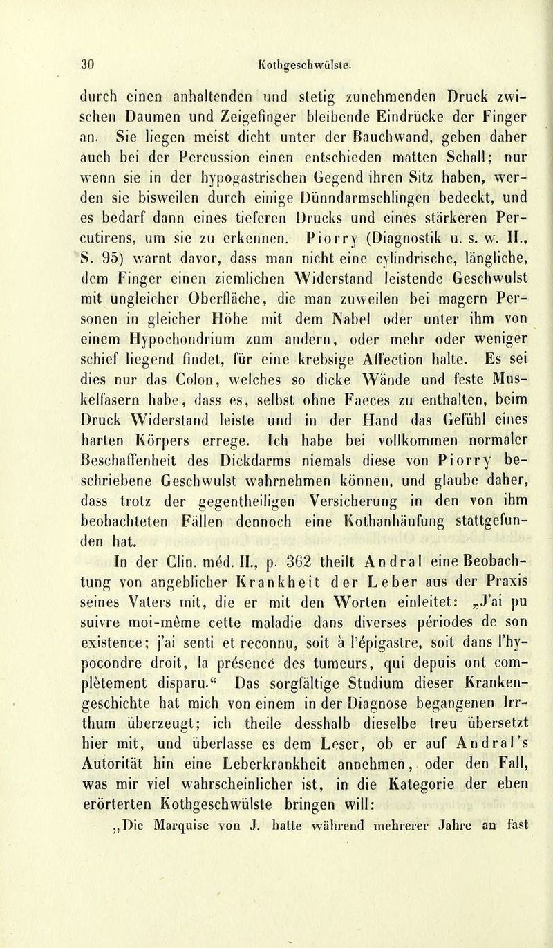 durch einen anhaltenden und stetig zunehmenden Druck zwi- schen Daumen und Zeigefinger bleibende Eindrücke der Finger an. Sie liegen meist dicht unter der Bauchwand, geben daher auch bei der Percussion einen entschieden matten Schall; nur wenn sie in der hypogastrischen Gegend ihren Sitz haben, wer- den sie bisweilen durch einige Dünndarmschlingen bedeckt, und es bedarf dann eines tieferen Drucks und eines stärkeren Per- cutirens, um sie zu erkennen. Piorry (Diagnostik u. s. w. iL, S. 95) warnt davor, dass man nicht eine cylindrische, längliche, dem Finger einen ziemlichen Widerstand leistende Geschwulst mit ungleicher Oberfläche, die man zuweilen bei magern Per- sonen in gleicher Höhe mit dem Nabel oder unter ihm von einem Hypochondrium zum andern, oder mehr oder weniger schief liegend findet, für eine krebsige Affection halte. Es sei dies nur das Colon, welches so dicke Wände und feste Mus- kelfasern habe, dass es, selbst ohne Faeces zu enthalten, beim Druck Widerstand leiste und in der Hand das Gefühl eines harten Körpers errege. Ich habe bei vollkommen normaler Beschaffenheit des Dickdarms niemals diese von Piorry be- schriebene Geschwulst wahrnehmen können, und glaube daher, dass trotz der gegenteiligen Versicherung in den von ihm beobachteten Fällen dennoch eine Rothanhäufung stattgefun- den hat. In der Clin. med. IL, p. 362 theilt Andral eine Beobach- tung von angeblicher Krankheit der Leber aus der Praxis seines Vaters mit, die er mit den Worten einleitet: „J'ai pu suivre moi-meme cette maladie dans diverses periodes de son existence; j'ai senti et reconnu, soit a P^pigastre, soit dans l'hy- pocondre droit, la presence des tumeurs, qui depuis ont com- pletement disparu. Das sorgfältige Studium dieser Kranken- geschichte hat mich von einem in der Diagnose begangenen Irr- thum überzeugt; ich theile desshalb dieselbe treu übersetzt hier mit, und überlasse es dem Leser, ob er auf Andral's Autorität hin eine Leberkrankheit annehmen, oder den Fall, was mir viel wahrscheinlicher ist, in die Kategorie der eben erörterten Kothgeschwülste bringen will: „Die Marquise von J. hatte während mehrerer Jahre an fast