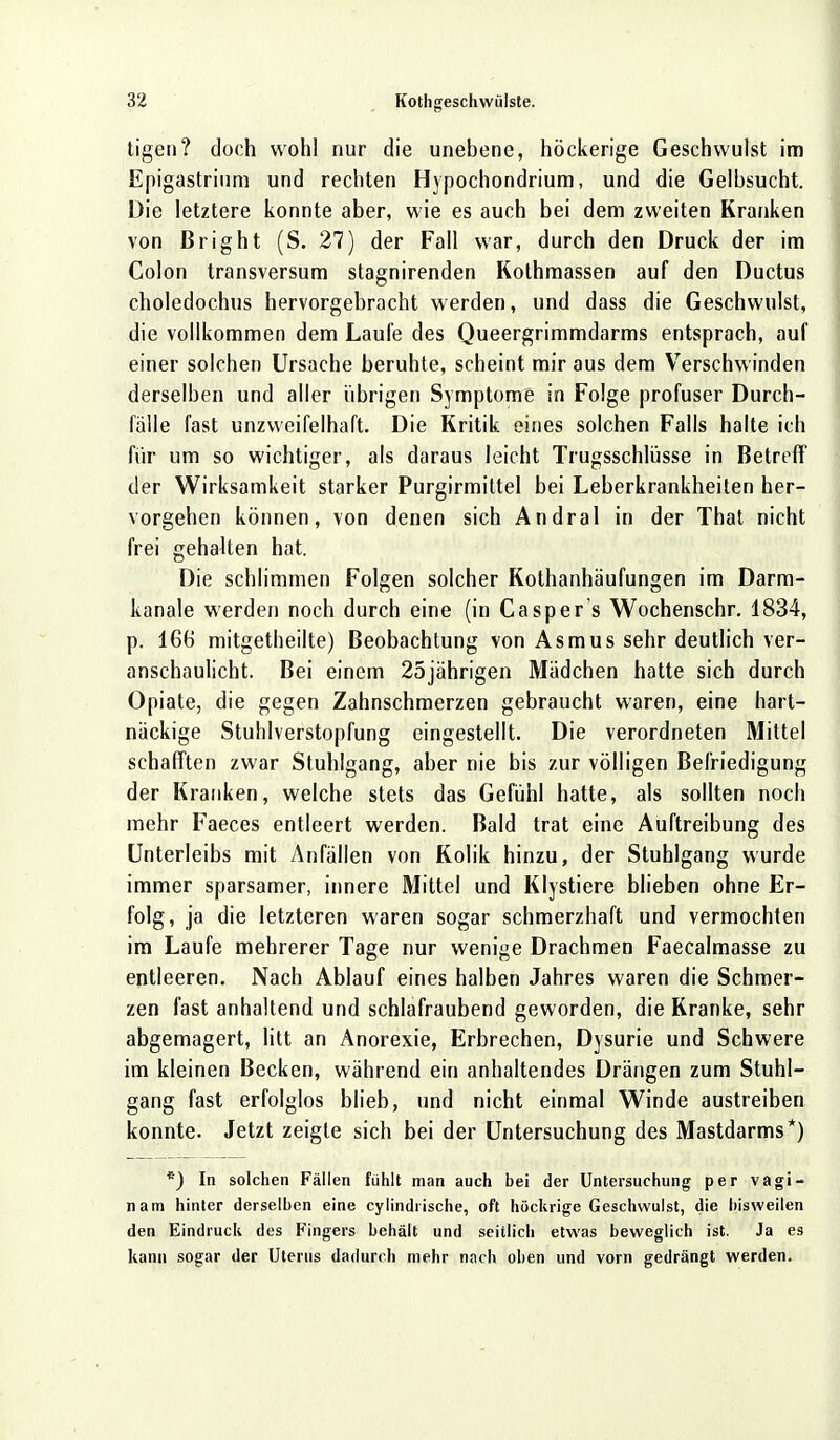 tigen? doch wohl nur die unebene, höckerige Geschwulst im Epigastrinm und rechten Hypochondrium, und die Gelbsucht. Die letztere konnte aber, wie es auch bei dem zweiten Kranken von ßright (S. 27) der Fall war, durch den Druck der im Colon transversum stagnirenden Kothmassen auf den Ductus choledochus hervorgebracht werden, und dass die Geschwulst, die vollkommen dem Laufe des Queergrimmdarms entsprach, auf einer solchen Ursache beruhte, scheint mir aus dem Verschwinden derselben und aller übrigen Symptome in Folge profuser Durch- fälle fast unzweifelhaft. Die Kritik eines solchen Falls halte ich für um so wichtiger, als daraus leicht Trugsschlüsse in Betreff der Wirksamkeit starker Purgirmittel bei Leberkrankheiten her- vorgehen können, von denen sich Andral in der That nicht frei gehalten hat. Die schlimmen Folgen solcher Kothanhäufungen im Darm- kanale werden noch durch eine (in Casper s Wochenschr. 1834, p. 166 mitgetheilte) Beobachtung von Asmus sehr deutlich ver- anschaulicht. Bei einem 25jährigen Mädchen hatte sich durch Opiate, die gegen Zahnschmerzen gebraucht waren, eine hart- näckige Stuhlverstopfung eingestellt. Die verordneten Mittel schafften zwar Stuhlgang, aber nie bis zur völligen Befriedigung der Kranken, welche stets das Gefühl hatte, als sollten noch mehr Faeces entleert werden. Bald trat eine Auftreibung des Unterleibs mit Anfällen von Kolik hinzu, der Stuhlgang wurde immer sparsamer, innere Mittel und Klystiere blieben ohne Er- folg, ja die letzteren waren sogar schmerzhaft und vermochten im Laufe mehrerer Tage nur wenige Drachmen Faecalmasse zu entleeren. Nach Ablauf eines halben Jahres waren die Schmer- zen fast anhaltend und schlafraubend geworden, die Kranke, sehr abgemagert, litt an Anorexie, Erbrechen, Dysurie und Schwere im kleinen Becken, während ein anhaltendes Drängen zum Stuhl- gang fast erfolglos blieb, und nicht einmal Winde austreiben konnte. Jetzt zeigte sich bei der Untersuchung des Mastdarms*) *) In solchen Fällen fühlt man auch bei der Untersuchung per vagi- nam hinter derselben eine cylindlische, oft höckrige Geschwulst, die bisweilen den Eindruck des Fingers behält und seitlich etwas beweglich ist. Ja es kann sogar der Uterus dadurch mehr nach oben und vorn gedrängt werden.