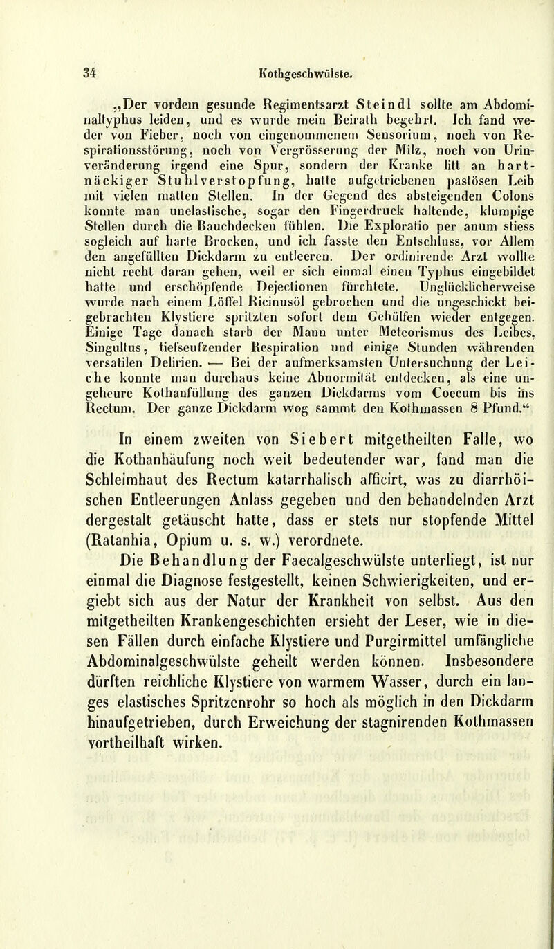 „Der vordem gesunde Regimentsarzt Stein dl sollte am Abdomi- naltyphus leiden, und es wurde mein Beirath begehrt. Ich fand we- der von Fieber, noch von eingenommenem Sensorium, noch von Re- spirationsstörung, noch von Yergrösserung der Milz, noch von Urin- veränderung irgend eine Spur, sondern der Kranke litt an hart- näckiger Stuhlverstopfung, halte aufgetriebenen pastösen Leib mit vielen matten Stellen. In der Gegend des absteigenden Colons konnte man unelastische, sogar den Fingerdruck haltende, klumpige Stellen durch die Bauchdecken fühlen. Die Exploralio per anum stiess sogleich auf harte Brocken, und ich fasste den Entschluss, vor Allem den angefüllten Dickdarm zu entleeren. Der ordinirende Arzt wollte nicht recht daran gehen, weil er sich einmal einen Typhus eingebildet hatte und erschöpfende Dejeclionen fürchtete. Unglücklicherweise wurde nach einem Löffel Ricinusöl gebrochen und die ungeschickt bei- gebrachten Klystiere spritzten sofort dem Gehülfen wieder entgegen. Einige Tage danach starb der Mann unter Meteorismus des Leibes, Singultus, tiefseufzender Respiration und einige Stunden währenden versatilen Delirien. •— Bei der aufmerksamsten Untersuchung der Lei- che konnte man durchaus keine Abnormität entdecken, als eine un- geheure Kolhanfüllung des ganzen Dickdarms vom Coecum bis ins Rectum. Der ganze Dickdarm wog sammt den Kothmassen 8 Pfund. In einem zweiten von Siebert mitgetheilten Falle, wo die Kothanhäufung noch weit bedeutender war, fand man die Schleimhaut des Rectum katarrhalisch afficirt, was zu diarrhöi- schen Entleerungen Anlass gegeben und den behandelnden Arzt dergestalt getäuscht hatte, dass er stets nur stopfende Mittel (Ralanhia, Opium u. s. w.) verordnete. Die Behandlung der Faecalgeschwülste unterliegt, ist nur einmal die Diagnose festgestellt, keinen Schwierigkeiten, und er- giebt sich aus der Natur der Krankheit von selbst. Aus den mitgetheilten Krankengeschichten ersieht der Leser, wie in die- sen Fällen durch einfache Klystiere und Purgirmittel umfängliche Abdominalgeschwülste geheilt werden können. Insbesondere dürften reichliche Klystiere von warmem Wasser, durch ein lan- ges elastisches Spritzenrohr so hoch als möglich in den Dickdarm hinaufgetrieben, durch Erweichung der stagnirenden Kothmassen vorteilhaft wirken.