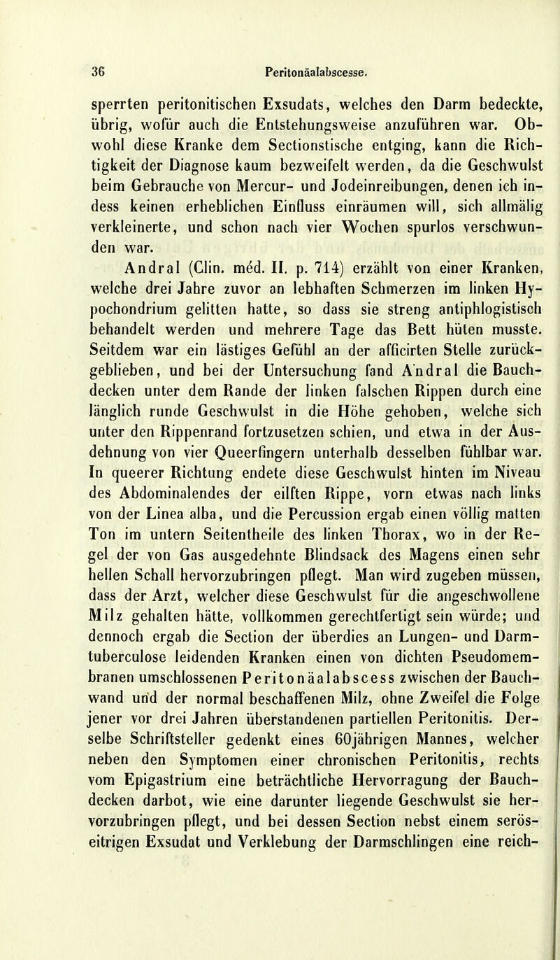 sperrten peritonitischen Exsudats, welches den Darm bedeckte, übrig, wofür auch die Entstehungsweise anzuführen war. Ob- wohl diese Kranke dem Sectionstische entging, kann die Rich- tigkeit der Diagnose kaum bezweifelt werden, da die Geschwulst beim Gebrauche von Mercur- und Jodeinreibungen, denen ich in- dess keinen erheblichen Einfluss einräumen will, sich allmälig verkleinerte, und schon nach vier Wochen spurlos verschwun- den war. Andral (Clin. m^d. II. p. 714) erzählt von einer Kranken, welche drei Jahre zuvor an lebhaften Schmerzen im linken Hy- pochondrium gelitten hatte, so dass sie streng antiphlogistisch behandelt werden und mehrere Tage das Bett hüten musste. Seitdem war ein lästiges Gefühl an der afficirten Stelle zurück- geblieben, und bei der Untersuchung fand Andral die Bauch- decken unter dem Rande der linken falschen Rippen durch eine länglich runde Geschwulst in die Höhe gehoben, welche sich unter den Rippenrand fortzusetzen schien, und etwa in der Aus- dehnung von vier Queerfingern unterhalb desselben fühlbar war. In queerer Richtung endete diese Geschwulst hinten im Niveau des Abdominalendes der eilften Rippe, vorn etwas nach links von der Linea alba, und die Percussion ergab einen völlig matten Ton im untern Seitentheile des linken Thorax, wo in der Re- gel der von Gas ausgedehnte Blindsack des Magens einen sehr hellen Schall hervorzubringen pflegt. Man wird zugeben müssen, dass der Arzt, welcher diese Geschwulst für die angeschwollene Milz gehalten hätte, vollkommen gerechtfertigt sein würde; und dennoch ergab die Section der überdies an Lungen- und Darm- tuberculose leidenden Kranken einen von dichten Pseudomem- branen umschlossenen Peritonäalabscess zwischen der Bauch- wand und der normal beschaffenen Milz, ohne Zweifel die Folge jener vor drei Jahren überstandenen partiellen Peritonitis. Der- selbe Schriftsteller gedenkt eines 60jährigen Mannes, welcher neben den Symptomen einer chronischen Peritonitis, rechts vom Epigastrium eine beträchtliche Hervorragung der Bauch- decken darbot, wie eine darunter liegende Geschwulst sie her- vorzubringen pflegt, und bei dessen Section nebst einem serös- eitrigen Exsudat und Verklebung der Darmschlingen eine reich-