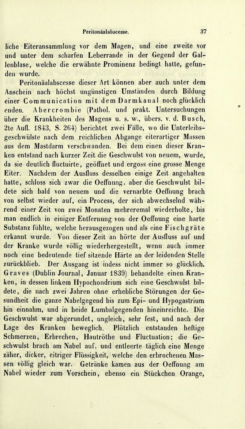 liehe Eiteransammlung vor dem Magen, und eine zweite vor und unter dem scharfen Leberrande in der Gegend der Gal- lenblase, welche die erwähnte Prominenz bedingt hatte, gefun- den wurde. Peritonäalabscesse dieser Art können aber auch unter dem Anschein nach höchst ungünstigen Umständen durch Bildung einer Communication mit dem Darmkanal noch glücklich enden. Abercrombie (Pathol. und prakt. Untersuchungen über die Krankheiten des Magens u. s. w., übers, v. d. Busch, 2te Aufl. 1843, S. 264) berichtet zwei Fälle, wo die Unterleibs- geschwülste nach dem reichlichen Abgange eiterartiger Massen aus dem Mastdarm verschwanden. Bei dem einen dieser Kran- ken entstand nach kurzer Zeit die Geschwulst von neuem, wurde, da sie deutlich fluetuirte, geöffnet und ergoss eine grosse Menge Eiter. Nachdem der Ausfluss desselben einige Zeit angehalten hatte, schloss sich zwar die Oeffnung, aber die Geschwulst bil- dete sich bald von neuem und die vernarbte Oeffnung brach von selbst wieder auf, ein Process, der sich abwechselnd wäh- rend einer Zeit von zwei Monaten mehreremal wiederholte, bis man endlich in einiger Entfernung von der Oeffnung eine harte Substanz fühlte, welche herausgezogen und als eine Fischgräte erkannt wurde. Von dieser Zeit an hörte der Ausfluss auf und der Kranke wurde völlig wiederhergestellt, wenn auch immer noch eine bedeutende tief sitzende Härte an der leidenden Stelle zurückblieb. Der Ausgang ist indess nicht immer so glücklich. Graves (Dublin Journal, Januar 1839) behandelte einen Kran- ken, in dessen linkem Hypochondrium sich eine Geschwulst bil- dete, die nach zwei Jahren ohne erhebliche Störungen der Ge- sundheit die ganze Nabelgegend bis zum Epi- und Hypogastrium hin einnahm, und in beide Lumbaigegenden hineinreichte. Die Geschwulst war abgerundet, ungleich, sehr fest, und nach der Lage des Kranken beweglich. Plötzlich entstanden heftige Schmerzen, Erbrechen, Hautröthe und Fluctuation; die Ge- schwulst brach am Nabel auf, und entleerte täglich eine Menge zäher, dicker, eitriger Flüssigkeit, welche den erbrochenen Mas- sen völlig gleich war. Getränke kamen aus der Oeffnung am Nabel wieder zum Vorschein, ebenso ein Stückchen Orange,