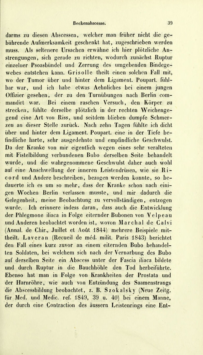 darms zu diesen Abscessen, welcher man früher nicht die ge- bührende Aufmerksamkeit geschenkt hat, zugeschrieben werden muss. Als seltenere Ursachen erwähne ich hier plötzliche An- strengungen, sich gerade zu richten, wodurch zunächst Ruptur einzelner Psoasbündel und Zerrung des umgebenden Bindege- webes entstehen kann. Grisolle theilt einen solchen Fall mit, wo der Tumor über und hinter dem Ligament. Poupart. fühl- bar war, und ich habe etwas Aehnliches bei einem jungen Offizier gesehen, der zu den Turnübungen nach Berlin com- mandirt war. Bei einem raschen Versuch, den Körper zu strecken, fühlte derselbe plötzlich in der rechten Weichenge- gend eine Art von Riss, und seitdem blieben dumpfe Schmer- zen an dieser Stelle zurück. Nach zehn Tagen fühlte ich dicht über und hinter dem Ligament. Poupart. eine in der Tiefe be- findliche harte, sehr ausgedehnte und empfindliche Geschwulst. Da der Kranke von mir eigentlich wegen eines sehr veralteten mit Fistelbildung verbundenen Bubo derselben Seite behandelt wurde, und die wahrgenommene Geschwulst daher auch wohl auf eine Anschwellung der inneren Leistendrüsen, wie sie Ri- cord und Andere beschreiben, bezogen werden konnte, so be- dauerte ich es um so mehr, dass der Kranke schon nach eini- gen Wochen Berlin verlassen musste, und mir dadurch die Gelegenheit, meine Beobachtung zu vervollständigen, entzogen wurde. Ich erinnere indess daran, dass auch die Entwicklung der Phlegmone iliaca in Folge eiternder Bubonen von Velpeau und Anderen beobachtet worden ist, wovon Marchai de Calvi (Annal. de Chir., Juillet et Aoüt 1844) mehrere Beispiele mit- theilt. Laveran (Recueil de med. milit. Paris 1843) berichtet den Fall eines kurz zuvor an einem eiternden Bubo behandel- ten Soldaten, bei welchem sich nach der Vernarbung des Bubo auf derselben Seite ein Abscess unter der Fascia iliaca bildete und durch Ruptur in die Bauchhöhle den Tod herbeiführte. Ebenso hat man in Folge von Krankheiten der Prostata und der Harnröhre, wie auch von Entzündung des Saamenstrangs die Abscessbildung beobachtet, z. B. Szokalsky (Neue Zeitg. für Med. und Medic. ref. 1849, 39 u. 40) bei einem Manne, der durch eine Contraction des äussern Leistenrings eine Ent-