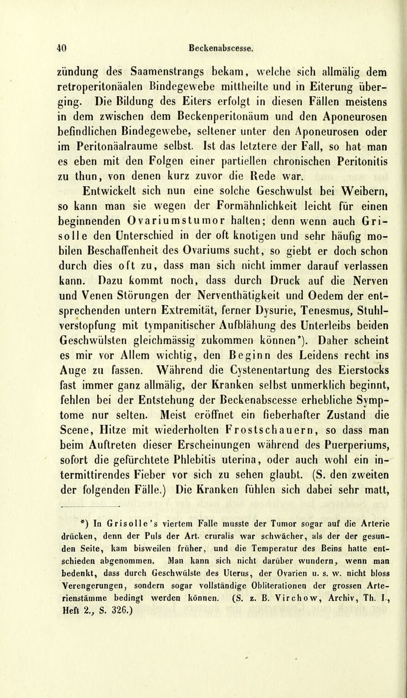 zündung des Saamenstrangs bekam, welche sich allmälig dem retroperitonäalen Bindegewebe mittheilte und in Eiterung über- ging. Die Bildung des Eiters erfolgt in diesen Fällen meistens in dem zwischen dem Beckenperitonäum und den Aponeurosen befindlichen Bindegewebe, seltener unter den Aponeurosen oder im Peritonäalraume selbst. Ist das letztere der Fall, so hat man es eben mit den Folgen einer partiellen chronischen Peritonitis zu thun, von denen kurz zuvor die Rede war. Entwickelt sich nun eine solche Geschwulst bei Weibern, so kann man sie wegen der Formähnlichkeit leicht für einen beginnenden Ovariumstumor halten; denn wenn auch Gri- solle den Unterschied in der oft knotigen und sehr häufig mo- bilen Beschaffenheit des Ovariums sucht, so giebt er doch schon durch dies oft zu, dass man sich nicht immer darauf verlassen kann. Dazu kommt noch, dass durch Druck auf die Nerven und Venen Störungen der Nerventhätigkeit und Oedem der ent- sprechenden untern Extremität, ferner Dysurie, Tenesmus, Stuhl- verstopfung mit tympanitischer Aufblähung des Unterleibs beiden Geschwülsten gleichmässig zukommen können*). Daher scheint es mir vor Allem wichtig, den Beginn des Leidens recht ins Auge zu fassen. Während die Cystenentartung des Eierstocks fast immer ganz allmälig, der Kranken selbst unmerklich beginnt, fehlen bei der Entstehung der Beckenabscesse erhebliche Symp- tome nur selten. Meist eröffnet ein fieberhafter Zustand die Scene, Hitze mit wiederholten Frostschauern, so dass man beim Auftreten dieser Erscheinungen während des Puerperiums, sofort die gefürchtete Phlebitis uterina, oder auch wohl ein in- termittirendes Fieber vor sich zu sehen glaubt. (S. den zweiten der folgenden Fälle.) Die Kranken fühlen sich dabei sehr matt, *) In Grisolle's viertem Falle musste der Tumor sogar auf die Arterie drücken, denn der Puls der Art. cruralis war schwächer, als der der gesun- den Seite, kam bisweilen früher, und die Temperatur des Beins hatte ent- schieden abgenommen. Man kann sich nicht darüber wundern, wenn man bedenkt, dass durch Geschwülste des Uterus, der Ovarien u. s. w. nicht bloss Verengerungen, sondern sogar vollständige Obliterationen der grossen Arte- rienstämme bedingt werden können. (S. z. B. Virchow, Archiv, Th. I-, Heft 2., S. 326.)