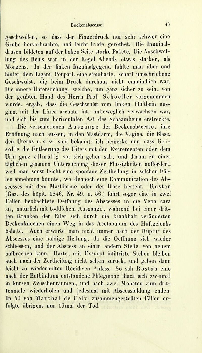 geschwollen, so dass der Fingerdruck nur sehr schwer eine Grube hervorbrachte, und leicht livide geröthet. Die Inguinal- drüsen bildeten auf der linken Seite starke Pakete. Die Anschwel- lung des Beins war in der Regel Abends etwas stärker, als Morgens. In der linken Inguinalgegend fühlte man über und hinter dem Ligam. Poupart. eine steinharte, scharf umschriebene Geschwulst, die, beim Druck durchaus nicht empfindlich war. Die innere Untersuchung, welche, um ganz sicher zu sein, von der geübten Hand des Herrn Prof. Schoeller vorgenommen wurde, ergab, dass die Geschwulst vom linken Hüftbein aus- ging, mit der Linea arcuata int. unbeweglich verwachsen war, und sich bis zum horizontalen Ast des Schaambeins erstreckte. Die verschiedenen Ausgänge der Beckenabscesse, ihre Eröffnung nach aussen, in den Mastdarm, die Vagina, die Blase, den Uterus u. s. w. sind bekannt; ich bemerke nur, dass Gri- solle die Entleerung des Eiters mit den Excrementen oder dem Urin ganz allmälig vor sich gehen sah, und darum zu einer täglichen genauen Untersuchung dieser Flüssigkeiten auffordert, weil man sonst leicht eine spontane Zertheilung in solchen Fäl- len annehmen könnte, wo dennoch eine Communication des Ab- scesses mit dem Mastdarme oder der Blase besteht. Rostan (Gaz. des höpit. 1846, Nr. 49. u. 56.) führt sogar eine in zwei Fällen beobachtete Oeffnung des Abscesses in die Vena cava an, natürlich mit tödtlichem Ausgange, während bei einer drit- ten Kranken der Eiter sich durch die krankhaft veränderten Beckenknochen einen Weg in das Acetabulum des Hüftgelenks bahnte. Auch erwarte man nicht immer nach der Ruptur des Abscesses eine baldige Heilung, da die Oeffnung sich wieder schliessen, und der Abscess an einer andern Stelle von neuem aufbrechen kann. Harte, mit Exsudat infiltrirte Stellen bleiben auch nach der Zertheilung nicht selten zurück, und geben dann leicht zu wiederholten Recidiven Anlass. So sah Rostan eine nach der Entbindung entstandene Phlegmone iliaca sich zweimal in kurzen Zwischenräumen, und nach zwei Monaten zum drit- tenmale wiederholen und jedesmal mit Abscessbildung enden. In 50 von Marchai de Calvi zusammengestellten Fällen er- folgte übrigens nur 13 mal der Tod.