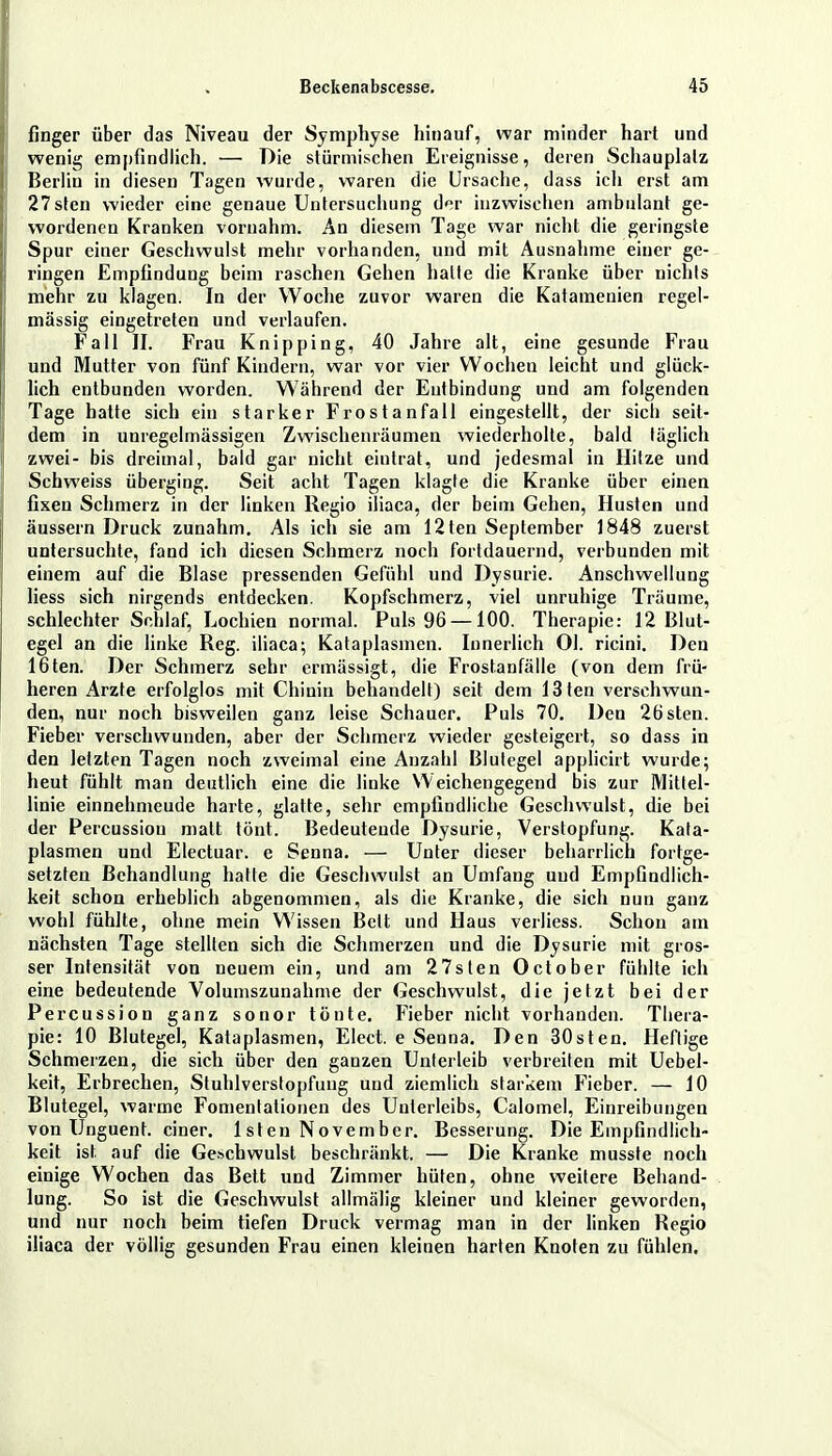 finger über das Niveau der Symphyse hinauf, war minder hart und wenig empfindlich. — Die stürmischen Ereignisse, deren Schauplatz Berliu in diesen Tagen wurde, waren die Ursache, dass ich erst am 27sten wieder eine genaue Untersuchung der inzwischen ambulant ge- wordenen Kranken vornahm. An diesem Tage war nicht die geringste Spur einer Geschwulst mehr vorhanden, und mit Ausnahme einer ge- ringen Empfindung beim raschen Gehen halte die Kranke über nichts mehr zu klagen. In der Woche zuvor waren die Katamenien regel- mässig eingetreten und verlaufen. Fall II. Frau Knipping, 40 Jahre alt, eine gesunde Frau und Mutter von fünf Kindern, war vor vier Wochen leicht und glück- lich entbunden worden. Während der Entbindung und am folgenden Tage hatte sich ein starker Frostanfall eingestellt, der sich seit- dem in unregelmässigen Zwischenräumen wiederholte, bald täglich zwei- bis dreimal, bald gar nicht eintrat, und jedesmal in Hitze und Schweiss überging. Seit acht Tagen klagte die Kranke über einen fixen Schmerz in der linken Regio iliaca, der beim Gehen, Husten und äussern Druck zunahm. Als ich sie am 12ten September 1848 zuerst untersuchte, fand ich diesen Schmerz noch fortdauernd, verbunden mit einem auf die Blase pressenden Gefühl und Dysurie. Anschwellung liess sich nirgends entdecken. Kopfschmerz, viel unruhige Träume, schlechter Schlaf, Lochien normal. Puls 96 —100. Therapie: 12 Blut- egel an die linke Reg. iliaca; Kataplasmen. Innerlich Ol. ricini. Den löten. Der Schmerz sehr ermässigt, die Frostanfälle (von dem frü- heren Arzte erfolglos mit Chinin behandelt) seit dem 13ten verschwun- den, nur noch bisweilen ganz leise Schauer. Puls 70. Den 26sten. Fieber verschwunden, aber der Schmerz wieder gesteigert, so dass in den letzten Tagen noch zweimal eine Anzahl Blutegel applicirt wurde; heut fühlt man deutlich eine die linke Weichen gegen d bis zur Mittel- linie einnehmeude harte, glatte, sehr empfindliche Geschwulst, die bei der Percussiou matt tönt. Bedeutende Dysurie, Verstopfung. Kata- plasmen und Electuar. e Senna. — Unter dieser beharrlich fortge- setzten Behandlung hatte die Geschwulst an Umfang und Empfindlich- keit schon erheblich abgenommen, als die Kranke, die sich nun ganz wohl fühlte, ohne mein Wissen Bett und Haus verliess. Schon am nächsten Tage stellten sich die Schmerzen und die Dysurie mit gros- ser Intensität von neuem ein, und am 27sten October fühlte ich eine bedeutende Volumszunahme der Geschwulst, die jetzt bei der Percussion ganz sonor tönte. Fieber nicht vorhanden. Thera- pie: 10 Blutegel, Kataplasmen, Elect. e Senna. Den 30sten. Heftige Schmerzen, die sich über den ganzen Unterleib verbreiten mit Uebel- keit, Erbrechen, Stuhlverstopfung und ziemlich starkem Fieber. — 10 Blutegel, warme Fomentationen des Unterleibs, Calomel, Einreibungen von Unguent. einer. 1 sten November. Besserung. Die Empfindlich- keit ist auf die Geschwulst beschränkt. — Die Kranke musste noch einige Wochen das Bett und Zimmer hüten, ohne weitere Behand- lung. So ist die Geschwulst allmälig kleiner und kleiner geworden, und nur noch beim tiefen Druck vermag man in der linken Regio iliaca der völlig gesunden Frau einen kleinen harten Knoten zu fühlen.