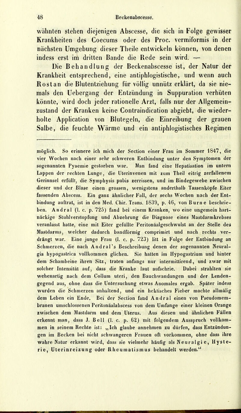 wähnten stehen diejenigen Abscesse, die sich in Folge gewisser Krankheiten des Coecums oder des Proc. vermiformis in der nächsten Umgebung dieser Theile entwickeln können, von denen indess erst im dritten Bande die Rede sein wird. — Die Behandlung der Beckenabscesse ist, der Natur der Krankheit entsprechend, eine antiphlogistische, und wenn auch Rostan die Blutentziehung für völlig unnütz erklärt, da sie nie- mals den Uebergang der Entzündung in Suppuration verhüten könnte, wird doch jeder rationelle Arzt, falls nur der Allgemein- zustand der Kranken keine Contraindication abgiebt, die wieder- holte Application von Blutegeln, die Einreibung der grauen Salbe, die feuchte Wärme und ein antiphlogistisches Regimen möglich. So erinnere ich mich der Section einer Frau im Sommer 1847, die vier Wochen nach einer sehr schweren Entbindung unter den Symptomen der sogenannten Pyaemie gestorben war. Man fand eine Hepatisation im untern Lappen der rechten Lunge, die Uterinvenen mit zum Theil eitrig zerfallenem Gerinnsel erfüllt, die Symphysis pubis zerrissen, und im Bindegewebe zwischen dieser und der Blase einen grossen, wenigstens anderthalb Tassenköpfe Eiter fassenden Abscess. Ein ganz ähnlicher Fall, der sechs Wochen nach der Ent- bindung auftrat, ist in den Med. Chir. Trans. 1839, p. 46, von Burne beschrie- ben. Andral (I. c. p. 725) fand bei einem Kranken, wo eine ungemein hart- näckige Stuhlverstopfung und Abzehrung die Diagnose eines Mastdarmkrebses veranlasst hatte, eine mit Eiter gefüllte Peritonäalgeschwulst an der Stelle des Mastdarms, welcher dadurch bandförmig comprimirt und nach rechts ver- drängt war. Eine junge Frau (I. c. p. 723) litt in Folge der Entbindung an Schmerzen, die nach Andral's Beschreibung denen der sogenannten INeural- gia hypogastrica vollkommen glichen. Sie hatten im Hypogastrium und hinter dem Schambeine ihren Sitz, traten anfangs nur intermittirend, und zwar mit solcher Intensität auf, dass die Kranke laut aufschrie. Dabei strahlten sie wehenartig nach dem Collum uteri, den Bauchwandungen und der Lenden- gegend aus, ohne dass die Untersuchung etwas Anomales ergab. Später indess wurden die Schmerzen anhaltend, und ein hektisches Fieber machte allmälig dem Leben ein Ende. Bei der Section fand Andral einen von Pseudomem- branen umschlossenen Peritonäalabscess von dem Umfange einer kleinen Orange zwischen dem Mastdarm und dem Uterus. Aus diesen und ähnlichen Fällen erkennt man, dass J. Bell (1. c. p. 62) mit folgendem Ausspruch vollkom- men in seinem Bechte ist: „Ich glaube annehmen zu dürfen, dass Entzündun- gen im Becken bei nicht schwangeren Frauen oft vorkommen, ohne dass ihre wahre Natur erkannt wird, dass sie vielmehr häufig als Neuralgi e, Hyste- rie, Uterinreizung oder Rheumatismus behandelt werden.