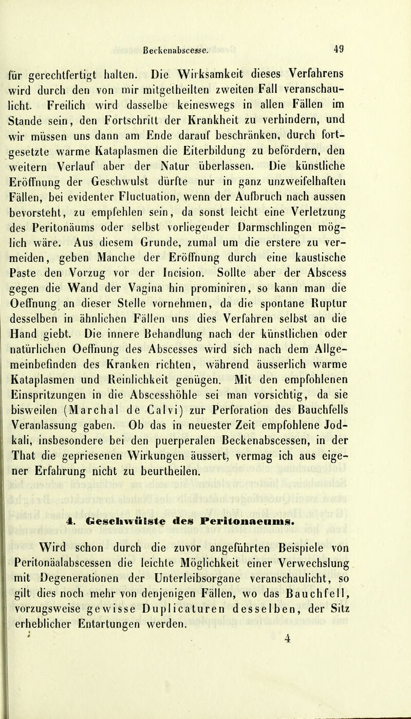 für gerechtfertigt halten. Die Wirksamkeit dieses Verfahrens wird durch den von mir mitgetheilten zweiten Fall veranschau- licht. Freilich wird dasselbe keineswegs in allen Fällen im Stande sein, den Fortschritt der Krankheit zu verhindern, und wir müssen uns dann am Ende darauf beschränken, durch fort- gesetzte warme Kataplasmen die Eiterbildung zu befördern, den weitern Verlauf aber der Natur überlassen. Die künstliche Eröffnung der Geschwulst dürfte nur in ganz unzweifelhaften Fällen, bei evidenter Fluctuation, wenn der Aufbruch nach aussen bevorsteht, zu empfehlen sein, da sonst leicht eine Verletzung des Peritonäums oder selbst vorliegender üarmschlingen mög- lich wäre. Aus diesem Grunde, zumal um die erstere zu ver- meiden, geben Manche der Eröffnung durch eine kaustische Paste den Vorzug vor der Incision. Sollte aber der Abscess gegen die Wand der Vagina hin prominiren, so kann man die Oeffnung an dieser Stelle vornehmen, da die spontane Ruptur desselben in ähnlichen Fällen uns dies Verfahren selbst an die Hand giebt. Die innere Behandlung nach der künstlichen oder natürlichen Oeffnung des Abscesses wird sich nach dem Allge- meinbefinden des Kranken richten, während äusserlich warme Kataplasmen und Reinlichkeit genügen. Mit den empfohlenen Einspritzungen in die Abscesshöhle sei man vorsichtig, da sie bisweilen (Marchai de Calvi) zur Perforation des Bauchfells Veranlassung gaben. Ob das in neuester Zeit empfohlene Jod- kali, insbesondere bei den puerperalen Beckenabscessen, in der That die gepriesenen Wirkungen äussert, vermag ich aus eige- ner Erfahrung nicht zu beurtheilen. 4. Geschwülste des Peritonaeums. Wird schon durch die zuvor angeführten Beispiele von Peritonäalabscessen die leichte Möglichkeit einer Verwechslung mit Degenerationen der Unterleibsorgane veranschaulicht, so gilt dies noch mehr von denjenigen Fällen, wo das Bauchfell, vorzugsweise gewisse Duplicaturen desselben, der Sitz erheblicher Entartungen werden. 4