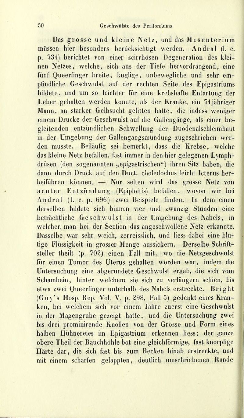 Das grosse und kleine Netz, und das Mesenterium müssen hier besonders berücksichtigt werden. Andral (I. c. p. 734) berichtet von einer scirrhösen Degeneration des klei- nen Netzes, welche, sich aus der Tiefe hervordrängend, eine fünf Queerfinger breite, kuglige, unbewegliche und sehr em- pfindliche Geschwulst auf der rechten Seite des Epigastriums bildete, und um so leichter für eine krebshafte Entartung der Leber gehalten werden konnte, als der Kranke, ein 71 jähriger Mann, an starker Gelbsucht gelitten hatte, die indess weniger einem Drucke der Geschwulst auf die Gallengänge, als einer be- gleitenden entzündlichen Schwellung der Duodenalschleimhaut in der Umgebung der Gallengangsmündung zugeschrieben wer- den musste. Beiläufig sei bemerkt, dass die Krebse, welche das kleine Netz befallen, fast immer in den hier gelegenen Lymph- drüsen (den sogenannten „epigastrischen) ihren Sitz haben, die dann durch Druck auf den Duct. choledochus leicht Icterus her- beiführen können. — Nur selten wird das grosse Netz von acuter Entzündung (Epiploitis) befallen, wovon wir bei Andral (I. c. p. 696) zwei Beispiele finden. In dem einen derselben bildete sich binnen vier und zwanzig Stunden eine beträchtliche Geschwulst in der Umgebung des Nabels, in welcher, man bei der Section das angeschwollene Netz erkannte. Dasselbe war sehr weich, zerreisslich, und Hess dabei eine blu- tige Flüssigkeit in grosser Menge aussickern. Derselbe Schrift- steller theilt (p. 702) einen Fall mit, wo die Netzgeschwulst für einen Tumor des Uterus gehalten worden war, indem die Untersuchung eine abgerundete Geschwulst ergab, die sich vom Schambein, hinter welchem sie sich zu verlängern schien, bis etwa zwei Queerfinger unterhalb des Nabels erstreckte. Bright (Guy's Hosp. Rep. Vol. V. p. 298, Fall 5) gedenkt eines Kran- ken, bei welchem sich vor einem Jahre zuerst eine Geschwulst in der Magengrube gezeigt halte, und die Untersuchung zwei bis drei prominirende Knollen von der Grösse und Form eines halben Hühnereies im Epigastrium erkennen liess; der ganze obere Theil der Bauchhöhle bot eine gleichförmige, fast knorplige Härte dar, die sich fast bis zum Becken hinab erstreckte, und mit einem scharfen gelappten, deutlich umschriebenen Rande