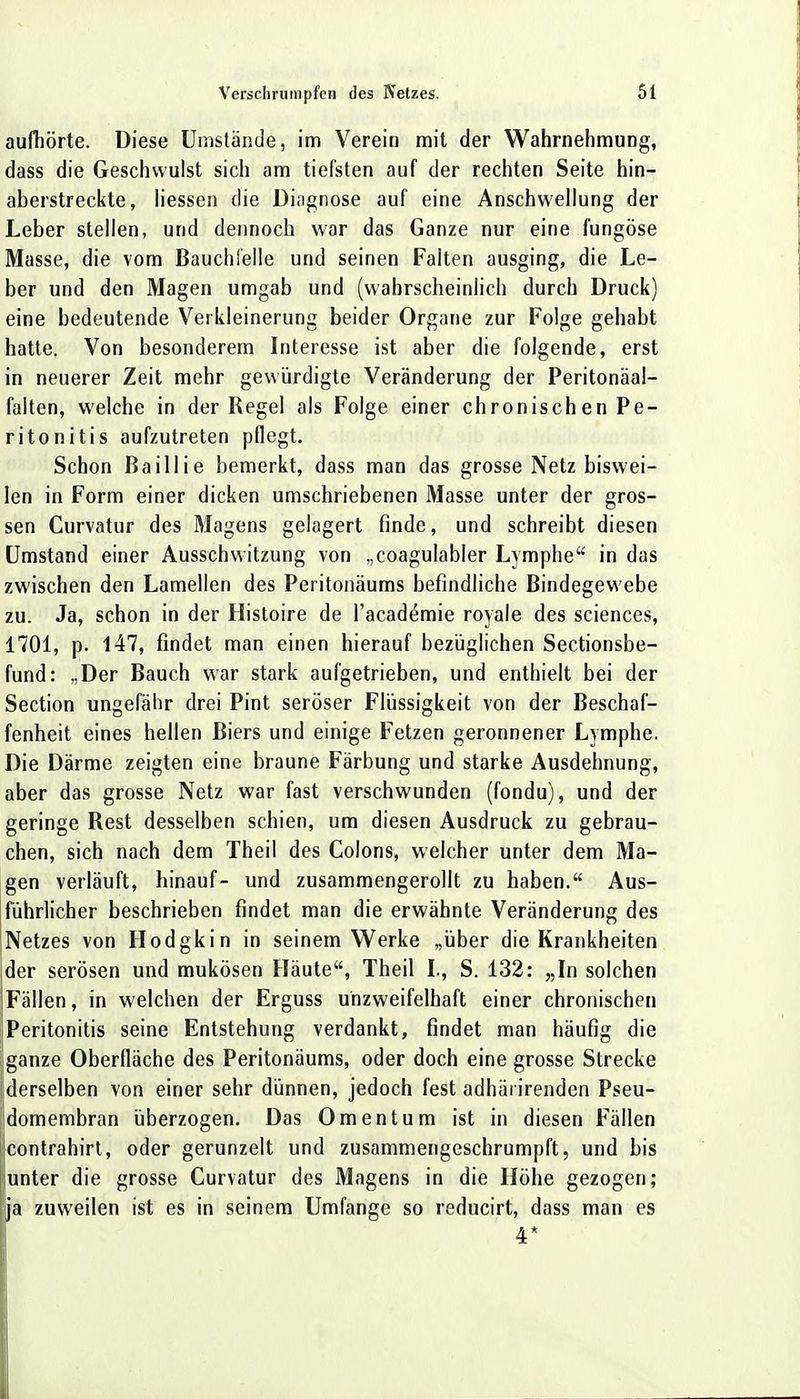 aufhörte. Diese Umstände, im Verein mit der Wahrnehmung, dass die Geschwulst sich am tiefsten auf der rechten Seite hin- aberstreckte, Hessen die Diagnose auf eine Anschwellung der Leber stellen, und dennoch war das Ganze nur eine fungöse Masse, die vom Bauchfelle und seinen Falten ausging, die Le- ber und den Magen umgab und (wahrscheinlich durch Druck) eine bedeutende Verkleinerung beider Organe zur Folge gehabt hatte. Von besonderem Interesse ist aber die folgende, erst in neuerer Zeit mehr gewürdigte Veränderung der Peritonäal- falten, welche in der Regel als Folge einer chronischen Pe- ritonitis aufzutreten pflegt. Schon ßaillie bemerkt, dass man das grosse Netz biswei- len in Form einer dicken umschriebenen Masse unter der gros- sen Curvatur des Magens gelagert finde, und schreibt diesen Umstand einer Ausschwitzung von „coagulabler Lymphe in das zwischen den Lamellen des Peritonäums befindliche Bindegewebe zu. Ja, schon in der Histoire de l'academie royale des sciences, 1701, p. 147, findet man einen hierauf bezüglichen Sectionsbe- fund: „Der Bauch war stark aufgetrieben, und enthielt bei der Section ungefähr drei Pint seröser Flüssigkeit von der Beschaf- fenheit eines hellen Biers und einige Fetzen geronnener Lymphe. Die Därme zeigten eine braune Färbung und starke Ausdehnung, aber das grosse Netz war fast verschwunden (fondu), und der geringe Rest desselben schien, um diesen Ausdruck zu gebrau- chen, sich nach dem Theil des Colons, welcher unter dem Ma- gen verläuft, hinauf- und zusammengerollt zu haben. Aus- führlicher beschrieben findet man die erwähnte Veränderung des Netzes von Hodgkin in seinem Werke „über die Krankheiten der serösen und mukösen Häute, Theil L, S. 132: „In solchen Fällen, in welchen der Erguss unzweifelhaft einer chronischen Peritonitis seine Entstehung verdankt, findet man häufig die ganze Oberfläche des Peritonäums, oder doch eine grosse Strecke derselben von einer sehr dünnen, jedoch fest adhiii irenden Pseu- domembran überzogen. Das Omentum ist in diesen Fällen contrahirt, oder gerunzelt und zusammengeschrumpft, und bis unter die grosse Curvatur des Magens in die Höhe gezogen; ja zuweilen ist es in seinem Umfange so reducirt, dass man es 4*