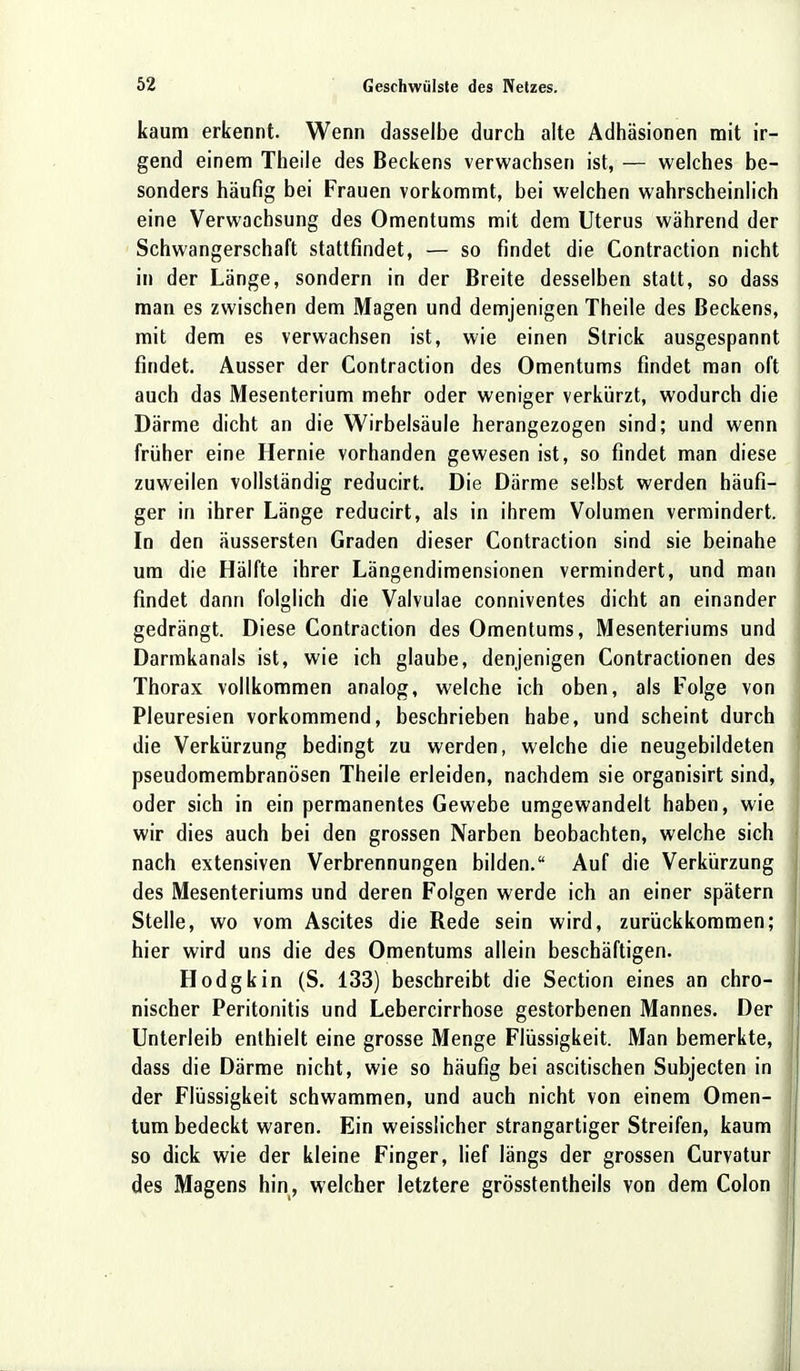 kaum erkennt. Wenn dasselbe durch alte Adhäsionen mit ir- gend einem Theiie des Beckens verwachsen ist, — welches be- sonders häufig bei Frauen vorkommt, bei welchen wahrscheinlich eine Verwachsung des Omentums mit dem Uterus während der Schwangerschaft stattfindet, — so findet die Contraction nicht in der Länge, sondern in der Breite desselben statt, so dass man es zwischen dem Magen und demjenigen Theiie des Beckens, mit dem es verwachsen ist, wie einen Strick ausgespannt findet. Ausser der Contraction des Omentums findet man oft auch das Mesenterium mehr oder weniger verkürzt, wodurch die Därme dicht an die Wirbelsäule herangezogen sind; und wenn früher eine Hernie vorhanden gewesen ist, so findet man diese zuweilen vollständig reducirt. Die Därme selbst werden häufi- ger in ihrer Länge reducirt, als in ihrem Volumen vermindert. In den äussersten Graden dieser Contraction sind sie beinahe um die Hälfte ihrer Längendimensionen vermindert, und man findet dann folglich die Valvulae conniventes dicht an einander gedrängt. Diese Contraction des Omentums, Mesenteriums und Darmkanals ist, wie ich glaube, denjenigen Contractionen des Thorax vollkommen analog, welche ich oben, als Folge von Pleuresien vorkommend, beschrieben habe, und scheint durch die Verkürzung bedingt zu werden, welche die neugebildeten pseudomembranösen Theiie erleiden, nachdem sie organisirt sind, oder sich in ein permanentes Gewebe umgewandelt haben, wie wir dies auch bei den grossen Narben beobachten, welche sich nach extensiven Verbrennungen bilden. Auf die Verkürzung des Mesenteriums und deren Folgen werde ich an einer spätem Stelle, wo vom Ascites die Rede sein wird, zurückkommen; hier wird uns die des Omentums allein beschäftigen. Hodgkin (S. 133) beschreibt die Section eines an chro- nischer Peritonitis und Lebercirrhose gestorbenen Mannes. Der Unterleib enthielt eine grosse Menge Flüssigkeit. Man bemerkte, dass die Därme nicht, wie so häufig bei ascitischen Subjecten in der Flüssigkeit schwammen, und auch nicht von einem Omen- tum bedeckt waren. Ein weisslicher strangartiger Streifen, kaum so dick wie der kleine Finger, lief längs der grossen Curvatur des Magens hin, welcher letztere grösstentheils von dem Colon