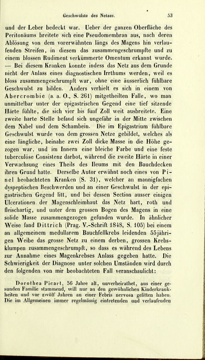 und der Leber bedeckt war. Ueber der ganzen Oberfläche des Peritonäums breitete sich eine Pseudomembran aus, nach deren Ablösung von dem vorerwähnten längs des Magens hin verlau- fenden Streifen, in diesem das zusammengeschrumpfte und zu einem blossen Rudiment verkümmerte Omentum erkannt wurde. — Bei diesem Kranken konnte indess das Netz aus dem Grunde nicht der Anlass eines diagnostischen Irrthums werden, weil es bloss zusammengeschrumpft war, ohne eine äusserlich fühlbare Geschwulst zu bilden. Anders verhielt es sich in einem von Abercrombie (a. a. 0., S. 261) mitgetheilten Falle, wo man unmittelbar unter der epigastrischen Gegend eine tief sitzende Härte fühlte, die sich vier bis fünf Zoll weit ausbreitete. Eine zweite harte Stelle befand sich ungefähr in der Mitte zwischen dem Nabel und dem Schambein. Die im Epigastrium fühlbare Geschwulst wurde von dem grossen Netze gebildet, welches als eine längliche, beinahe zwei Zoll dicke Masse in die Höhe ge- zogen war, und im Innern eine bleiche Farbe und eine feste tuberculöse Consistenz darbot, während die zweite Härte in einer Verwachsung eines Theils des Ileums mit den Bauchdecken ihren Grund hatte. Derselbe Autor erwähnt noch eines von Pi- tt el beobachteten Kranken (S. 31), welcher an mannigfachen dyspeptischen Beschwerden und an einer Geschwulst in der epi- gastrischen Gegend litt, und bei dessen Section ausser einigen Ulcerationen der Magenschleimhaut das Netz hart, roth und fleischartig, und unter dem grossen Bogen des Magens in eine solide Masse zusammengezogen gefunden wurde. In ähnlicher Weise fand Dittrich (Prag. V.-Schrift 1848, S. 105) bei einem an allgemeinem medullärem Bauchfellkrebs leidenden 55jähri- gen Weibe das grosse Netz zu einem derben, grossen Krebs- klumpen zusammengeschrumpft, so dass es während des Lebens zur Annahme eines Magenkrebses Anlass gegeben hatte. Die Schwierigkeit der Diagnose unter solchen Umständen wird durch den folgenden von mir beobachteten Fall veranschaulicht: Dorothea Picart, 56 Jahre alt, unverheirathet, aus einer ge- sunden Familie stammend, will nur ati den gewöhnlichen Kinderkrank- heiten und vor zwölf Jahren an einer Febris nervosa gelitten haben. Die im Allgemeinen immer regelmässig eintretenden und verlaufenden