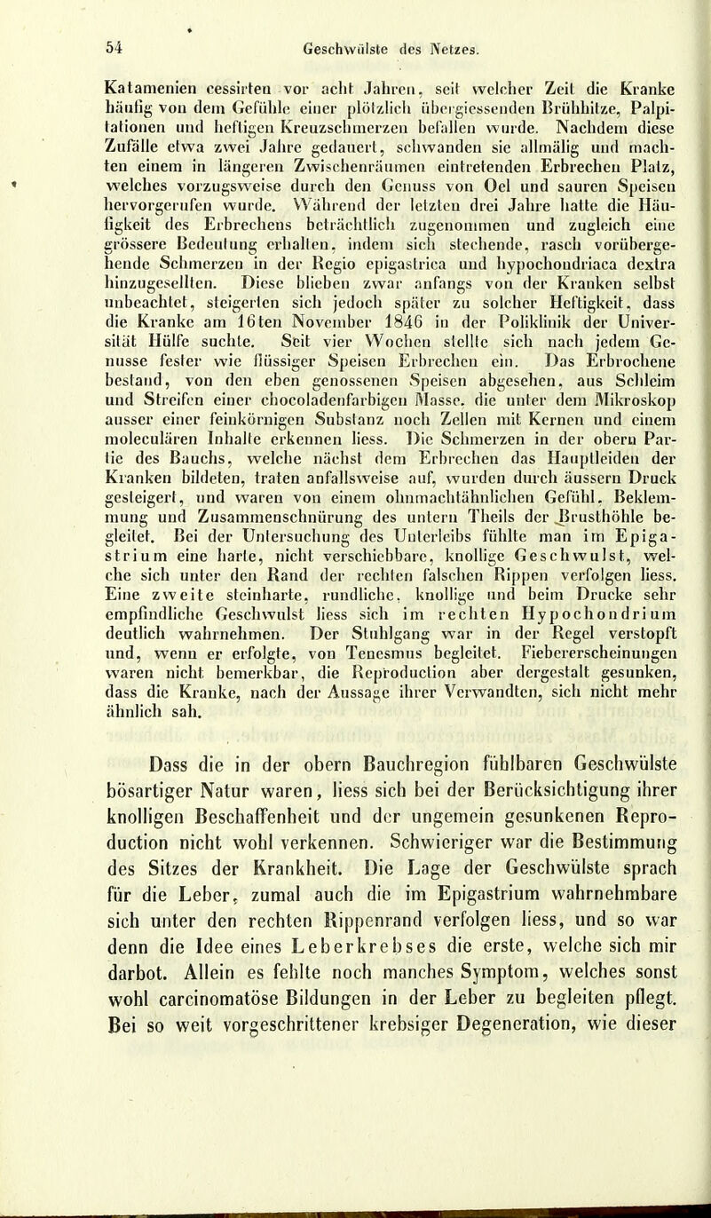 Katamenien cessirteu vor acht Jahre», seil welcher Zeil die Kranke häutig von dem Gefühle einer plötzlich übci giessenden Brühhitze, Palpi- lationen und heftigen Kreuzschmerzen befallen wurde. Nachdem diese Zufälle etwa zwei Jahre gedauert, schwanden sie allmälig und mach- ten einem in längeren Zwischenräumen eintretenden Erbrechen Platz, welches vorzugsweise durch den Genuss von Oel und sauren Speisen hervorgerufen wurde. Während der letzten drei Jahre hatte die Häu- figkeit des Erbrechens beträchtlich zugenommen und zugleich eine grössere Bedeulung erhallen, indem sich stechende, rasch vorüberge- hende Schmerzen in der Regio epigastrica und hypochoudriaca dextra hinzugesellten. Diese blieben zwar anfangs von der Kranken selbst unbeachtet, steigerten sich jedoch später zu solcher Heftigkeit, dass die Kranke am 16ten November 1846 in der Poliklinik der Univer- sität Hülfe suchte. Seit vier Wochen stellte sich nach jedem Ge- nüsse fesler wie flüssiger Speisen Erbrechen ein. Das Erbrochene bestand, von den eben genossenen Speisen abgesehen, aus Schleim und Streifen einer chocoladenfarbigen Masse, die unter dem Mikroskop ausser einer feinkörnigen Substanz noch Zellen mit Kernen und einem moleculären Inhalte erkennen Hess. Die Schmerzen in der oberu Pai'- tie des Bauchs, welche nächst dem Erbrechen das Hauplleideu der Kranken bildeten, traten anfallsweise auf, wurden durch äussern Druck gesteigert, und waren von einem ohnmachtähnlichen Gefühl, Beklem- mung und Zusammenschnürung des untern Theils der .Brusthöhle be- gleitet. Bei der Untersuchung des Unterleibs fühlte man im Epiga- strium eine harle, nicht verschiebbare, knollige Geschwulst, wel- che sich unter den Rand der rechten falschen Rippen verfolgen Hess. Eine zweite steinharte, rundliche, knollige und beim Drucke sehr empfindliche Geschwulst liess sich im rechten Hypochon dri um deutlich wahrnehmen. Der Stuhlgang war in der Regel verstopft und, wenn er erfolgte, von Tencsmus begleitet. Fiebererscheinungen waren nicht bemerkbar, die Reproduclion aber dergestalt gesunken, dass die Kranke, nach der Aussage ihrer Verwandten, sich nicht mehr ähnlich sah. Dass die in der obern Bauchregion fühlbaren Geschwülste bösartiger Natur waren, liess sich bei der Berücksichtigung ihrer knolligen Beschaffenheit und der ungemein gesunkenen Repro- duktion nicht wohl verkennen. Schwieriger war die Bestimmung des Sitzes der Krankheit. Die Lage der Geschwülste sprach für die Leber5 zumal auch die im Epigastrium wahrnehmbare sich unter den rechten Rippenrand verfolgen liess, und so war denn die Idee eines Leberkrebses die erste, welche sich mir darbot. Allein es fehlte noch manches Symptom, welches sonst wohl carcinomatöse Bildungen in der Leber zu begleiten pflegt. Bei so weit vorgeschrittener krebsiger Degeneration, wie dieser