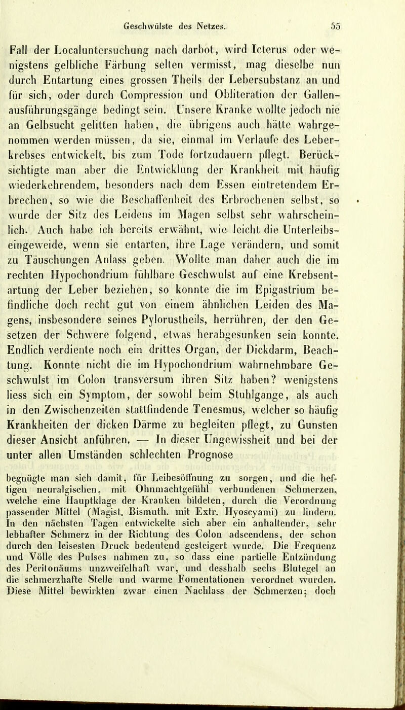 Fall der Localuntersuchung nach darbot, wird Icterus oder we- nigstens gelbliche Färbung selten vermisst, mag dieselbe nun durch Entartung eines grossen Theils der Lebersubstanz an und für sich, oder durch Kompression und Obliteration der Gallen- ausführungsgange bedingt sein. Unsere Kranke wollte jedoch nie an Gelbsucht gelitten haben, die übrigens auch hätte wahrge- nommen werden müssen, da sie, einmal im Verlaufe des Leber- krebses entwickelt, bis zum Tode fortzudauern pflegt. Berück- sichtigte man aber die Entwicklung der Krankheit mit häufig wiederkehrendem, besonders nach dem Essen eintretendem Er- brechen, so wie die Beschaffenheit des Erbrochenen selbst, so wurde der Sitz des Leidens im Magen selbst sehr wahrschein- lich. Auch habe ich bereits erwähnt, wie leicht die Unterleibs- eingeweide, wenn sie entarten, ihre Lage verändern, und somit zu Täuschungen Anlass geben. Wollte man daher auch die im rechten Hypochondrium fühlbare Geschwulst auf eine Krebsent- artung der Leber beziehen, so konnte die im Epigastrium be- findliche doch recht gut von einem ähnlichen Leiden des Ma- gens, insbesondere seines Pylorustheils, herrühren, der den Ge- setzen der Schwere folgend, etwas herabgesunken sein konnte. Endlich verdiente noch ein drittes Organ, der Dickdarm, Beach- tung. Konnte nicht die im Hypochondrium wahrnehmbare Ge- schwulst im Colon transversum ihren Sitz haben? wenigstens Hess sich ein Symptom, der sowohl beim Stuhlgange, als auch in den Zwischenzeiten stattfindende Tenesmus, welcher so häufig Krankheiten der dicken Därme zu begleiten pflegt, zu Gunsten dieser Ansicht anführen. — In dieser Ungewissheit und bei der unter allen Umständen schlechten Prognose begnügte man sich damit, für Leibesötfnung zu sorgen, und die hef- tigen neuralgischen, mit Ohnmachtgefühl verbundenen Schmerzen, welche eine Hauptkiage der Kranken bildeten, durch die Verordnung passender Mittel (Magist. Bismuth. mit Extr. Hyoscyami) zu lindern. In den nächsten Tagen entwickelte sich aber ein anhaltender, sehr lebhafter Schmerz in der Richtung des Colon adscendens, der schon durch den leisesten Druck bedeutend gesteigert wurde. Die Frequenz und Völle des Pulses nahmen zu, so dass eine partielle Entzündung des Perilonäums unzweifelhaft war, und desshalb sechs Blutegel an die schmerzhafte Stelle und warme Fomentationen verordnet wurden. Diese Mittel bewirkten zwar einen Nachlass der Schmerzen5 doch