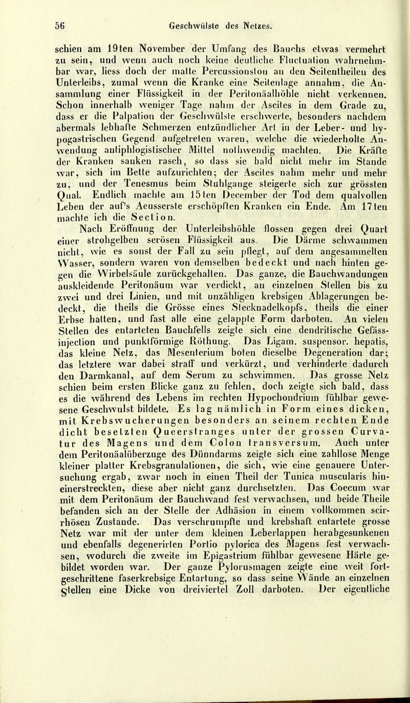 schien am 19ten November der Umfang des Bauchs etwas vermehrt zu sein, und wenn auch noch keine deutliche Fluciuation wahrnehm- bar war, Hess doch der malte Percussionslou an den Seitentheileu des Unterleibs, zumal wenn die Kranke eine Seitenlage annahm, die An- sammlung einer Flüssigkeit in der Peritonäalhöhle nicht verkennen. Schon innerhalb weniger Tage nahm der Ascites in dem Grade zu, dass er die Palpation der Geschwülste erschwerte, besonders nachdem abermals lebhafte Schmerzen entzündlicher Art in der Leber- und hy- pogastrischen Gegend aufgetreten waten, welche die wiederholte An- wendung antiphlogistischer Mittel nolhweudig machten. Die Kräfte der Kranken sanken rasch, so dass sie bald niebt mehr im Stande war, sich im Bette aufzurichten; der Ascites nahm mehr und mehr zu, und der Tenesmus beim Stuhlgange steigerte sich zur grössten Qual. Endlich machte am 15ten December der Tod dem qualvollen Leben der auf's Aeusserste erschöpften Kranken ein Ende. Am 17ten machte ich die Section. Nach Eröffnung der Unterleibshöhle flössen gegen drei Quart einer strohgelben serösen Flüssigkeit aus. Die Därme schwammen nicht, wie es sonst der Fall zu sein pflegt, auf dem angesammelten Wasser, sondern waren von demselben bedeckt und nach hinten ge- gen die Wirbelsäule zurückgehalten. Das ganze, die Bauchwandungen auskleidende Peritonäum war verdickt, an einzelnen Stellen bis zu zwei und drei Linien, und mit unzähligen krebsigen Ablagerungen be- deckt, die theils die Grösse eines Stecknadelkopfs, theils die einer Erbse hatten, und fast alle eine gelappte Form darboten. An vielen Stellen des entarteten Bauchfells zeigte sich eine dendritische Gefäss- injection und punktförmige Röthuug. Das Ligam. suspensor. hepatis, das kleine Netz, das Mesenterium boten dieselbe Degeneration dar; das letztere war dabei straff und verkürzt, und verhinderte dadurch den Darmkanal, auf dem Serum zu schwimmen. Das grosse Netz schien beim ersten Blicke ganz zu fehlen, doch zeigte sich bald, dass es die während des Lebens im rechten Hypochondrium fühlbar gewe- sene Geschwulst bildete. Es lag nämlich in Form eines dicken, mit Krebswucherungen besonders an seinem rechten Ende dicht besetzten Queerstranges unter der grossen Curva- tur des Magens und dem Colon transversum. Auch unter dem Peritonäalüberzuge des Dünndarms zeigte sich eine zahllose Menge kleiner platter Krebsgranulationen, die sich, wie eine genauere Unter- suchung ergab, zwar noch in einen Theil der Tunica muscularis hiu- einerstreckten, diese aber nicht ganz durchsetzten. Das Coecum war mit dem Peritonäum der ßauchwand fest verwachsen, und beide Theile befanden sich an der Stelle der Adhäsion in einem vollkommen scir- rhösen Zustande. Das verschrumpfte und krebshaft entartete grosse Netz war mit der unter dem kleinen Leberlappen herabgesunkenen und ebenfalls degenerirlen Portio pylorica des Magens fest verwach- sen, wodurch die zweite im Epigastrium fühlbar gewesene Härte ge- bildet worden war. Der ganze Pylorusmagen zeigte eine weit fort- geschrittene faserkrebsige Entartung, so dass seine Wände an einzelnen ^teilen eine Dicke von dreiviertel Zoll darboten. Der eigentliche