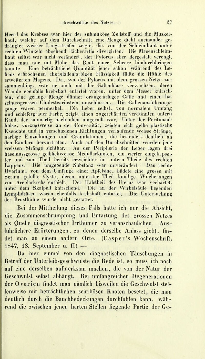 Heerd des Krebses war hier der submuköse Zellstoff und die Muskel- haut, welche auf dem Durchschnitt eiue Menge dicht aneinander ge- drängter weisser Längsstreifen zeigte, die, von der Schleimhaut unter rechten Winkeln abgehend, fächerartig divergirlen. Die Magenschleim- haut selbst war nicht verändert, der Pylorus aber dergestalt verengt, dass man nur mit Mühe das Blatt einer Scheere hindurchbringen konnte. Eine beträchtliche Quantität jener schon während des Le- bens erbrochenen chocoladenfarbigeu Flüssigkeit füllte die Höhle des erweiterten Magens. Da, wo der Pylorus mit dem grossen Netze zu- sammenhing, war er auch mit der Gallenblase verwachsen, deren Wände ebenfalls krebshaft entartet waren, unter dem iMesser knirsch- ten, eine geringe Menge dünner orangefarbiger Galle und einen ha- selnussgrossen Choleslearinstein umschlossen. Die Gallenausführungs- gänge waren permeabel. Die Leber selbst, von normalem Umfang und schiefergrauer Farbe, zeigte einen zugeschärften verdünnten untern Rand, der saumarlig nach oben umgcrollt war. Unter der Peritonäal- hülse, vorzugsweise an der Convexität, zeigten sich gelbe plastische Exsudate und in verschiedenen Richtungen verlaufende weisse Stränge, narbige Einziehungen und Granulationen, die besonders deutlich an den Rändern hervortraten. Auch auf den Durchschnitten wurden jene weissen Stränge sichtbar. An der Peripherie der Leber lagen drei haselnussgrosse gclblichweisse Medullarknoten, ein vierter eingekapsel- ter und zum Theil bereits erweichter im untern Tlieile des rechten Lappens. Die umgebende Substanz war unverändert. Das rechte Ovarium, von dem Umfange einer Apfelsine, bildete eine grosse mit Serum gefüllte Cyste, deren unterster Theil knollige Wucherungen von Areolarkrebs enthielt. Der Halslheil des Uterus war verhärtet, unter dem Skalpell knirschend. Die an der Wirbelsäule liegenden Lymphdrüsen waren ebenfalls krebshaft entartet. Die Untersuchung der Brusthöhle wurde nicht gestattet. Bei der Mittheilung dieses Falls hatte ich nur die Absicht, die Zusammenschrumpfung und Entartung des grossen Netzes als Quelle diagnostischer Irrthümer zu veranschaulichen. Aus- führlichere Erörterungen, zu denen derselbe Anlass giebt, fin- det man an einem andern Orte. (Casper's Wochenschrift, 1847, 18. September u. ff.) — Da hier einmal von den diagnostischen Tauschungen in Betreff der Unterleibsgeschwülste die Rede ist, so muss ich noch auf eine derselben aufmerksam machen, die von der Natur der Geschwulst selbst abhängt. Bei umfangreichen Degenerationen der Ovarien findet man nämlich bisweilen die Geschwulst stel- lenweise mit beträchtlichen scirrhösen Knoten besetzt, die man deutlich durch die Bauchbedeckungen durchfühlen kann, wäh- rend die zwischen jenen harten Stellen liegende Partie der Ge-
