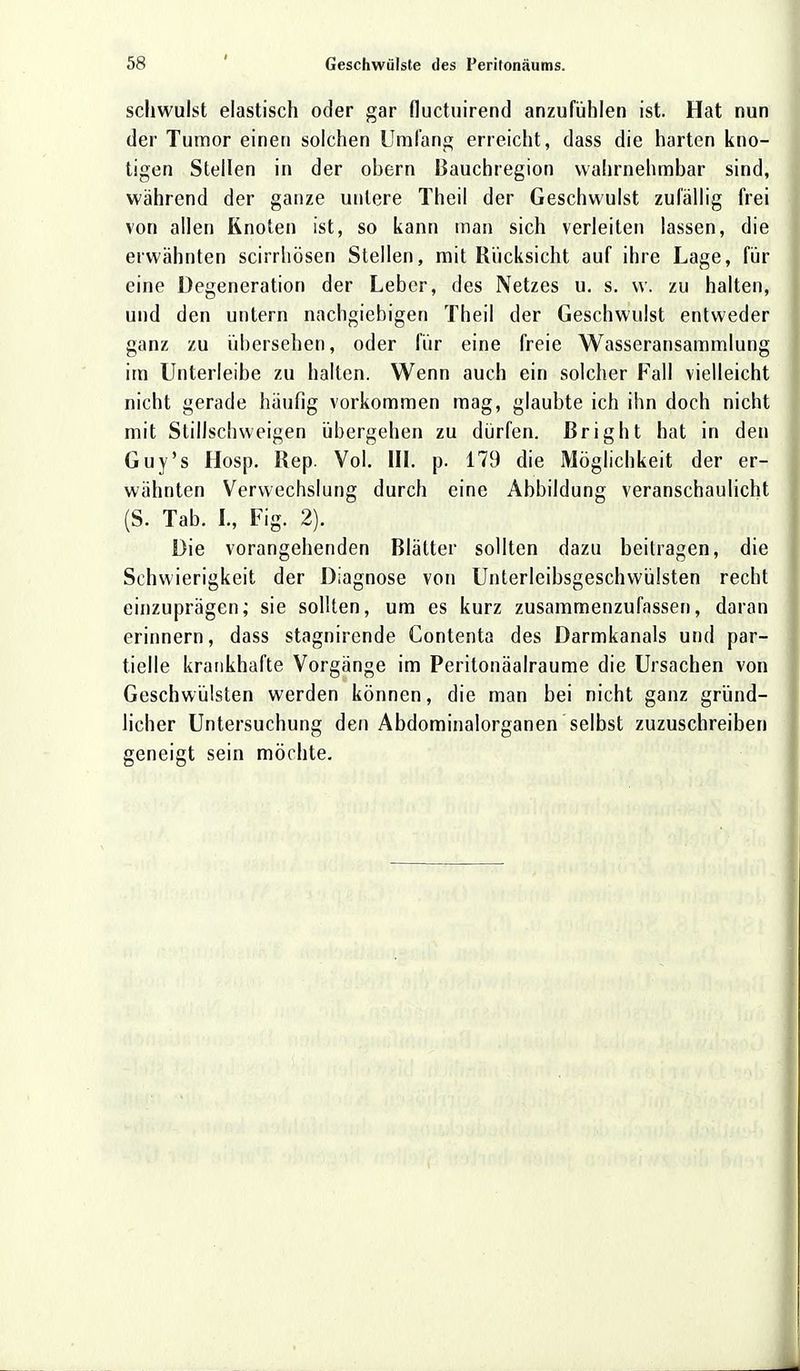 schwulst elastisch oder gar fluctuirend anzufühlen ist. Hat nun der Tumor einen solchen Umfang erreicht, dass die harten kno- tigen Stellen in der obern Bauchregion wahrnehmbar sind, wahrend der ganze untere Theil der Geschwulst zufällig frei von allen Knoten ist, so kann man sich verleiten lassen, die erwähnten scirrhösen Stellen, mit Rucksicht auf ihre Lage, für eine Degeneration der Leber, des Netzes u. s. w. zu halten, und den untern nachgiebigen Theil der Geschwulst entweder ganz zu übersehen, oder für eine freie Wasseransammlung im Unterleibe zu halten. Wenn auch ein solcher Fall vielleicht nicht gerade häufig vorkommen mag, glaubte ich ihn doch nicht mit Stillschweigen übergehen zu dürfen, ßright hat in den Guy's Hosp. Rep. Vol. III. p. 179 die Möglichkeit der er- wähnten Verwechslung durch eine Abbildung veranschaulicht (S. Tab. I., Fig. 2). Die vorangehenden Blätter sollten dazu beitragen, die Schwierigkeit der Diagnose von Unterleibsgeschwülsten recht einzuprägen; sie sollten, um es kurz zusammenzufassen, daran erinnern, dass stagnirende Contenta des Darmkanals und par- tielle krankhafte Vorgänge im Peritonäalraume die Ursachen von Geschwülsten werden können, die man bei nicht ganz gründ- licher Untersuchung den Abdominalorganen selbst zuzuschreiben geneigt sein möchte.