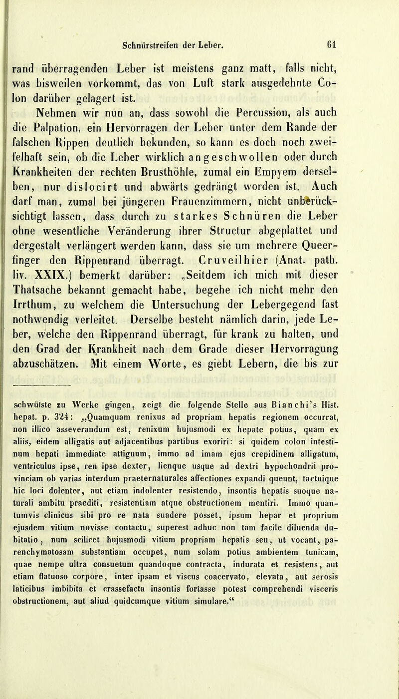 rand überragenden Leber ist meistens ganz matt, falls nicht, was bisweilen vorkommt, das von Luft stark ausgedehnte Co- lon darüber gelagert ist. Nehmen wir nun an, dass sowohl die Percussion, als auch die Palpation, ein Hervorragen der Leber unter dem Rande der falschen Rippen deutlich bekunden, so kann es doch noch zwei- felhaft sein, ob die Leber wirklich angeschwollen oder durch Krankheiten der rechten Brusthöhle, zumal ein Empyem dersel- ben, nur dislocirt und abwärts gedrängt worden ist. Auch darf man, zumal bei jüngeren Frauenzimmern, nicht unberück- sichtigt lassen, dass durch zu starkes Schnüren die Leber ohne wesentliche Veränderung ihrer Structur abgeplattet und dergestalt verlängert werden kann, dass sie um mehrere Queer- finger den Rippenrand überragt. Cruveilhier (Anat. path. liv. XXIX.) bemerkt darüber: „Seitdem ich mich mit dieser Thatsache bekannt gemacht habe, begehe ich nicht mehr den Irrthum, zu welchem die Untersuchung der Lebergegend fast nothwendig verleitet. Derselbe besteht nämlich darin, jede Le- ber, welche den Rippenrand überragt, für krank zu halten, und den Grad der Krankheit nach dem Grade dieser Hervorragung abzuschätzen. Mit einem Worte, es giebt Lebern, die bis zur schwülste zu Werke gingen, zeigt die folgende Stelle aus ßianchi's Hist. hepat. p. 324: „Quamquam renixus ad propriam hepatis regionem occurrat, non illico asseverandum est, renixum hujusmodi ex hepate potius, quam cx aliis, eidein alligatis aut adjacentibus partibus exoriri: si quidem colon intesti- num hepati immediate attiguum, immo ad imam ejus crepidinem alligatum, ventriculus ipse, ren ipse dexter, lienque usque ad dextri hypochondrii pro- vinciam ob varias interdum praeternaturales affectiones expandi queunt, tartuique hic loci dolenter, aut etiam indolenter resistendo, insontis hepatis suoque na- turali ambitu praediti, resistenliam atque obstructionem mentiri. Immo quan- tumvis clinicus sibi pro re nata suadere posset, ipsum hepar et proprium ejusdem vitium novisse contactu, superest adhuc non tam facile diluenda du- bitatio , num sciliret hujusmodi Vitium propriam hepatis seu, ut vocant, pa- renchymatösem substantiam occupet, num solam potius ambientem tunicam, quae nempe ultra consuetum quandoque contracta, indurata et resistens, aut etiam flatuoso corpore, inter ipsam et viscus coacervato, elevata, aut serosis laticibus imbibita et crassefacla insontis fortasse potest comprehendi visceris obstructionem, aut aliud quidcumque vitium simulare.