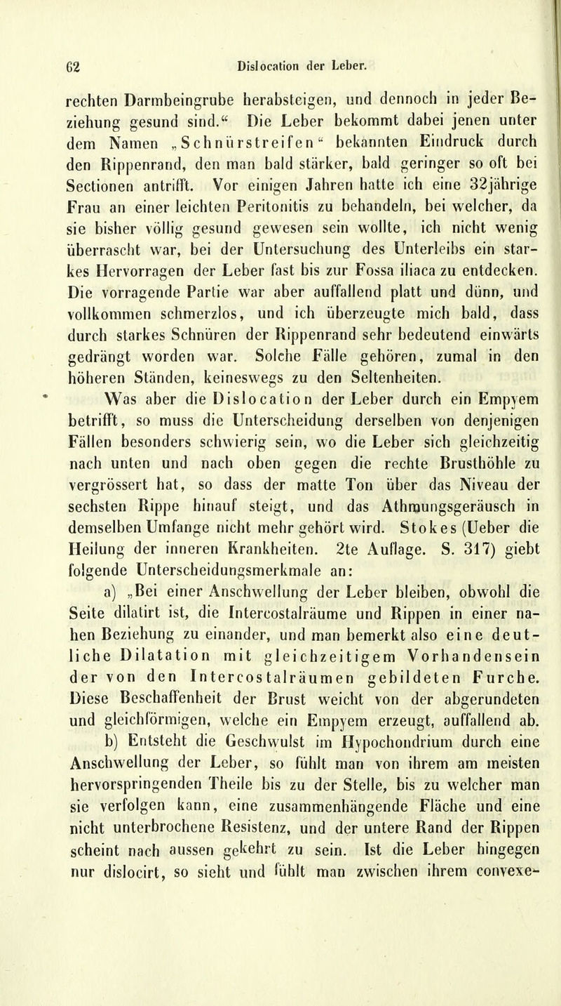 rechten Darmbeingrube herabsteigen, und dennoch in jeder Be- ziehung gesund sind. Die Leber bekommt dabei jenen unter dem Namen „ Schnürstreifen bekannten Eindruck durch den Rippenrand, den man bald stärker, bald geringer so oft bei Sectionen antrifft. Vor einigen Jahren hatte ich eine 32jährige Frau an einer leichten Peritonitis zu behandeln, bei welcher, da sie bisher völlig gesund gewesen sein wollte, ich nicht wenig überrascht war, bei der Untersuchung des Unterleibs ein star- kes Hervorragen der Leber fast bis zur Fossa iliaca zu entdecken. Die vorragende Partie war aber auffallend platt und dünn, und vollkommen schmerzlos, und ich überzeugte mich bald, dass durch starkes Schnüren der Rippenrand sehr bedeutend einwärts gedrängt worden war. Solche Fälle gehören, zumal in den höheren Ständen, keineswegs zu den Seltenheiten. Was aber die Dislocation der Leber durch ein Empyem betrifft, so muss die Unterscheidung derselben von denjenigen Fällen besonders schwierig sein, wo die Leber sich gleichzeitig nach unten und nach oben gegen die rechte Brusthöhle zu vergrössert hat, so dass der matte Ton über das Niveau der sechsten Rippe hinauf steigt, und das Athruungsgeräusch in demselben Umfange nicht mehr gehört wird. Stokes(Ueber die Heilung der inneren Krankheiten. 2te Auflage. S. 317) giebt folgende Unterscheidungsmerkmale an: a) „Bei einer Anschwellung der Leber bleiben, obwohl die Seite dilatirt ist, die Intercostalräume und Rippen in einer na- hen Beziehung zu einander, und man bemerkt also eine deut- liche Dilatation mit gleichzeitigem Vorhandensein der von den Intercostalräumen gebildeten Furche. Diese Beschaffenheit der Brust weicht von der abgerundeten und gleichförmigen, welche ein Empyem erzeugt, auffallend ab. b) Entsteht die Geschwulst im Hypochondrium durch eine Anschwellung der Leber, so fühlt man von ihrem am meisten hervorspringenden Theile bis zu der Stelle, bis zu welcher man sie verfolgen kann, eine zusammenhängende Fläche und eine nicht unterbrochene Resistenz, und der untere Rand der Rippen scheint nach aussen gekehrt zu sein. Ist die Leber hingegen nur dislocirt, so sieht und fühlt man zwischen ihrem convexe-