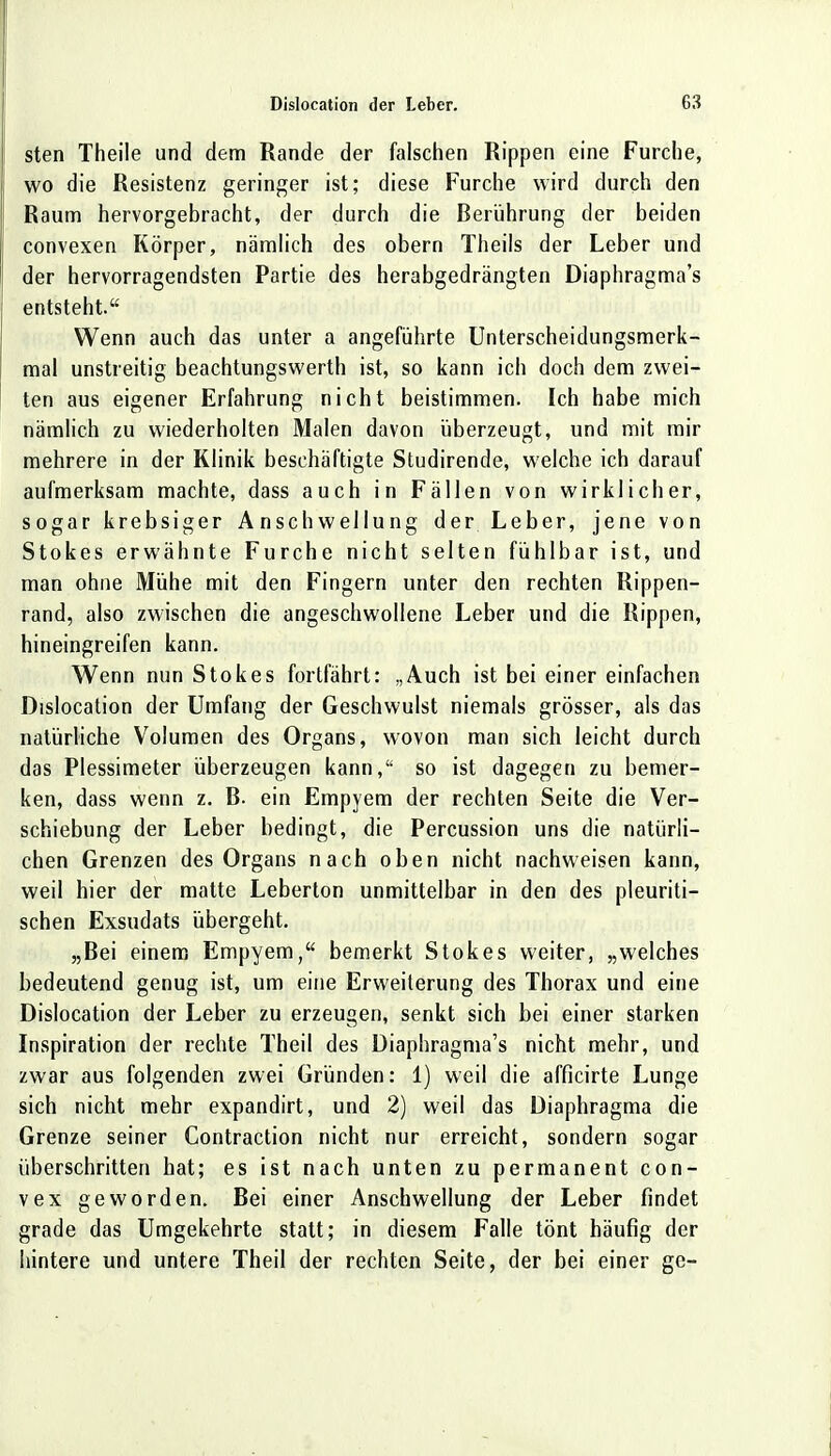 sten Theile und dem Rande der falschen Rippen eine Furche, wo die Resistenz geringer ist; diese Furche wird durch den Raum hervorgebracht, der durch die Berührung der beiden convexen Körper, nämlich des obern Theils der Leber und der hervorragendsten Partie des herabgedrängten Diaphragma's entsteht. Wenn auch das unter a angeführte Unterscheidungsmerk- mal unstreitig beachtungswerth ist, so kann ich doch dem zwei- ten aus eigener Erfahrung nicht beistimmen. Ich habe mich nämlich zu wiederholten Malen davon überzeugt, und mit mir mehrere in der Klinik beschäftigte Studirende, welche ich darauf aufmerksam machte, dass auch in Fällen von wirklicher, sogar krebsiger Anschwellung der Leber, jene von Stokes erwähnte Furche nicht selten fühlbar ist, und man ohne Mühe mit den Fingern unter den rechten Rippen- rand, also zwischen die angeschwollene Leber und die Rippen, hineingreifen kann. Wenn nun Stokes fortfährt: „Auch ist bei einer einfachen Dislocation der Umfang der Geschwulst niemals grösser, als das natürliche Volumen des Organs, wovon man sich leicht durch das Plessimeter überzeugen kann, so ist dagegen zu bemer- ken, dass wenn z. B. ein Empyem der rechten Seite die Ver- schiebung der Leber bedingt, die Percussion uns die natürli- chen Grenzen des Organs nach oben nicht nachweisen kann, weil hier der matte Leberton unmittelbar in den des pleuriti- schen Exsudats übergeht. „Bei einem Empyem, bemerkt Stokes weiter, „welches bedeutend genug ist, um eine Erweiterung des Thorax und eine Dislocation der Leber zu erzeugen, senkt sich bei einer starken Inspiration der rechte Theil des Diaphragma's nicht mehr, und zwar aus folgenden zwei Gründen: 1) weil die afficirte Lunge sich nicht mehr expandirt, und 2) weil das Diaphragma die Grenze seiner Contraction nicht nur erreicht, sondern sogar überschritten hat; es ist nach unten zu permanent con- vex geworden. Bei einer Anschwellung der Leber findet grade das Umgekehrte statt; in diesem Falle tönt häufig der hintere und untere Theil der rechten Seite, der bei einer gc-