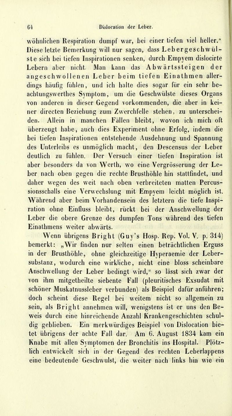 wohnlichen Respiration dumpf war, bei einer tiefen viel heller. Diese letzte Bemerkung will nur sagen, dass Lebergeschwül- ste sich bei liefen Inspirationen senken, durch Empyem dislocirte Lebern aber nicht Man kann das Abwärtssteigen der angeschwollenen Leber beim tiefen Einathmen aller- dings häufig fühlen, und ich halte dies sogar für ein sehr be- achtungswerthes Symptom, um die Geschwülste dieses Organs von anderen in dieser Gegend vorkommenden, die aber in kei- ner directen Beziehung zum Zwerchfelle stehen, zu unterschei- den. Allein in manchen Fällen bleibt, wovon ich mich oft überzeugt habe, auch dies Experiment ohne Erfolg, indem die bei tiefen Inspirationen entstehende Ausdehnung und Spannung des Unterleibs es unmöglich macht, den Descensus der Leber deutlich zu fühlen. Der Versuch einer tiefen Inspiration ist aber besonders da von Werth, wo eine Vergrösserung der Le- ber nach oben gegen die rechte Brusthöhle hin stattfindet, und daher wegen des weit nach oben verbreiteten matten Percus- sionsschalls eine Verwechslung mit Empyem leicht möglich ist. Während aber beim Vorhandensein des letztern die tiefe Inspi- ration ohne Einfluss bleibt, rückt bei der Anschwellung der Leber die obere Grenze des dumpfen Tons während des tiefen Einathmens weiter abwärts. Wenn übrigens Bright (Guy's Hosp. Rep. Vol. V. p. 314) bemerkt: „Wir finden nur selten einen beträchtlichen Erguss in der Brusthöhle, ohne gleichzeitige Hyperaemie der Leber- substanz, wodurch eine wirkliche, nicht eine bloss scheinbare Anschwellung der Leber bedingt wird, so lässt sich zwar der von ihm mitgetheilte siebente Fall (pleuritisches Exsudat mit schöner Muskatnussleber verbunden) als Beispiel dafür anführen; doch scheint diese Regel bei weitem nicht so allgemein zu sein, als Bright annehmen will, wenigstens ist er uns den Be- weis durch eine hinreichende Anzahl Krankengeschichten schul- dig geblieben. Ein merkwürdiges Beispiel von Dislocation bie- tet übrigens der achte Fall dar. Am 6. August 1834 kam ein Knabe mit allen Symptomen der Bronchitis ins Hospital. Plötz- lich entwickelt sich in der Gegend des rechten Leberlappens eine bedeutende Geschwulst, die weiter nach links hin wie ein