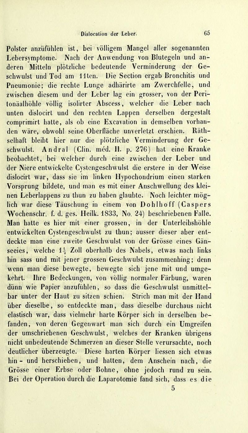 Polster anziifühlen ist, bei völligem Mangel aller sogenannten Lebersymptome. Nach der Anwendung von Blutegeln und an- deren Mitteln plötzliche bedeutende Verminderung der Ge- schwulst und Tod am Ilten. Die Section ergab Bronchitis und Pneumonie; die rechte Lunge adhärirte am Zwerchfelle, und zwischen diesem und der Leber lag ein grosser, von der Peri- tonealhöhle völlig isolirter Abscess, welcher die Leber nach unten dislocirt und den rechten Lappen derselben dergestalt comprimirt hatte, als ob eine Excavation in demselben vorhan- den wäre, obwohl seine Oberfläche unverletzt erschien. Räth- selhaft bleibt hier nur die plötzliche Verminderung der Ge- schwulst. Andral (Clin. med. II. p. 276) hat eine Kranke beobachtet, bei welcher durch eine zwischen der Leber und der Niere entwickelte Cystengeschwulst die erstere in der Weise dislocirt war, dass sie im linken Hypochondrium einen starken Vorsprung bildete, und man es mit einer Anschwellung des klei- nen Leberlappens zu thun zu haben glaubte. Noch leichter mög- lich war diese Täuschung in einem von Dohlhoff (Caspers Wochenschr. f. d. ges. Heilk. 1833, No. 24) beschriebenen Falle. Man hatte es hier mit einer grossen, in der Unterlcibshöhle entwickelten Cystengeschwulst zu thun; ausser dieser aber ent- deckte man eine zweite Geschwulst von der Grösse eines Gän- seeies, welche i\ Zoll oberhalb des Nabels, etwas nach links hin sass und mit jener grossen Geschwulst zusammenhing; denn wenn man diese bewegte, bewegte sich jene mit und umge- kehrt. Ihre Bedeckungen, von völlig normaler Färbung, waren dünn wie Papier anzufühlen, so dass die Geschwulst unmittel- bar unter der Haut zu sitzen schien. Strich man mit der Hand über dieselbe, so entdeckte man, dass dieselbe durchaus nicht elastisch war, dass vielmehr harte Körper sich in derselben be- fanden, von deren Gegenwart man sich durch ein Umgreifen der umschriebenen Geschwulst, welches der Kranken übrigens nicht unbedeutende Schmerzen an dieser Stelle verursachte, noch deutlicher überzeugte. Diese harten Körper liessen sich etwas hin - und herschieben, und hatten, dem Anschein nach, die Grösse einer Erbse oder Bohne, ohne jedoch rund zu sein. Bei der Operation durch die Laparotomie fand sich, dass es die 5