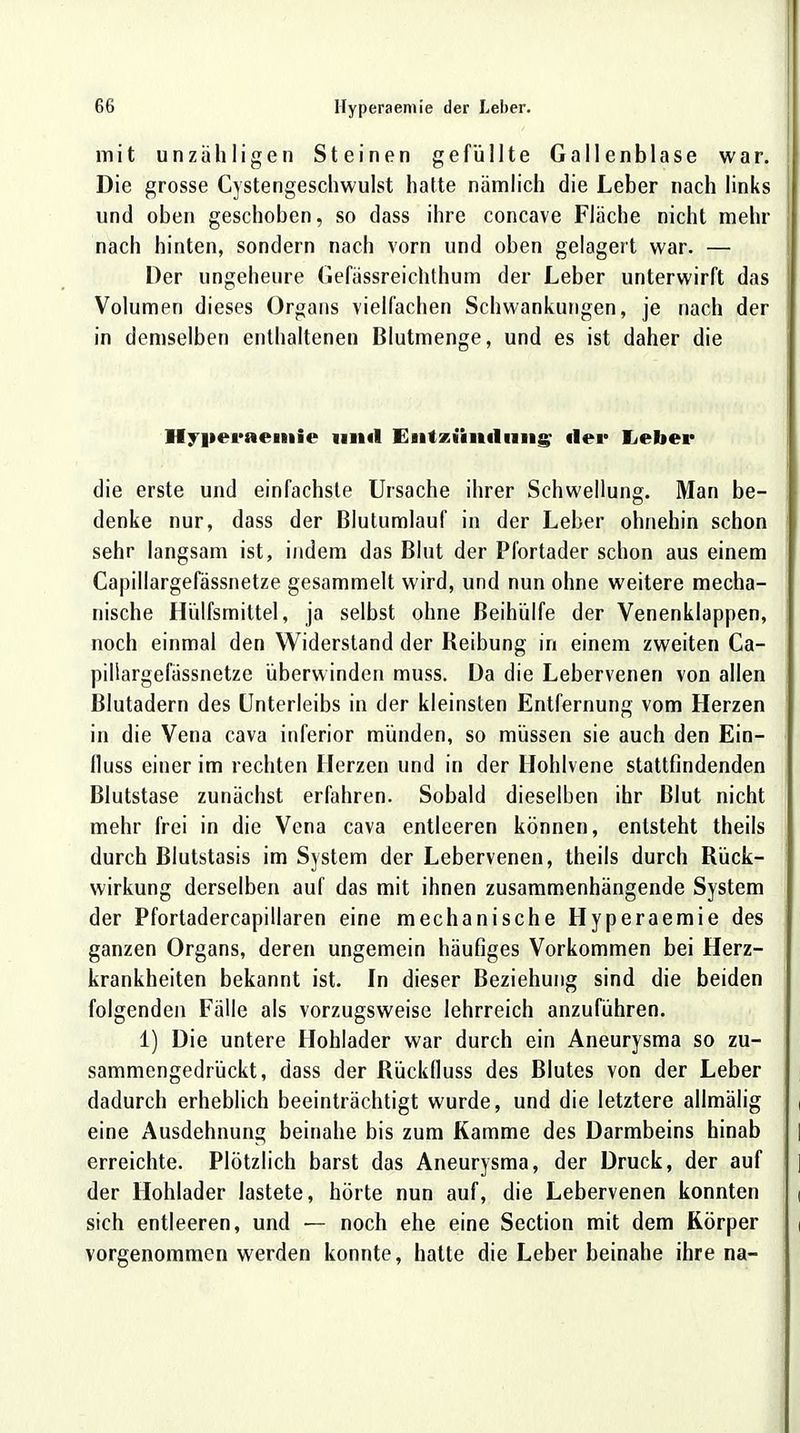 mit unzähligen Steinen gefüllte Gallenblase war. Die grosse Cystengeschwulst hatte nämlich die Leber nach links und oben geschoben, so dass ihre concave Fläche nicht mehr nach hinten, sondern nach vorn und oben gelagert war. — Der ungeheure Gefässreichthum der Leber unterwirft das Volumen dieses Organs vielfachen Schwankungen, je nach der in demselben enthaltenen Blutmenge, und es ist daher die Hyi»eraeitiie und Entzündung der lieber die erste und einfachste Ursache ihrer Schwellung. Man be- denke nur, dass der Blutumlauf in der Leber ohnehin schon sehr langsam ist, indem das Blut der Pfortader schon aus einem Capillargefässnetze gesammelt wird, und nun ohne weitere mecha- nische Hülfsmittel, ja selbst ohne Beihülfe der Venenklappen, noch einmal den Widerstand der Reibung in einem zweiten Ca- pillargefässnetze überwinden muss. Da die Lebervenen von allen Blutadern des Unterleibs in der kleinsten Entfernung vom Herzen in die Vena cava inferior münden, so müssen sie auch den Ein- fluss einer im rechten Herzen und in der Hohlvene stattfindenden Blutstase zunächst erfahren. Sobald dieselben ihr Blut nicht mehr frei in die Vena cava entleeren können, entsteht theils durch Blutstasis im System der Lebervenen, theils durch Rück- wirkung derselben auf das mit ihnen zusammenhängende System der Pfortadercapillaren eine mechanische Hyperaemie des ganzen Organs, deren ungemein häufiges Vorkommen bei Herz- krankheiten bekannt ist. In dieser Beziehung sind die beiden folgenden Fälle als vorzugsweise lehrreich anzuführen. 1) Die untere Hohlader war durch ein Aneurysma so zu- sammengedrückt, dass der Rückfluss des Blutes von der Leber dadurch erheblich beeinträchtigt wurde, und die letztere allmälig eine Ausdehnung beinahe bis zum Kamme des Darmbeins hinab erreichte. Plötzlich barst das Aneurysma, der Druck, der auf der Hohlader lastete, hörte nun auf, die Lebervenen konnten sich entleeren, und — noch ehe eine Section mit dem Körper vorgenommen werden konnte, hatte die Leber beinahe ihre na-