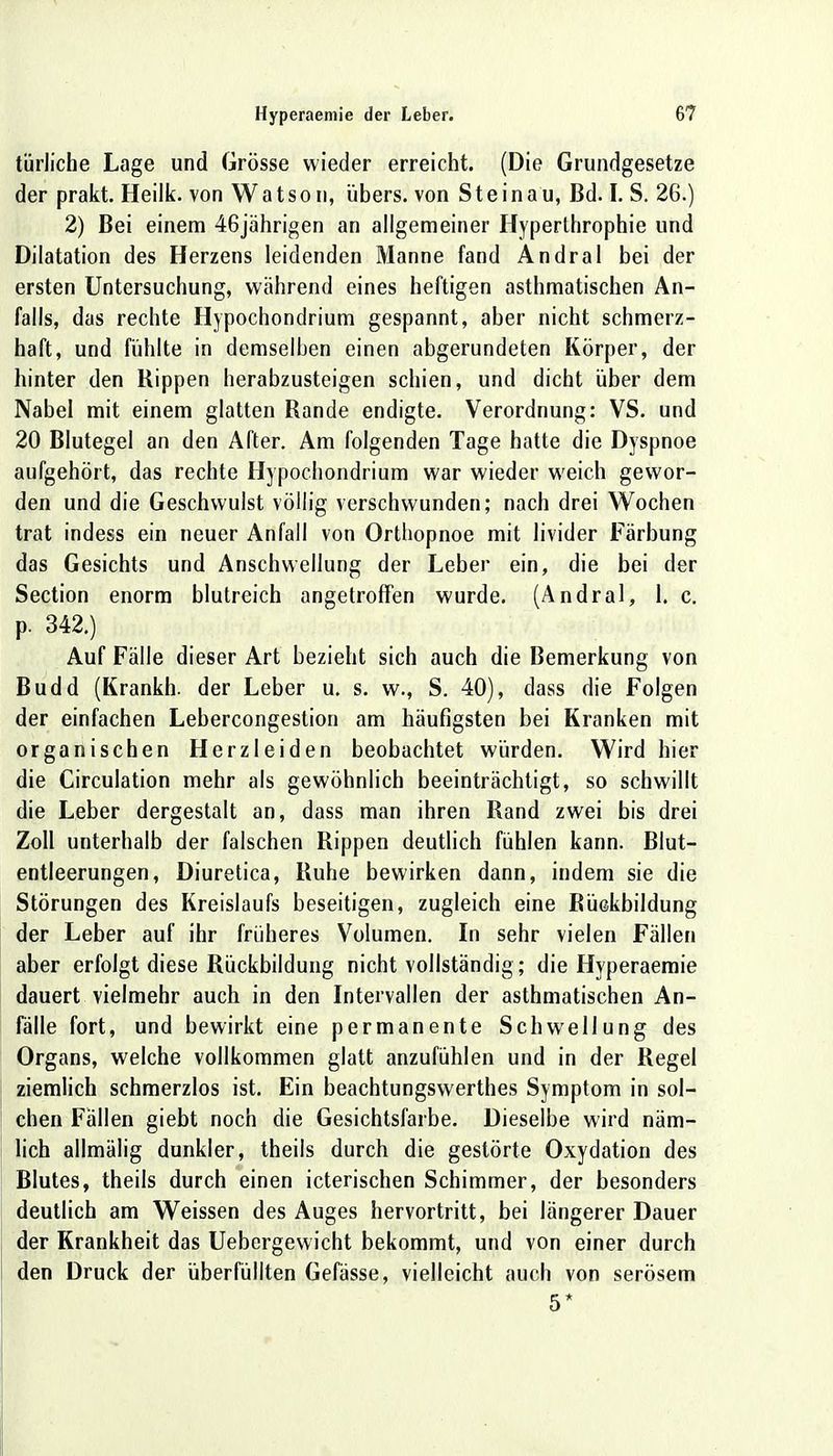 türliche Lage und Grösse wieder erreicht. (Die Grundgesetze der prakt. Heilk. von W a t so n, übers, von Steinau, Bd. I. S. 26.) 2) Bei einem 46jährigen an allgemeiner Hyperthrophie und Dilatation des Herzens leidenden Manne fand Andral bei der ersten Untersuchung, während eines heftigen asthmatischen An- falls, das rechte Hypochondrium gespannt, aber nicht schmerz- haft, und fühlte in demselben einen abgerundeten Körper, der hinter den Rippen herabzusteigen schien, und dicht über dem Nabel mit einem glatten Rande endigte. Verordnung: VS. und 20 Blutegel an den After. Am folgenden Tage hatte die Dyspnoe aufgehört, das rechte Hypochondrium war wieder weich gewor- den und die Geschwulst völlig verschwunden; nach drei Wochen trat indess ein neuer Anfall von Orthopnoe mit livider Färbung das Gesichts und Anschwellung der Leber ein, die bei der Section enorm blutreich angetroffen wurde. (Andral, II. c. p. 342.) Auf Fälle dieser Art bezieht sich auch die Bemerkung von Budd (Krankh. der Leber u. s. w., S. 40), dass die Folgen der einfachen Lebercongestion am häufigsten bei Kranken mit organischen Herzleiden beobachtet würden. Wird hier die Circulation mehr als gewöhnlich beeinträchtigt, so schwillt die Leber dergestalt an, dass man ihren Rand zwei bis drei Zoll unterhalb der falschen Rippen deutlich fühlen kann. Blut- entleerungen, Diuretica, Ruhe bewirken dann, indem sie die Störungen des Kreislaufs beseitigen, zugleich eine Rückbildung der Leber auf ihr früheres Volumen. In sehr vielen Fällen aber erfolgt diese Rückbildung nicht vollständig ; die Hyperaemie dauert vielmehr auch in den Intervallen der asthmatischen An- fälle fort, und bewirkt eine permanente Schwellung des Organs, welche vollkommen glatt anzufühlen und in der Regel ziemlich schmerzlos ist. Ein beachtungswerthes Symptom in sol- chen Fällen giebt noch die Gesichtsfarbe. Dieselbe wird näm- lich allmälig dunkler, theils durch die gestörte Oxydation des Blutes, theils durch einen icterischen Schimmer, der besonders deutlich am Weissen des Auges hervortritt, bei längerer Dauer der Krankheit das Uebergewicht bekommt, und von einer durch den Druck der überfüllten Gefässe, vielleicht auch von serösem 5*