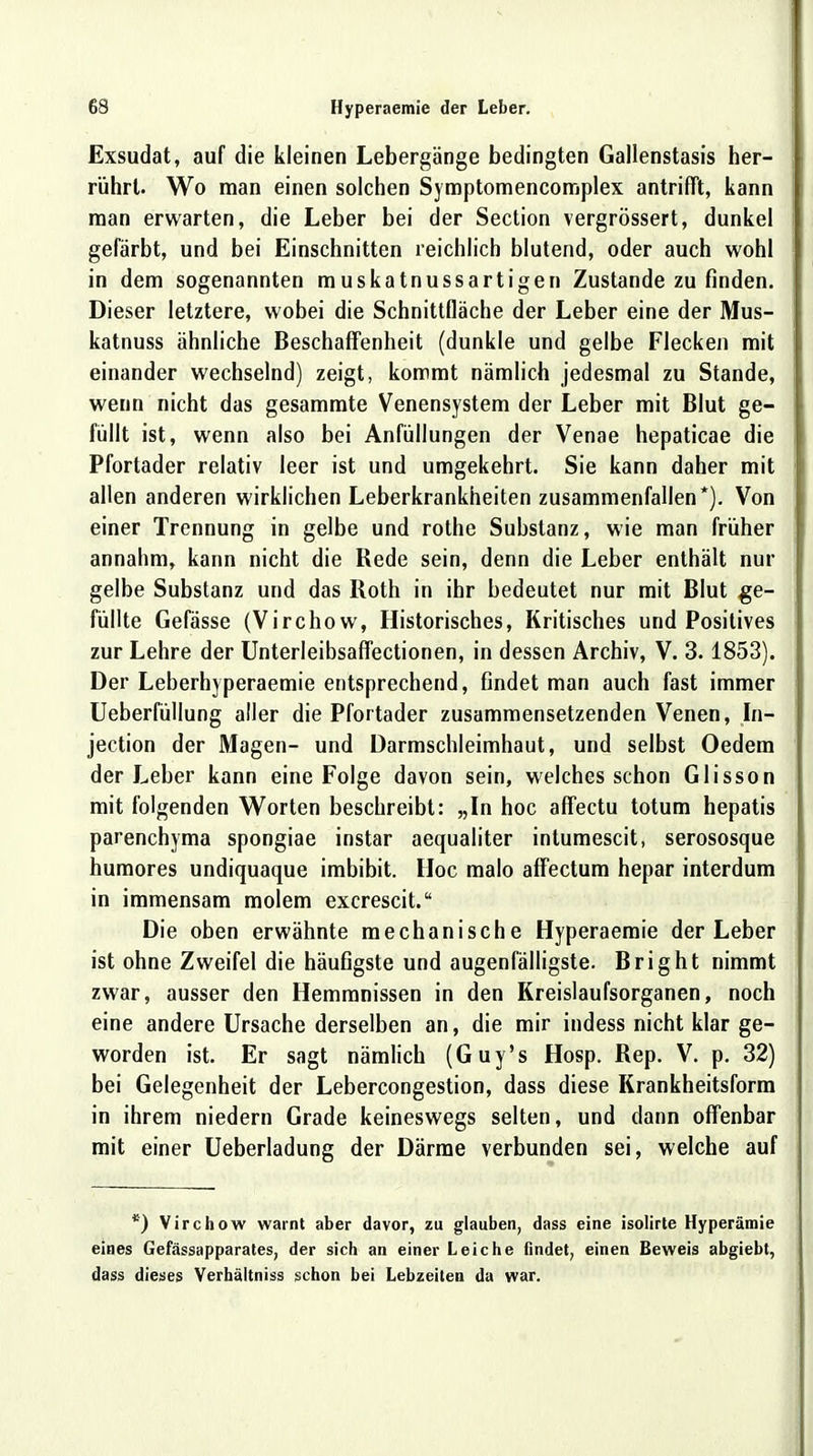 Exsudat, auf die kleinen Lebergänge bedingten Gallenstasis her- rührt. Wo man einen solchen Symptomencomplex antrifft, kann man erwarten, die Leber bei der Section vergrössert, dunkel gefärbt, und bei Einschnitten reichlich blutend, oder auch wohl in dem sogenannten muskatnussartigen Zustande zu finden. Dieser letztere, wobei die Schnittfläche der Leber eine der Mus- katnuss ähnliche Beschaffenheit (dunkle und gelbe Flecken mit einander wechselnd) zeigt, kommt nämlich jedesmal zu Stande, wenn nicht das gesammte Venensystem der Leber mit Blut ge- füllt ist, wenn also bei Anfüllungen der Venae hepaticae die Pfortader relativ leer ist und umgekehrt. Sie kann daher mit allen anderen wirklichen Leberkrankheiten zusammenfallen*). Von einer Trennung in gelbe und rothe Substanz, wie man früher annahm, kann nicht die Rede sein, denn die Leber enthält nur gelbe Substanz und das Roth in ihr bedeutet nur mit Blut ge- füllte Gefässe (Virchow, Historisches, Kritisches und Positives zur Lehre der Unterleibsaffectionen, in dessen Archiv, V. 3.1853). Der Leberhyperaemie entsprechend, findet man auch fast immer Ueberfüllung aller die Pfortader zusammensetzenden Venen, In- jection der Magen- und Darmschleimhaut, und selbst Oedem der Leber kann eine Folge davon sein, welches schon Glisson mit folgenden Worten beschreibt: „In hoc affectu totum hepatis parenchyma spongiae instar aequaliter intumescit, serososque humores undiquaque imbibit. Hoc malo affectum hepar interdum in immensam molem excrescit. Die oben erwähnte mechanische Hyperaemie der Leber ist ohne Zweifel die häufigste und augenfälligste. Bright nimmt zwar, ausser den Hemmnissen in den Kreislaufsorganen, noch eine andere Ursache derselben an, die mir indess nicht klar ge- worden ist. Er sagt nämlich (Guy's Hosp. Rep. V. p. 32) bei Gelegenheit der Lebercongestion, dass diese Krankheitsform in ihrem niedern Grade keineswegs selten, und dann offenbar mit einer Ueberladung der Därme verbunden sei, welche auf *) Virchow warnt aber davor, zu glauben, dass eine isolirte Hyperämie eines Gefässapparates, der sich an einer Leiche findet, einen Beweis abgiebt, dass dieses Verhältniss schon bei Lebzeiten da war.