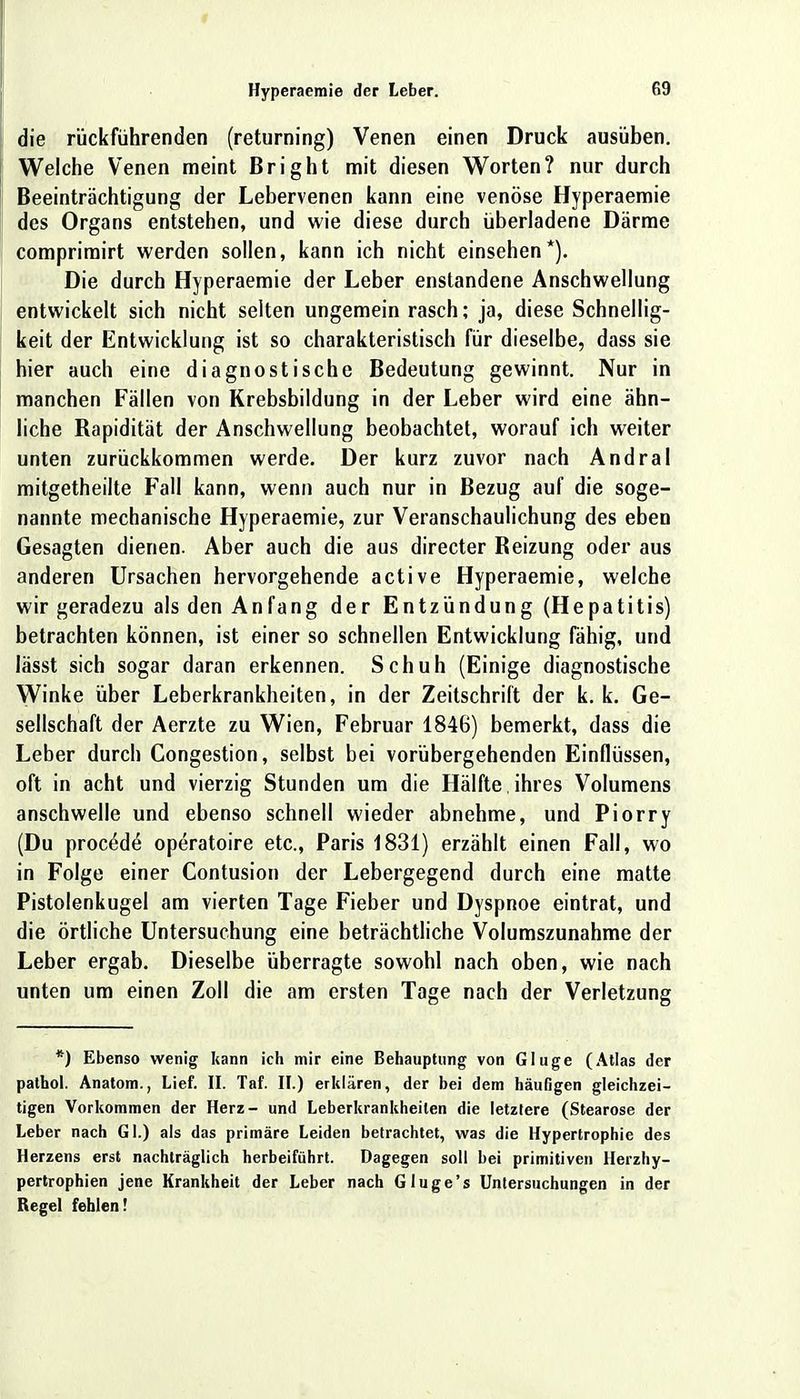 die rückführenden (returning) Venen einen Druck ausüben. Welche Venen meint Bright mit diesen Worten? nur durch Beeinträchtigung der Lebervenen kann eine venöse Hyperaemie des Organs entstehen, und wie diese durch überladene Därme comprimirt werden sollen, kann ich nicht einsehen*). Die durch Hyperaemie der Leber enstandene Anschwellung entwickelt sich nicht selten ungemein rasch; ja, diese Schnellig- keit der Entwicklung ist so charakteristisch für dieselbe, dass sie hier auch eine diagnostische Bedeutung gewinnt. Nur in manchen Fällen von Krebsbildung in der Leber wird eine ähn- liche Rapidität der Anschwellung beobachtet, worauf ich weiter unten zurückkommen werde. Der kurz zuvor nach Andral mitgetheilte Fall kann, wenn auch nur in Bezug auf die soge- nannte mechanische Hyperaemie, zur Veranschaulichung des eben Gesagten dienen. Aber auch die aus directer Reizung oder aus anderen Ursachen hervorgehende active Hyperaemie, welche wir geradezu als den Anfang der Entzündung (Hepatitis) betrachten können, ist einer so schnellen Entwicklung fähig, und lässt sich sogar daran erkennen. Schuh (Einige diagnostische Winke über Leberkrankheiten, in der Zeitschrift der k. k. Ge- sellschaft der Aerzte zu Wien, Februar 1846) bemerkt, dass die Leber durch Congestion, selbst bei vorübergehenden Einflüssen, oft in acht und vierzig Stunden um die Hälfte, ihres Volumens anschwelle und ebenso schnell wieder abnehme, und Piorry (Du proce^de operatoire etc., Paris 1831) erzählt einen Fall, wo in Folge einer Contusion der Lebergegend durch eine matte Pistolenkugel am vierten Tage Fieber und Dyspnoe eintrat, und die örtliche Untersuchung eine beträchtliche Volumszunahme der Leber ergab. Dieselbe überragte sowohl nach oben, wie nach unten um einen Zoll die am ersten Tage nach der Verletzung *) Ebenso wenig kann ich mir eine Behauptung von Gluge (Atlas der pathol. Anatom., Lief. II. Taf. II.) erklären, der bei dem häufigen gleichzei- tigen Vorkommen der Herz- und Leberkrankheiten die letztere (Stearose der Leber nach Gl.) als das primäre Leiden betrachtet, was die Hypertrophie des Herzens erst nachträglich herbeiführt. Dagegen soll bei primitiven Herzhy- pertrophien jene Krankheit der Leber nach Gluge's Untersuchungen in der Regel fehlen!