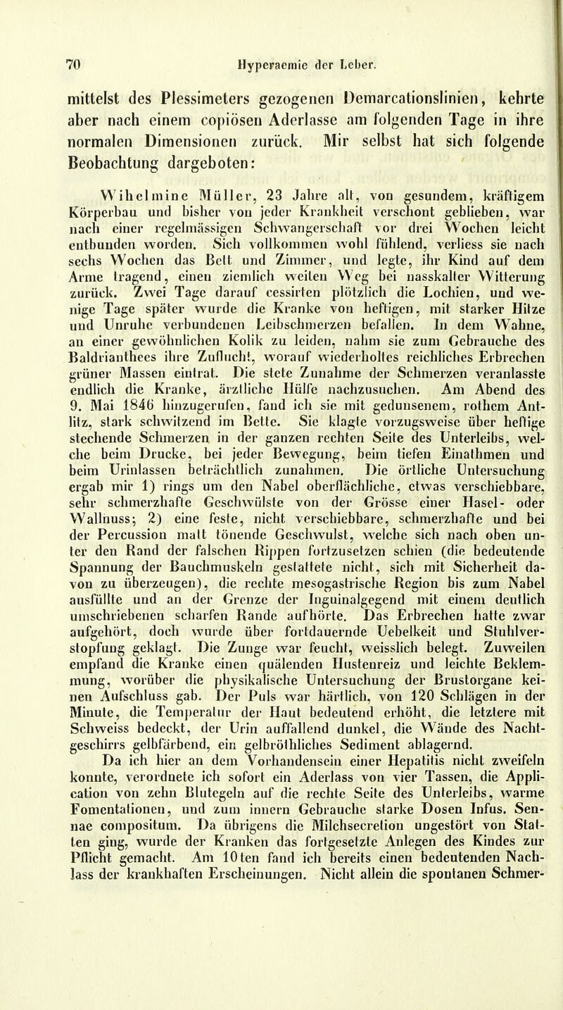 mittelst des Plessimeters gezogenen Demarcationslinien, kehrte aber nach einem copiösen Aderlasse am folgenden Tage in ihre normalen Dimensionen zurück. Mir selbst hat sich folgende Beobachtung dargeboten: Wihelmine Müller, 23 Jahre alt, von gesundem, kräftigem Körperbau und bisher von jeder Krankheit verschont geblieben, war nach einer regelmässigen Schwangerschaft vor drei Wochen leicht entbunden worden. Sich vollkommen wohl fühlend, verliess sie nach sechs Wochen das Bell und Zimmer, und legte, ihr Kind auf dem Arme tragend, einen ziemlich weilen Weg bei nasskaller Witterung zurück. Zwei Tage darauf cessirten plötzlich die Lochien, und we- nige Tage später wurde die Kranke von heftigen, mit starker Hitze und Unruhe verbundenen Leibschmerzen befallen. In dem Wahne, an einer gewöhnlichen Kolik zu leiden, nahm sie zum Gebrauche des Baldrianthees ihre Zuflucht, worauf wiederholtes reichliches Erbrechen grüner Massen eintrat. Die stete Zunahme der Schmerzen veranlasste endlich die Kranke, ärztliche Hülfe nachzusuchen. Am Abend des 9. Mai 1846 hinzugerufen, fand ich sie mit gedunsenem, rothem Ant- litz, stark schwitzend im Bette. Sie klagte vorzugsweise über heftige stechende Schmerzen in der ganzen rechten Seite des Unterleibs, wel- che beim Drucke, bei jeder Bewegung, beim tiefen Einalhmen und beim Urinlassen beträchtlich zunahmen. Die örtliche Untersuchung ergab mir 1) rings um den Nabel oberflächliche, etwas verschiebbare, sehr schmerzhafte Geschwülste von der Grösse einer Hasel- oder Wallnuss; 2) eine feste, nicht verschiebbare, schmerzhafte und bei der Percussion matt tönende Geschwulst, welche sich nach oben un- ter den Rand der falschen Rippen fortzusetzen schien (die bedeutende Spannung der Bauchmuskeln gcslattete nicht, sich mit Sicherheit da- von zu überzeugen), die rechte mesogastrische Region bis zum Nabel ausfüllte und an der Grenze der Inguinalgegend mit einem deutlich umschriebenen scharfen Rande aufhörte. Das Erbrechen hatte zwar aufgehört, doch wurde über fortdauernde Uebelkeit und Stuhlver- stopfung geklagt. Die Zunge war feucht, weisslich belegt. Zuweilen empfand die Kranke einen quälenden Hustenreiz und leichte Beklem- mung, worüber die physikalische Untersuchung der Brustorgane kei- nen Aufschluss gab. Der Puls war härllich, von 120 Schlägen in der Minute, die Temperatur der Haut bedeutend erhöht, die letzlere mit Schweiss bedeckt, der Urin auffallend dunkel, die Wände des Nacht- geschirrs gelbfärbend, ein gelbröthliches Sediment ablagernd. Da ich hier an dem Vorhandensein einer Hepatitis nicht zweifeln konnte, verordnete ich sofort ein Aderlass von vier Tassen, die Appli- cation von zehn Blutegeln auf die rechte Seite des Unterleibs, warme Fomentationen, und zum innern Gebrauche starke Dosen Infus. Sen- nae compositum. Da übrigens die Milchsecretiou ungestört von Stat- ten ging, wurde der Kranken das fortgesetzte Anlegen des Kindes zur Pflicht gemacht. Am lOten fand ich bereits einen bedeutenden Nach- lass der krankhaften Erscheinungen. Nicht allein die spontanen Schmer-