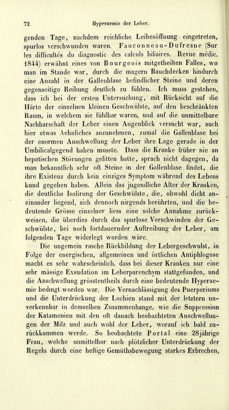 genden Tage, nachdem reichliche Leibesöffnung eingetreten, spurlos verschwunden waren. Fauconneau-Dufresne (Sur les difficultes du diagnostic des calculs biliaires. Revue medic. 1844) erwähnt eines von Bourgeois mitgetheilten Falles, wo man im Stande war, durch die magern Bauchdecken hindurch eine Anzahl in der Gallenblase befindlicher Steine und deren gegenseitige Reibung deutlich zu fühlen. Ich muss gestehen, dass ich bei der ersten Untersuchung, mit Rücksicht auf die Härte der einzelnen kleinen Geschwülste, auf den beschränkten Raum, in welchem sie fühlbar waren, und auf die unmittelbare Nachbarschaft der Leber einen Augenblick versucht war, auch hier etwas Aehnliches anzunehmen, zumal die Gallenblase bei der enormen Anschwellung der Leber ihre Lage gerade in der Umbilicalgegend haben musste. Dass die Kranke früher nie an hepatischen Störungen gelitten hatte, sprach nicht dagegen, da man bekanntlich sehr oft Steine in der Gallenblase findet, die ihre Existenz durch kein einziges Symptom während des Lebens kund gegeben haben. Allein das jugendliche Alter der Kranken, die deutliche Isolirung der Geschwülste, die, obwohl dicht an- einander liegend, sich dennoch nirgends berührten, und die be- deutende Grösse einzelner liess eine solche Annahme zurück- weisen, die überdies durch das spurlose Verschwinden der Ge- schwülste, bei noch fortdauernder Auftreibung der Leber, am folgenden Tage widerlegt worden wäre. Die ungemein rasche Rückbildung der Lebergeschwulst, in Folge der energischen, allgemeinen und örtlichen Antiphlogose macht es sehr wahrscheinlich, dass bei dieser Kranken nur eine sehr mässige Exsudation im Leberparenchym stattgefunden, und die Anschwellung grösstenteils durch eine bedeutende Hyperae- mie bedingt worden war. Die Vernachlässigung des Puerperiums und die Unterdrückung der Lochien stand mit der letztern un- verkennbar in demselben Zusammenhange, wie die Suppression der Katamenien mit den oft danach beobachteten Anschwellun- gen der Milz und auch wohl der Leber, worauf ich bald zu- rückkommen werde. So beobachtete Portal eine 28jährige Frau, welche unmittelbar nach plötzlicher Unterdrückung der Regeln durch eine heftige Gemüthsbewegung starkes Erbrechen,