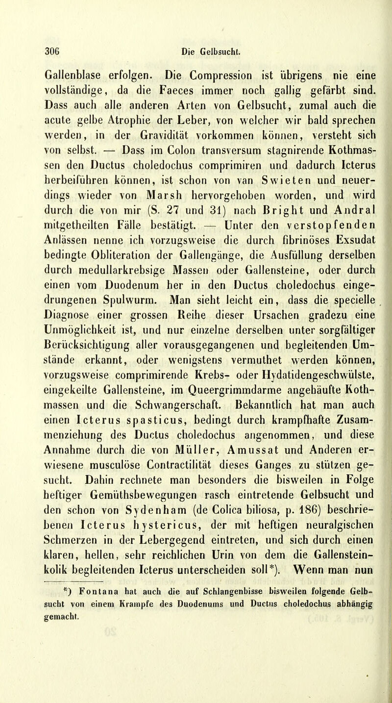 Gallenblase erfolgen. Die Compression ist übrigens nie eine vollständige, da die Faeces immer noch gallig gefärbt sind. Dass auch alle anderen Arten von Gelbsucht, zumal auch die acute gelbe Atrophie der Leber, von welcher wir bald sprechen werden, in der Gravidität vorkommen können, versteht sich von selbst. — Dass im Colon transversum stagnirende Kothmas- sen den Ductus choledochus comprimiren und dadurch Icterus herbeiführen können, ist schon von van Swieten und neuer- dings wieder von Marsh hervorgehoben worden, und wird durch die von mir (S. 27 und 31) nach Bright und Andral mitgetheilten Fälle bestätigt. — Unter den verstopfenden Anlässen nenne ich vorzugsweise die durch fibrinöses Exsudat bedingte Obliteration der Gallengänge, die Ausfüllung derselben durch medullarkrebsige Massen oder Gallensteine, oder durch einen vom Duodenum her in den Ductus choledochus einge- drungenen Spulwurm. Man sieht leicht ein, dass die specielle Diagnose einer grossen Reihe dieser Ursachen gradezu eine Unmöglichkeit ist, und nur einzelne derselben unter sorgfältiger Berücksichtigung aller vorausgegangenen und begleitenden Um- stände erkannt, oder wenigstens vermuthet werden können, vorzugsweise comprimirende Krebs- oder Hydatidengeschwülste, eingekeilte Gallensteine, im Queergrimmdarme angehäufte Koth- massen und die Schwangerschaft. Bekanntlich hat man auch einen Icterus spasticus, bedingt durch krampfhafte Zusam- menziehung des Ductus choledochus angenommen, und diese Annahme durch die von Müller, Amussat und Anderen er- wiesene musculöse Contractilität dieses Ganges zu stützen ge- sucht. Dahin rechnete man besonders die bisweilen in Folge heftiger Gemüthsbewegungen rasch eintretende Gelbsucht und den schon von Sydenham (de Colica biliosa, p. 186) beschrie- benen Icterus hystericus, der mit heftigen neuralgischen Schmerzen in der Lebergegend eintreten, und sich durch einen klaren, hellen, sehr reichlichen Urin von dem die Gallenstein- kolik begleitenden Icterus unterscheiden soll*). Wenn man nun *) Fontana hat auch die auf Schlangenbisse bisweilen folgende Gelb- sucht von einem Krämpfe des Duodenums und Ductus choledochus abhangig gemacht.