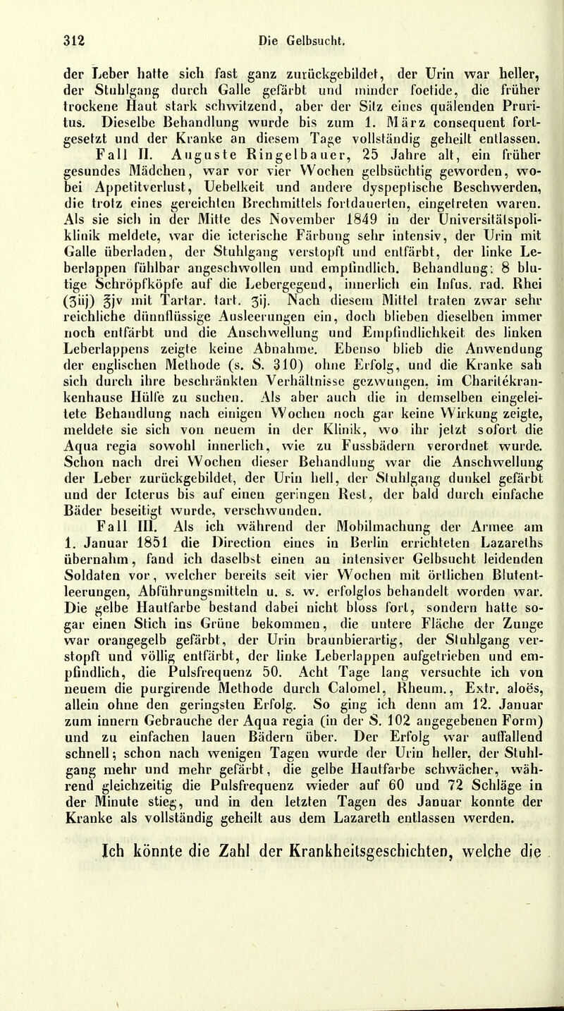 der Leber hatte sich fast ganz zutückgebildet, der Urin war heller, der Stuhlgang durch Galle gefärbt und minder foetide, die früher trockene Haut stark schwitzend, aber der Sitz eines quälenden Pruri- tus. Dieselbe Behandlung wurde bis zum 1. März consequent forl- gesetzt und der Kranke an diesem Tage vollständig geheilt entlassen. Fall II. Auguste Ringelbauer, 25 Jahre alt, ein früher gesundes Mädchen, war vor vier Wochen gelbsüclitig geworden, wo- bei Appetitverlust, Uebelkeit und andere dyspeptische Beschwerden, die trotz eines gereichten Brechmittels fortdauerten, eingetreten waren. Als sie sich in der Mitte des November 1849 in der Universitätspoli- klinik meldete, war die icterische Färbung sehr intensiv, der Urin mit Galle überladen, der Stuhlgang verstopft und entfärbt, der linke Le- berlappen fühlbar angeschwollen und empfindlich. Behandlung: 8 blu- tige Schröpfköpfe auf die Lebergegeud, innerlich ein Infus, rad. Rhei (3iij) §jv mit Tartar. tart. 3ij. Nach diesem Mittel traten zwar sehr reichliche dünnflüssige Ausleerungen ein, doch blieben dieselben immer noch entfärbt und die Anschwellung und Empfindlichkeit; des linken Leberlappens zeigte keine Abnahme. Ebenso blieb die Anwendung der englischen Methode (s. S. 310) ohne Erfolg, und die Kranke sah sich durch ihre beschränkten Verhältnisse gezwungen, im Charitekran- kenhause Hülfe zu suchen. Als aber auch die in demselben eingelei- tete Behandlung nach einigen Wochen noch gar keine Wirkung zeigte, meldete sie sich von neuem in der Klinik, wo ihr jetzt sofort die Aqua regia sowohl innerlich, wie zu Fussbädern verordnet wurde. Schon nach drei Wochen dieser Behandlung war die Anschwellung der Leber zutückgebildet, der Urin hell, der Stuhlgang dunkel gefärbt und der Icterus bis auf einen geringen Rest, der bald durch einfache Bäder beseitigt wurde, verschwunden. Fall III. Als ich während der Mobilmachung der Armee am 1. Januar 1851 die Direction eines in Berlin errichteten Lazareths übernahm, fand ich daselbst einen an intensiver Gelbsucht leidenden Soldaten vor, welcher bereits seit vier Wochen mit örtlichen Blutent- leerungen, Abführungsmitteln u. s. w. erfolglos behandelt worden war. Die gelbe Hautfarbe bestand dabei nicht bloss fort, sondern hatte so- gar einen Stich ins Grüne bekommen, die untere Fläche der Zunge war orangegelb gefärbt, der Urin braunbierartig, der Stuhlgang ver- stopft und völlig entfärbt, der linke Leberlappen aufgetrieben und em- pfindlich, die Pulsfrequenz 50. Acht Tage lang versuchte ich von neuem die purgirende Methode durch Calomel, Rheum., Extr. aloes, allein ohne den geringsten Erfolg. So ging ich denn am 12. Januar zum innern Gebrauche der Aqua regia (in der S. 102 angegebenen Form) und zu einfachen lauen Bädern über. Der Erfolg war auffallend schnell; schon nach wenigen Tagen wurde der Urin heller, der Stuhl- gang mehr und mehr gefärbt, die gelbe Hautfarbe schwächer, wäh- rend gleichzeitig die Pulsfrequenz wieder auf 60 und 72 Schläge in der Minute stieg, und in den letzten Tagen des Januar konnte der Kranke als vollständig geheilt aus dem Lazareth entlassen werden. Ich könnte die Zahl der Krankheitsgeschichten, welche die