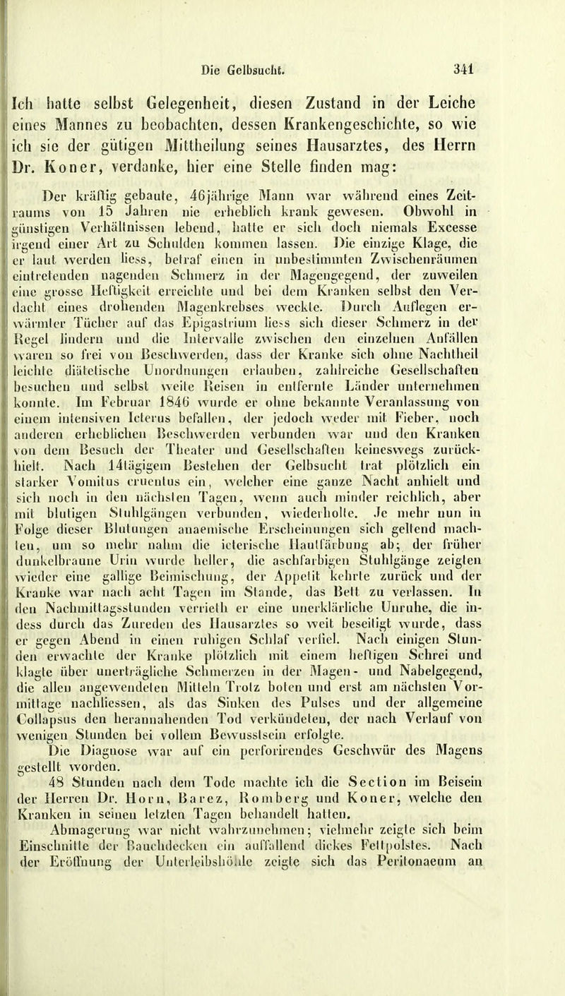 Ich hatte selbst Gelegenheit, diesen Zustand in der Leiche eines Mannes zu beobachten, dessen Krankengeschichte, so wie ich sie der gütigen Mittheilung seines Hausarztes, des Herrn Dr. Kon er, verdanke, hier eine Stelle finden mag: Der krallig gebaute, 46jährige Mann war während eines Zeit- raums von 15 Jahren nie erheblich krank gewesen. Obwohl in günstigen Verhältnissen lebend, hatte er sich doch niemals Excesse irgend einer Art zu Schulden kommen lassen. Die einzige Klage, die er laut werden Hess, betraf einen in unbestimmten Zwischenräumen eintretenden nagenden Schmerz in der Magengegend, der zuweilen eine grosse Heftigkeit erreichte und bei dem Kranken selbst den Ver- dacht eines drohenden Magenkrebses weckte. Durch Auflegen er- wärmte«! Tücher auf das Epigastrium lic?.s sich dieser Schmerz in dev Regel lindern und die Intervalle zwischen den einzelnen Anfällen waren so frei von Beschwerden, dass der Kranke sieh ohne Nachlheil leichte diätetische Unordnungen erlauben, zahlreiche Gesellschaften besuchen und selbst weite Meisen in entfernte Länder unternehmen konnte. Im Februar 1846 wurde er ohne bekannte Veranlassung von einem intensiven Icterus befallen, der jedoch weder mit, Fieber, noch anderen erheblichen Beschwerden verbunden war und den Krauken von dem Besuch der Theater und Gesellschaften keineswegs zurück- hielt. Nach 14lägigein Bestehen der Gelbsucht trat plötzlich ein starker Vomitus crueutus ein, welcher eine ganze Nacht anhielt und sich noch in den nächsten Tagen, wenn auch minder reichlich, aber mit blutigen Sluhlgängen verbunden, wiederholle. Je mehr nun in Folge dieser Blutungen auaemische Erscheinungen sich geltend mach- ten, um so mehr nahm die icterische Ilaulfärbung ab; der früher dunkelbraune Urin wurde heller, die aschfarbigen Stuhlgänge zeigten wieder eine gallige Beimischung, der Appetit kehrte zurück und der Kranke war nach acht Tagen im Stande, das Bett zu verlassen. In den Nachmittagsslunden verrieth er eine unerklärliche Uuruhe, die in- dess durch das Zureden des Hausarztes so weit beseitigt wurde, dass er gegen Abend in einen ruhigen Schlaf verlieh Nach einigen Stun- den erwachte der Kranke plötzlich mit einem heiligen Schrei und klagte über unerträgliche Schmerzen in der Magen- und Nabelgegend, die allen angewendeten Mitteln Trolz boten und erst am nächsten Vor- mittage nachliessen, als das Sinken des Pulses und der allgemeine Collapsus den herannahenden Tod verkündeten, der nach Verlauf von wenigen Stunden bei vollem Bewusstscin erfolgte. Die Diaguose war auf ein perforireudes Geschwür des Magens gestellt worden. 48 Stunden nach dem Tode machte ich die Section im Beisein der Herren Dr. Horn, Barez, Homberg und Koner, welche den Kranken in seinen letzten Tagen behandelt hatten. Abmagerung war nicht wahrzunehmen; vielmehr zeigte sich beim Einschnille der Bauchdcckcn ein auffallend dickes Fell[iolstes. Nach der Eröffnung der Unterlcibshöale zeigte sich das Perilonaeum an