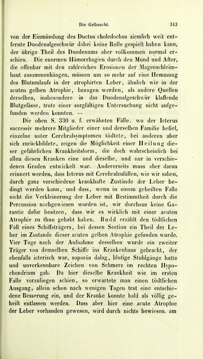 von der Einmündung des Ductus choledochus ziemlich weit ent- fernte Duodenalgeschwür dabei keine Rolle gespielt haben kann, der übrige Theil des Duodenums aber vollkommen normal er- schien. Die enormen Hämorrhagien durch den Mund und After, die offenbar mit den zahlreichen Erosionen der Magenschleim- haut zusammenhängen, müssen um so mehr auf eine Hemmung des Blutumlaufs in der atrophirten Leber, ähnlich wie in der acuten gelben Atrophie, bezogen werden, als andere Quellen derselben, insbesondere in das Duodenalgeschwür klaffende Blutgefässe, trotz einer sorgfältigen Untersuchung nicht aufge- funden werden konnten. — Die oben S. 330 u. f. erwähnten Fälle, wo der Icterus successiv mehrere Mitglieder einer und derselben Familie befiel, einzelne unter Cerebralsymptomen lödtete, bei anderen aber sich zurückbildete, zeigen die Möglichkeit einer Heilung die- ser gefährlichen Krankheitsform, die doch wahrscheinlich bei allen diesen Kranken eine und dieselbe, und nur in verschie- denen Graden entwickelt war. Andererseits muss aber daran erinnert werden, dass Icterus mit Cerebralzufällen, wie wir sahen, durch ganz verschiedene krankhafte Zustände der Leber be- dingt werden kann, und dass, wenn in einem geheilten Falle nicht die Verkleinerung der Leber mit Bestimmtheit durch die Percussion nachgewiesen worden ist, wir durchaus keine Ga- rantie dafür besitzen, dass wir es wirklich mit einer acuten Atrophie zu thun gehabt haben. Budd erzählt den tödtlichen Fall eines Schiff'strägers, bei dessen Seclion ein Theil der Le- ber im Zustande dieser acuten gelben Atrophie gefunden wurde. Vier Tage nach der Aufnahme desselben wurde ein zweiter Träger von demselben Schiffe ins Krankenhaus gebracht, der ebenfalls icterisch war, soporös dalag, blutige Stuhlgänge hatte und unverkennbare Zeichen von Schmerz im rechten Hypo- chondrium gab. Da hier dieselbe Krankheit wie im ersten Falle vorzuliegen schien, so erwartete man einen tödtlichen Ausgang, allein schon nach wenigen Tagen trat eine entschie- dene Besserung ein, und der Kranke konnte bald als völlig ge- heilt entlassen werden. Dass aber hier eine acute Atrophie der Leber vorhanden gewesen, wird durch nichts bewiesen, am