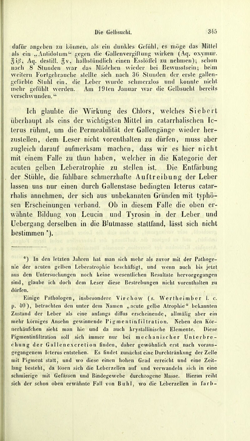 dafür angeben zu können, als ein dunkles Gefühl, es möge das Millel als ein „Antidotum4 gegen die Gallenvergiftung wirken (Aq. oxymür. §i/j, Aq. deslill. gv, halbstündlich einen Esslöffel zu nehmen); sclion nach 8 Stunden yvaj: das Mädchen wieder bei Bewusslsein; beim weilern Forlgebrauche stellte sich nach 36 Slunden der erste gallen- gefärbte Stuhl ein, die Leber wurde schmerzlos und konnte nicht mehr gefühlt werden. Am 19ten Januar war die Gelbsucht bereits verschwunden. Ich glaubte die Wirkung des Chlors, welches Siebert überhaupt als eins der wichtigsten Mittel im catarrhalischen Ic- terus rühmt, um die Permeabilität der Gallengänge wieder her- zustellen, dem Leser nicht vorenthalten zu dürfen, muss aber zugleich darauf aufmerksam machen, dass wir es hier nicht mit einem Falle zu thun haben, welcher in die Kategorie der acuten gelben Leberatrophie zu stellen ist. Die Entfärbung der Stühle, die fühlbare schmerzhafte Auftreibung der Leber lassen uns nur einen durch Gallenstase bedingten Icterus catar- rhalis annehmen, der sich aus unbekannten Gründen mit typhö- sen Erscheinungen verband. Ob in diesem Falle die oben er- wähnte Bildung von Leucin und Tyrosin in der Leber und Uebergang derselben in die B'utmasse stattfand, lässt sich nicht bestimmen *). *) In den letzten Jahren hat man sich mehr als zuvor mit der Pathoge- nie der acuten gelben Leberatrophie beschäftigt, und wenn auch bis jetzt aus den Untersuchungen noch keine wesentlichen Resultate hervorgegangen sind, glaube ich doch dem Leser diese Bestrebungen nicht vorenthalten zu dürfen. Einige Pathologen, insbesondere Virchow (s. Wertheimber 1. c. p. 40), betrachten den unter dem Namen „acute gelbe Atrophie bekannten Zustand der Leber als eine anfangs diffus erscheinende, allmälig aber ein mehr körniges Ansehn gewinnende Pigmentinfiltration. Neben den Kör- nerhäufchen sieht man hie und da auch krystallinische Elemente. Diese Pigmentinfiltration soll sich immer nur bei mechanischer Unterbre- chung der G al 1 enexeretion finden, daher gewöhnlich erst nach voraus- gegangenem Icterus entstehen. Es findet zunächst eine Durchtränkung der Zelle mit Pigment statt, und wo diese einen hohen Grad erreicht und eine Zeit- lang besteht, da lösen sich die Leberzcllen auf und verwandeln sich in eine schmierige mit Gefässen und Bindegewebe durchzogene Masse. Hieran reiht sich der schon oben erwähnte Fall von Buhl, wo die Leberzellen in färb-