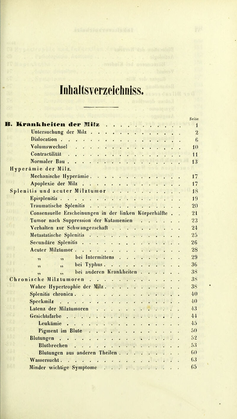 Fnlialtsverzeichniss. Seite B. Krankheiten tler Milx. 1 Untersuchung der Milz 2 Dislocation 0 Volumswechsel 10 Contractililät 11 Normaler Bau 13 Hyperämie der Milz. Mechanische Hyperämie 17 Apoplexie der Milz 17 Splenitis und acuter Milztumor 18 Episplenitis 19 Traumatische Splenitis 20 Consensuelle Erscheinungen in der linken Körperhälfte . . 21 Tumor nach Suppression der Katamenien 23 Verhalten zur Schwangerschaft 24 Metastatische Splenitis 25 Secundäre Splenitis 26 Acuter Milztumor 28 „ „ bei Intermittens 29 „ „ bei Typhus 36 „ ,, bei anderen Krankheiten 38 Chronische Milztumoren 38 Wahre Hypertrophie der Milz 38 Splenitis chronica 40 Speckmil« 40 Latenz der Milztumoren 43 Gesichtsfarbe 44 Leukämie 45 Pigment im Blute 50 Blutungen 52 Blutbrechen 53 Blutungen aus anderen Theilen 60 Wassersucht 63 Minder wichtige Symptome 65